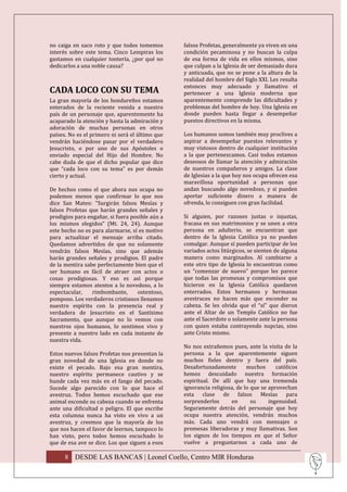 no caiga en saco roto y que todos tomemos        falsos Profetas, generalmente ya viven en una
interés sobre este tema. Cinco Lempiras los      condición pecaminosa y no buscan la culpa
gastamos en cualquier tontería, ¿por qué no      de esa forma de vida en ellos mismos, sino
dedicarlos a una noble causa?                    que culpan a la Iglesia de ser demasiado dura
                                                 y anticuada, que no se pone a la altura de la
                                                 realidad del hombre del Siglo XXI. Les resulta
                                                 entonces muy adecuado y llamativo el
CADA LOCO CON SU TEMA                            pertenecer a una Iglesia moderna que
La gran mayoría de los hondureños estamos        aparentemente comprende las dificultades y
enterados de la reciente venida a nuestro        problemas del hombre de hoy. Una Iglesia en
país de un personaje que, aparentemente ha       donde pueden hasta llegar a desempeñar
acaparado la atención y hasta la admiración y    puestos directivos en la misma.
adoración de muchas personas en otros
países. No es el primero ni será el último que   Los humanos somos también muy proclives a
vendrán haciéndose pasar por el verdadero        aspirar a desempeñar puestos relevantes y
Jesucristo, o por uno de sus Apóstoles o         muy vistosos dentro de cualquier institución
enviado especial del Hijo del Hombre. No         a la que pertenezcamos. Casi todos estamos
cabe duda de que el dicho popular que dice       deseosos de llamar la atención y admiración
que “cada loco con su tema” es por demás         de nuestros compañeros y amigos. La clase
cierto y actual.                                 de Iglesias a la que hoy nos ocupa ofrecen esa
                                                 maravillosa oportunidad a personas que
De hechos como el que ahora nos ocupa no         andan buscando algo novedoso, y si pueden
podemos menos que confirmar lo que nos           aportar suficiente dinero a manera de
dice San Mateo: “Surgirán falsos Mesías y        ofrenda, lo consiguen con gran facilidad.
falsos Profetas que harán grandes señales y
prodigios para engañar, si fuera posible aún a   Si alguien, por razones justas o injustas,
los mismos elegidos” (Mt. 24, 24). Aunque        fracasa en sus matrimonios y se unen a otra
este hecho no es para alarmarse, sí es motivo    persona en adulterio, se encuentran que
para actualizar el mensaje arriba citado.        dentro de la Iglesia Católica ya no pueden
Quedamos advertidos de que no solamente          comulgar. Aunque sí pueden participar de los
vendrán falsos Mesías, sino que además           variados actos litúrgicos, se sienten de alguna
harán grandes señales y prodigios. El padre      manera como marginados. Al cambiarse a
de la mentira sabe perfectamente bien que el     este otro tipo de Iglesia lo encuentran como
ser humano es fácil de atraer con actos o        un “comenzar de nuevo” porque les parece
cosas prodigiosas. Y eso es así porque           que todas las promesas y compromisos que
siempre estamos atentos a lo novedoso, a lo      hicieron en la Iglesia Católica quedaron
espectacular,    rimbombante,      ostentoso,    enterrados. Estos hermanos y hermanas
pomposo. Los verdaderos cristianos llenamos      avestruces no hacen más que esconder su
nuestro espíritu con la presencia real y         cabeza. Se les olvida que el “sí” que dieron
verdadera de Jesucristo en el Santísimo          ante el Altar de un Templo Católico no fue
Sacramento, que aunque no lo vemos con           ante el Sacerdote o solamente ante la persona
nuestros ojos humanos, lo sentimos vivo y        con quien estaba contrayendo nupcias, sino
presente a nuestro lado en cada instante de      ante Cristo mismo.
nuestra vida.
                                                 No nos extrañemos pues, ante la visita de la
Estos nuevos falsos Profetas nos presentan la    persona a la que aparentemente siguen
gran novedad de una Iglesia en donde no          muchos fieles dentro y fuera del país.
existe el pecado. Bajo esa gran mentira,         Desafortunadamente        muchos      católicos
nuestro espíritu permanece cautivo y se          hemos descuidado nuestra formación
hunde cada vez más en el fango del pecado.       espiritual. De allí que hay una tremenda
Sucede algo parecido con lo que hace el          ignorancia religiosa, de lo que se aprovechan
avestruz. Todos hemos escuchado que ese          esta clase de falsos Mesías para
animal esconde su cabeza cuando se enfrenta      sorprenderlos      en       su     ingenuidad.
ante una dificultad o peligro. El que escribe    Seguramente detrás del personaje que hoy
esta columna nunca ha visto en vivo a un         ocupa nuestra atención, vendrán muchos
avestruz, y creemos que la mayoría de los        más. Cada uno vendrá con mensajes o
que nos hacen el favor de leernos, tampoco lo    promesas liberadoras y muy llamativas. Son
han visto, pero todos hemos escuchado lo         los signos de los tiempos en que el Señor
que de esa ave se dice. Los que siguen a esos    vuelve a preguntarnos a cada uno de

      8 DESDE LAS BANCAS | Leonel Coello, Centro MIR Honduras
 