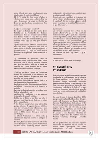como Jehová, pero esto es claramente una           no tiene otra intención ni otro propósito que
adulteración de los textos bíblicos.               arrebatarles su fe católica.
El N. T. habla de Dios como «Padre» o              Conociendo esta realidad, la respuesta es
«Señor», pero nunca como «Jehová». Una vez         obvia: ¿Quiere usted conservar y defender su
más desconocen la gran revelación de               fe católica? No los reciba. ¿Quiere usted
Jesucristo que fue la de anunciarnos a Dios        poner en peligro su fe católica? Piense mejor
como Padre.                                        lo que debe hacer».

7. ¿Qué es lo mejor para nosotros?                 Cuestionario:
Lo mejor es hablar de Dios como Jesús              ¿Es correcto nombrar hoy a Dios con la
hablaba de El. Meditando los distintos             palabra Jehová? ¿Por qué no? ¿Qué aconteció
nombres de Dios que aparecen en la Biblia,         históricamente? ¿Por qué los israelitas
nos damos cuenta de que hay una lenta              usaban la palabra Adonai? ¿Qué pasó cuando
evolución acerca del misterio de Dios, y cada      los hebraístas de la Edad Media empezaron a
nombre revela algo de este gran misterio           poner vocales a las consonantes? ¿Qué
divino:                                            significa la palabra Yavé? ¿Es correcto utilizar
1) Dios se manifestó a Moisés como el único        hoy la palabra Yavé? ¿Es correcto utilizar la
Dios que existe, significando esto que los         palabra Jehová? ¿Cómo se refirió Jesús a su
otros dioses no existen. Es lo que significa la    Padre? ¿Cómo tenemos que nombrar a Dios
palabra «Yavé». 2) Luego ese único Dios se         los cristianos de hoy? ¿Qué evolución
manifestó a los profetas como el Dios de la        del nombre de Dios hay entre A. y N.
Justicia.                                          Testamento?

3) Finalmente en Jesucristo, Dios se               La Santa Biblia
manifestó como un Padre que ama a todos            El libro que no puede faltar en su hogar.
sus hijos. Dios es amor y nosotros tenemos
esta gran vocación a vivir en el amor. La
oración del Padre Nuestro es la mejor
experiencia de fraternidad universal.
                                                   YO ESTARÉ CON
                                                   VOSOTROS
¿Qué hay que hacer cuando los Testigos de
Jehová, los Mormones y los seguidores de
                                                   Aparentemente, y desde nuestra perspectiva
otras sectas llegan a la casa de uno para
                                                   hondureña, se podría pensar que el número
entablar una conversación?
                                                   de fieles católicos en el mundo va en
«En primer lugar hay que precisar cuál es la
                                                   descenso. Hemos escuchado opiniones
verdadera intención de su visita.
                                                   localmente que al ritmo en que vamos, en un
Por lo general ellos dicen que quieren hablar
                                                   futuro cercano seremos muy pocos los que
de la Biblia y conversar acerca de Dios y de la
                                                   continuemos en la barca de Pedro. Y es que
religión.
                                                   todos nos formamos un criterio de acuerdo
Pero su verdadera intención no es ésta, sino
                                                   con lo que vemos y oímos, pero la realidad es
la de arrebatar la fe a los
                                                   muy distinta.
católicos. Eso y nada más es lo que quieren.
Quitar a los fieles su fe católica.
                                                   De acuerdo con el Anuario Pontificio 2006
Hablar de la Biblia o de Dios es sólo el
                                                   que presentó su Santidad Benedicto XVI, por
pretexto para llegar a este final que es quitar
                                                   medio del Secretario de Estado Vaticano,
la fe a los católicos.
                                                   Cardenal Angelo Sodano, el día sábado 18 de
Y los hechos comprueban esta afirmación,
                                                   Febrero del presente año, los católicos en el
porque sabemos de algunos buenos católicos
                                                   mundo somos Un mil Noventa y ocho
que por cortesía, buena educación, o por
                                                   millones. Se ha registrado un aumento de
otras razones, aceptaron con-versar con ellos
                                                   12,000,000, es decir un porcentaje del 1.1%.
sobre la Biblia o sobre Dios, y se pasaron a
                                                   El Anuario a que hacemos referencia se
ser Testigos
                                                   presentó en presencia del sustituto para los
de Jehová, Mormones o de otras sectas y
                                                   Asuntos Generales, Arzobispo Leonardo
abominaron después contra su antigua fe
                                                   Sandri.
católica.
Es decir, hay que tener claro que esta visita
                                                   En la publicación se destacan algunas
de los Testigos de Jehová, de los Mormones o
                                                   novedades, por ejemplo, se han creado 15
de otras sectas a las casas y familias católicas
                                                   nuevas sedes episcopales, una sede
                                                   metropolitana   y   una    Administración

   143 DESDE LAS BANCAS | Leonel Coello, Centro MIR Honduras
 