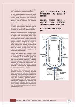 interpretarlas a nuestra manera particular
para acomodarlas a nuestra conveniencia.         ¡POR EL TRIUNFO DE LOS
 Es muy importante notar que el Señor Jesús      CORAZONES DE JESÚS Y
vinculó la confesión con la resurrección (su     MARÍA!
victoria sobre la muerte), con el Espíritu
Santo, (necesario para creer y actuar con
poder), y con los Apóstoles (los primeros        LEONEL COELLO MEJÍA –
sacerdotes).                                     CENTRO    MIR    NUESTRA
Entonces, nos confesamos frente a un             SEÑORA LA REINA DE LA PAZ
sacerdote por obediencia a Cristo. Dios es
quien perdona y tiene plena potestad para
establecer los medios para otorgar el perdón.
                                                 CAPÍTULO DE SAN PEDRO
                                                 SULA
Muchos cristianos encuentran muy cómodo y
conveniente adaptar las normas establecidas
de manera que nos resulten fáciles y de
acuerdo con nuestros criterios humanos. Esa
conducta es muy buena cuando se trata de
asuntos humanos, pero cuando se trata de
nuestro Creador debemos ser dulces y
obedientes al estilo de la Santísima Virgen.
Nadie nos ha dado ninguna facultad para
cambiar la forma en que Dios fundó su
Iglesia. Ni siquiera el Santo Padre tiene ese
poder, y nos da el ejemplo confesándose él
mismo ante otro sacerdote.

Por otro lado, debemos estar claros que nadie
puede ser Juez y parte. No es posible llegar a
la convicción de si nuestros actos son
realmente lícitos o no sin la ayuda de alguien
que actúa en nombre del Señor.. Tampoco
debemos olvidar que el Sacerdote le brinda al
penitente los consejos y admoniciones que
nos pueden ayudar a mejorar nuestra
conducta, y asegurarnos de que estamos en
plena sintonía con nuestro Creador.

Hace algunos años conocimos a un niño que
decía que cuando él se confesaba se sentía
limpio como cuando se bañaba. Ese niño, en
su candidez estaba en lo cierto. Confesarse es
como darle un baño santificante a nuestra
alma. Nos sentimos liberados, limpios,
nítidos, transparentes. De la misma forma en
que cuidamos nuestro cuerpo, de manera que
luzca saludable y limpio, también debemos
cuidar con mas esmero nuestra alma pues a
final de cuentas no solamente materia, sino
que tenemos una alma.




   145 DESDE LAS BANCAS | Leonel Coello, Centro MIR Honduras
 