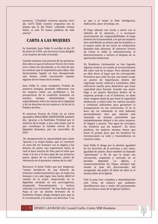 nosotros: “¿También vosotros queréis iros?        es que a la mujer le falte inteligencia,
(Jn. 6,67) Ojalá nuestra respuesta sea la         dedicación, amor al trabajo, etc.
misma que le dio Pedro “¿Adonde iremos
Señor, si solo Tú tienes palabras de vida         El Papa además nos invita a mirar con la
eterna?                                           valentía de la memoria, y a reconocer
                                                  sinceramente las responsabilidades, la larga
                                                  historia de la humanidad, a la que las mujeres
   CARTA A LAS MUJERES                            han contribuido no menos que los hombres, y
                                                  la mayor parte de las veces en condiciones
Su Santidad, Juan Pablo II escribió el día 29     bastante más adversas. Al entonces Vicario
de Junio de 1995, una hermosa Carta dirigida      de Cristo le dolía la infravaloración, el
a las mujeres de todo el mundo.                   desconocimiento e incluso el despojo de su
                                                  aportación intelectual.
Cuando estamos a las puertas de los primeros
diez años en que el entonces Vicario de Cristo    En Honduras ciertamente se han logrado
tuvo a bien ese documento, y en vista de que      algunos avances en cuanto al reconocimiento
los motivos que lo impulsaron para dejar este     del valor real de la mujer. Pero además está
hermosísimo legado no han desaparecido            en ellas darse el lugar que les corresponde.
aún, hemos creído conveniente repasar             Pensamos que cada vez que una mujer ocupe
algunos de los temas de la misma.                 un puesto de importancia dentro del
                                                  engranaje social, cultural y económico, debe
Juan Pablo II, como verdadero Profeta de          esforzarse mucho para demostrar que tiene
nuestros tiempos, pretende reflexionar con        capacidad para hacerlo. Cuando una mujer
las mujeres sobre sus problemas y las             llega a un puesto Ejecutivo dentro de la
perspectivas de la condición femenina en          empresa privada o en el Gobierno, no debe
nuestro     tiempo,     deteniéndose      muy     dejar ninguna duda de que tiene la capacidad
especialmente sobre los temas de la dignidad      intelectual, y sobre todo, los valores morales
y de los derechos de las mujeres a la luz de la   y cristianos suficientes para garantizar la
Palabra de Dios.                                  transparencia en sus actuaciones. Si no lo
                                                  hace así, no solamente se está dañando
El entonces Vicario de Cristo en su Carta         personalmente, sino que además está
apostólica MULLIERIS DIGNITATEM también           sentando un funesto precedente que
dio, “gracias a la Santísima Trinidad por el      indudablemente dañará a las otras mujeres.
misterio de la mujer, y por cada mujer, por lo    Se llegará a pensar “Son igual de corruptos
que constituye la medida eterna de su             los hombres que las mujeres”. En otras
dignidad femenina, por las maravillas de          palabras, las mujeres mismas tienen que
Dios”                                             hacer lo propio para que los hombres les
                                                  reconozcamos su valor y trascendencia en
 No desaprovecha la oportunidad para darle        nuestras vidas.
“gracias a la mujer-madre, que se convierte
en seno del ser humano con la alegría y los       Juan Pablo II aboga por la efectiva igualdad
dolores de parto, una experiencia única, la       de los derechos de la persona, y por tanto,
cual la hace sonrisa de Dios para el niño que     igualdad de salario. Hace también un llamado
viene a la luz y la hace guía de sus primeros     “apremiante” a fin de que la mujer sea
pasos, apoyo de su crecimiento, punto de          reconocida, respetada y valorada en su
referencia en el posterior camino de la vida”.    peculiar    dignidad.      La   Iglesia,    y
                                                  consecuentemente los Papas, siempre han
Reconoce el Santo Padre que por desgracia,        estado al lado del discriminado, del
“somos herederos de una historia de               marginado, del pobre. El dolor de ellos es el
enormes condicionamientos que, en todos los       mismo dolor de la Iglesia.
tiempos y en cada lugar, han hecho difícil el
camino de la mujer, despreciada en su             Vale la pena leer completa y detenidamente
dignidad, olvidada en sus prerrogativas,          esta Carta, de manera que podamos
marginada     frecuentemente      e   incluso     identificarnos mas y mejor del pensamiento
reducida a la esclavitud”. No hay duda que el     de este futuro santo de la Iglesia Católica.
Papa al ser un devoto ferviente de la
Santísima Virgen, abogó siempre para que se
le reconocieran a la mujer sus derechos. Y no


      9 DESDE LAS BANCAS | Leonel Coello, Centro MIR Honduras
 