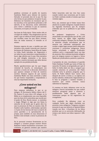 palabras corremos al auxilio de nuestra           Señor Jesucristo está tan vivo hoy como
Santísima Madre para obtener de nuestro           cuando realizó esas curaciones, por lo tanto
Salvador el preciado don de la paz. No hay        su Poder continúa siendo el mismo que hace
otra forma en que podamos recuperar la paz.       veintiún siglos.
Debemos ser honestos en reconocer que ni
las marchas, ni los operativos policiales y del   Pero, ojo, notemos que el Señor nunca hizo
ejército, ni los discursos, serán suficientes     alarde de su poder milagroso. Cuando leemos
para volver a disfrutar la paz en nuestros        las Sagradas Escrituras que EL siempre
corazones, en el país y el mundo.                 ordenaba que no se publicara lo que había
                                                  hecho-
San Juan de Ávila decía: “Estos males sólo se
corrigen de rodillas”. Nos imaginamos que los     No podemos         imaginarnos a Cristo
males a que se refería el Santo quizás no eran    anunciando con anticipación que tal día, a tal
tan terribles como los que ahora vivimos.         hora estaría en algún lugar específico
Pero de todas maneras, el remedio es el           realizando milagros. Siempre nos ha llamado
mismo.                                            la atención cuando escuchamos que se
                                                  anuncia con suficiente anticipación que
Estamos seguros de que, a medida que esta         acudan a algún lugar porque habrá alabanzas,
iniciativa vaya siendo conocida por nuestros      oraciones y curaciones milagrosas. Nunca
hermanos de Choluteca, Santa Rosa de Copán,       hemos escuchado a ningún Predicador
La Ceiba, Danlí, Juticalpa, etc. llegaremos a     católicos serio y responsable hacer ese tipo
ser miles los que estaremos comprometidos a       de anuncios. Dios continúa haciendo milagros
hacer algo efectivo por la paz. Esta iniciativa   pero de ninguna manera en lugares y horas
no está dirigida solamente a los laicos,          fijadas por predicadores, pastores y pastoras.
también a nuestra Jerarquía que debe darnos
ejemplo de una piedad profunda.                   A propósito de esto, recordamos al querido
                                                  Padre Emiliano Tardiff, que tenía el Poder de
Mucho agradeceremos que los que tengan            sanación. El mismo se preguntaba por qué el
voluntad de hacerlo, se comuniquen con            Señor le había dado ese don, y aseguró que
nosotros a través de la dirección electrónica     cuando estuviera en presencia del Padre
que aparece siempre al final de nuestros          Celestial sería la primera pregunta que le
escritos. Estamos seguros de que nuestra          haría. El Padre falleció hace varios años
Santísima Madre nos mira sonriente a todos        después de servir a Cristo y a su Iglesia con
los que hemos respondido y responderán a          mucha valentía y dedicación. Seguramente ya
esta tan importante invitación.                   le hizo la pregunta a nuestro Creador, y
                                                  nosotros que somos curiosos nunca
                                                  sabremos la respuesta.
       ¿Cree usted en los
           milagros?                              Si creemos en Jesús, debemos creer en los
Para empezar definamos lo que es un               milagros. Fueron incontables los que realizó
milagro: El Diccionario bíblico básico del P.     mientras peregrinó junto a nosotros y
Pío Suárez B s.m.m dice:<<El milagro en la        posiblemente hubo algunos que no
Biblia no es simplemente una cosa imposible       conocemos porque no los registraron los
para las leyes de la naturaleza que sucede por    evangelistas.
el poder de Dios. Mucho menos es sinónimo
e magia. Milagro es algo que nos llama la         Pero ¡cuidado! No debemos creer en
atención de tal modo que la gente abre los        cualquier hecho que algún charlatán nos
ojos la presencia de Dios en nuestra vida. El     presente como milagroso. Tengamos siempre
hombre sufre hambre, enfermedad, opresión         presente lo que nos advierte el Apóstol Mateo
o el peso de las fuerzas del mal, la muerte de    cuando nos dice: <<Guardaos de los falsos
seres queridos y la aproximación de la            profetas que se os acercarán disfrazados de
propia; pues también en esas situaciones el       ovejas y por dentro son lobos rapaces>> (Mt.
hombre está invitado a mirar la presencia de      7, 15)
Dios.

En lo personal creemos firmemente en los
milagros y creemos porque nuestro Divino
Redentor realizó muchísimas curaciones. Los
cristianos en general creemos que nuestro

    11 DESDE LAS BANCAS | Leonel Coello, Centro MIR Honduras
 