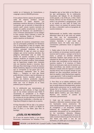 realizó en el Santuario de Czestochowa, y        Evangelios que se han leído en las Misas en
congregó a más de 200,000 personas.              las que participamos. En la celebración
                                                 Eucarística del Sábado 31 de Diciembre
Si los polacos fueron capaces de propiciar la    recién pasado, a las 8:30 p.m., el Rev. Padre
caída del imperio soviético rezando              Fausto, Párroco de San Vicente de Paúl nos
devotamente el Santo Rosario, ¿no                invitó a los presentes a preguntarnos: ¿Cuál
podríamos nosotros derrocar el fantasma de       es mi misión en esta vida? El Padre nos
corrupción, que no permite el desarrollo de      animó a hacer un examen de nuestra forma
nuestro país? ¿Acaso nuestra morenita de         de vida, y a descubrir cuál es el propósito de
Suyapa no podría escucharnos si todos los        nuestra existencia.
católicos de Honduras nos decidiéramos a
rezar el Rosario diariamente? Si ese milagro
                                                 Reflexionando en familia, todos expusimos
lo hizo nuestro Padre Celestial a través de
                                                 diferentes ideas de lo que sería esa misión
nuestra Santísima Madre en Polonia, ¿no
                                                 que Dios nos ha encomendado, y
podría repetirse en Honduras?
                                                 consecuentemente a cuestionarnos si lo
                                                 estamos haciendo, y qué cosas más
La mayoría de nuestros compatriotas creen
                                                 podríamos hacer. De todas esas ideas y
que los principales problemas de Honduras
                                                 conclusiones podríamos hacer el siguiente
son: la inseguridad, la falta de empleo, falta
                                                 resumen:
de financiamiento, etc., pero la verdad es que
nuestro principal problema se llama
                                                 1.- Nadie sobre la faz de la tierra está aquí
CORRUPCION. Es algo así como un cáncer
                                                 por accidente, ya sea porque nuestros padres
maligno que corroe nuestras entrañas. Esa
                                                 sacaron mal la cuenta, o porque se les fue la
peligrosa enfermedad está en todos los
                                                 mano, o porque no miraban suficiente
niveles de nuestra sociedad y no existe
                                                 televisión. Estamos aquí porque esa fue la
ninguna medicina en ninguna farmacia del
                                                 voluntad de Dios que nos conoce aún antes
mundo que la pueda erradicar. Está probado
                                                 de haber sido concebidos en los vientres de
que no lograremos ningún éxito contando
                                                 nuestras madres. Y al crearnos, el Padre
solo con nuestras fuerzas y recursos. Hace
                                                 Eterno ya tenía para cada uno de nosotros un
falta que Dios intervenga a través de nuestra
                                                 plan maravilloso, una misión concreta que
Madre Santísima. Algunos se reirán pensando
                                                 debamos cumplir antes de regresar a nuestra
que la corrupción es tan grave que no la
                                                 morada eterna. Pero al mismo tiempo en que
erradicaremos repitiendo: Dios te Salve
                                                 delineó ese plan maravilloso personal, nos
María……… Tampoco se creía que David
                                                 dotó de amplia y total libertad para seguirlo,
podía derrotar a Goliat, o que los alemanes en
                                                 o para ignorarlo- Y allí es donde la mula botó
la Segunda Guerra mundial salieran de
                                                 a Genaro como dicen en mi pueblo.
Austria sin haberse producido ninguna
intervención humana. La Santísima Virgen ha
                                                 2.- Pero Dios, en su infinita sabiduría, y que
dicho que “con el Rosario en la mano
                                                 nos conoce como nadie, sabía de antemano
podemos parar las guerras”
                                                 que no podía dejarnos desamparados, porque
                                                 nadie podría perseverar sin su auxilio tanto
En la celebración que mencionamos al
                                                 tiempo fiel a Su Palabra y Sus enseñanzas.
principio de este artículo, el Papa recordó
                                                 Allí es donde precisamente aparece la Santa
que en ese mismo santuario Juan Pablo II
                                                 Madre Iglesia Católica, que como Madre y
encomendó su pontificado a la Virgen
                                                 Maestra nos muestra el camino de
diciéndole “Totus tuus” (soy todo tuyo), y que
                                                 salvación y perseverancia.
las coronas de oro que adornan el icono de la
Virgen fueron bendecidas y ofrecidas por el
                                                 3.- Cada uno de nosotros hemos sido
Papa Karol Wojtyla la víspera de su muerte.
                                                 llamados a diferentes misiones porque todos
                                                 los bautizados somos misioneros- No
El Papa Benedicto XVI les dijo a los polacos
                                                 existe absolutamente nadie que no sea capaz
en su propio idioma: “Confío a la Madre de
                                                 de evangelizar a sus hermanos. Cuando
Dios al clero y a los fieles. ¡Que Dios os
                                                 hablamos de “evangelizar” no estamos
bendiga!
                                                 prensando únicamente en los predicadores,
                                                 en los sacerdotes, diáconos, Obispos,
    ¿CUÁL ES MI MISIÓN?                          Religiosos, etc. La evangelización es tarea de
En el seno de nuestra familia, y con alguna      todos. Cuenta la historia que San Francisco de
frecuencia, comentamos las homilías, o los       Asís llamó una tarde a uno de sus
                                                 hermanos y le pidió que lo acompañara a ir a
    16 DESDE LAS BANCAS | Leonel Coello, Centro MIR Honduras
 