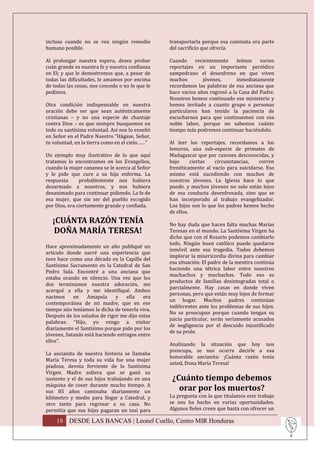 incluso cuando no se vea ningún remedio          transportarla porque esa caminata era parte
humano posible.                                  del sacrificio que ofrecía.

Al prolongar nuestra espera, desea probar        Cuando     recientemente     leímos    varios
cuán grande es nuestra fe y nuestra confianza    reportajes en un importante periódico
en El; y que le demostremos que, a pesar de      sampedrano el desenfreno en que viven
todas las dificultades, le amamos por encima     muchos        jóvenes,       inmediatamente
de todas las cosas, nos conceda o no lo que le   recordamos las palabras de esa anciana que
pedimos.                                         hace varios años regresó a la Casa del Padre.
                                                 Nosotros hemos continuado ese ministerio y
Otra condición indispensable en nuestra          hemos invitado a cuanto grupo o personas
oración debe ser que sean auténticamente         particulares han tenido la paciencia de
cristianas – y no una especie de chantaje        escucharnos para que continuemos con esa
contra Dios – es que siempre busquemos en        noble labor, porque no sabemos cuánto
todo su santísima voluntad. Así nos lo enseñó    tiempo más podremos continuar haciéndolo.
en Señor en el Padre Nuestro “Hágase, Señor,
tu voluntad, en la tierra como en el cielo……”    Al leer los reportajes, recordamos a los
                                                 lemures, una sub-especie de primates de
Un ejemplo muy ilustrativo de lo que aquí        Madagascar que por razones desconocidas, y
tratamos lo encontramos en los Evangelios,       bajo      ciertas  circunstancias,   corren
cuando la mujer cananea se le acerca al Señor    frenéticamente al vacío para suicidarse. Eso
y le pide que cure a su hija enferma. La         mismo está sucediendo con muchos de
respuesta      probablemente nos hubiera         nuestros jóvenes. La Iglesia hace lo que
desarmado a nosotros, y nos hubiera              puede, y muchos jóvenes no solo están lejos
desanimado para continuar pidiendo. La fe de     de esa conducta desenfrenada, sino que se
esa mujer, que sin ser del pueblo escogido       han incorporado al trabajo evangelizador.
por Dios, era ciertamente grande y confiada.     Los hijos son lo que los padres hemos hecho
                                                 de ellos.
  ¡CUÁNTA RAZÓN TENÍA                            No hay duda que hacen falta muchas Marías
   DOÑA MARÍA TERESA!                            Teresas en el mundo. La Santísima Virgen ha
                                                 dicho que con el Rosario podemos cambiarlo
                                                 todo. Ningún buen católico puede quedarse
Hace aproximadamente un año publiqué un
                                                 inmóvil ante esa tragedia. Todos debemos
artículo donde narré una experiencia que
                                                 implorar la misericordia divina para cambiar
tuve hace como una década en la Capilla del
                                                 esa situación. El padre de la mentira continúa
Santísimo Sacramento en la Catedral de San
                                                 haciendo una tétrica labor entre nuestros
Pedro Sula. Encontré a una anciana que
                                                 muchachos y muchachas. Todo eso es
estaba orando en silencio. Una vez que los
                                                 productos de familias desintegradas total o
dos terminamos nuestra adoración, me
                                                 parcialmente. Hay casas en donde viven
acerqué a ella y me identifiqué. Ambos
                                                 personas, pero que están muy lejos de formar
nacimos     en    Amapala     y    ella   era
                                                 un hogar. Muchos padres continúan
contemporánea de mi madre, que en ese
                                                 indiferentes ante los problemas de sus hijos.
tiempo aún teníamos la dicha de tenerla viva.
                                                 No se preocupan porque cuando tengan su
Después de los saludos de rigor me dijo estas
                                                 juicio particular, serán seriamente acusados
palabras: “Hijo, yo vengo a visitar
                                                 de negligencia por el descuido injustificado
diariamente el Santísimo porque pido por los
                                                 de su prole.
jóvenes, Satanás está haciendo estragos entre
ellos”.
                                                 Analizando la situación que hoy nos
                                                 preocupa, se nos ocurre decirle a esa
La ancianita de nuestra historia se llamaba
                                                 honorable ancianita: ¡Cuánta razón tenía
María Teresa y toda su vida fue una mujer
                                                 usted, Dona María Teresa!
piadosa, devota ferviente de la Santísima
Virgen. Madre soltera que se ganó su
sustento y el de sus hijos trabajando en una      ¿Cuánto tiempo debemos
máquina de coser durante mucho tiempo. A
sus 85 años caminaba diariamente un                 orar por los muertos?
kilómetro y medio para llegar a Catedral, y      La pregunta con la que titulamos este trabajo
otro tanto para regresar a su casa. No           se nos ha hecho en varias oportunidades.
permitía que sus hijas pagaran un taxi para      Algunos fieles creen que basta con ofrecer un

    18 DESDE LAS BANCAS | Leonel Coello, Centro MIR Honduras
 