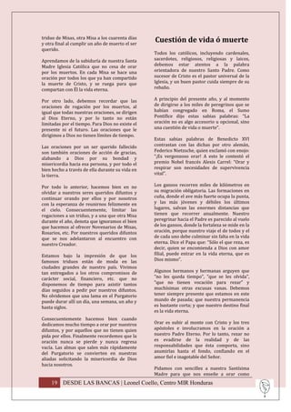 triduo de Misas, otra Misa a los cuarenta días
y otra final al cumplir un año de muerto el ser
                                                  Cuestión de vida ó muerte
querido.
                                                  Todos los católicos, incluyendo cardenales,
Aprendamos de la sabiduría de nuestra Santa       sacerdotes, religiosos, religiosas y laicos,
Madre Iglesia Católica que no cesa de orar        debemos estar atentos a la palabra
por los muertos. En cada Misa se hace una         orientadora de nuestro Santo Padre. Como
oración por todos los que ya han compartido       sucesor de Cristo es el pastor universal de la
la muerte de Cristo, y se ruega para que          Iglesia, y un buen pastor cuida siempre de su
compartan con Él la vida eterna.                  rebaño.

Por otro lado, debemos recordar que las           A principio del presente año, y al momento
oraciones de rogación por los muertos, al         de dirigirse a los miles de peregrinos que se
igual que todas nuestras oraciones, se dirigen    habían congregado en Roma, el Sumo
al Dios Eterno, y por lo tanto no están           Pontífice dijo estas sabias palabras: “La
limitadas por el tiempo. Para Dios no existe el   oración no es algo accesorio u opcional, sino
presente ni el futuro. Las oraciones que le       una cuestión de vida o muerte”.
dirigimos a Dios no tienen límites de tiempo.
                                                  Estas sabias palabras de Benedicto XVI
Las oraciones por un ser querido fallecido        contrastan con las dichas por otro alemán,
son también oraciones de acción de gracias,       Federico Nietzsche, quien exclamó con enojo:
alabando a Dios por su bondad y                   “¡Es vergonzoso orar! A esto le contestó el
misericordia hacia esa persona, y por todo el     premio Nobel francés Alexis Carrel: “Orar y
bien hecho a través de ella durante su vida en    respirar son necesidades de supervivencia
la tierra.                                        vital”.

Por todo lo anterior, hacemos bien en no          Los gansos recorren miles de kilómetros en
olvidar a nuestros seres queridos difuntos y      su migración obligatoria. Las formaciones en
continuar orando por ellos y por nosotros         cuña, donde el ave más fuerte ocupa la punta,
con la esperanza de reunirnos felizmente en       y las más jóvenes y débiles los últimos
el cielo. Consecuentemente, limitar las           lugares, salvan las enormes distancias que
rogaciones a un triduo, y a una que otra Misa     tienen que recorrer anualmente. Nuestro
durante el año, denota que ignoramos el bien      peregrinar hacia el Padre es parecido al vuelo
que hacemos al ofrecer Novenarios de Misas,       de los gansos, donde la fortaleza se mide en la
Rosarios, etc. Por nuestros queridos difuntos     oración, porque nuestro viaje el de todos y el
que se nos adelantaron al encuentro con           de cada uno debe culminar sin falta en la vida
nuestro Creador.                                  eterna. Dice el Papa que: “Sólo el que reza, es
                                                  decir, quien se encomienda a Dios con amor
Estamos bajo la impresión de que los              filial, puede entrar en la vida eterna, que es
famosos triduos están de moda en las              Dios mismo”.
ciudades grandes de nuestro país. Vivimos
tan entregados a los otros compromisos de         Algunos hermanos y hermanas arguyen que
carácter social, financiero, etc. que no          “no les queda tiempo”, “que se les olvida”,
disponemos de tiempo para asistir tantos          “que no tienen vocación para rezar” y
días seguidos a pedir por nuestros difuntos.      muchísimas otras excusas vanas. Debemos
No olvidemos que una lama en el Purgatorio        tener siempre presente que estamos en este
puede durar allí un día, una semana, un año y     mundo de pasada; que nuestra permanencia
hasta siglos.                                     es bastante corta; y que nuestro destino final
                                                  es la vida eterna.
Consecuentemente hacemos bien cuando
dedicamos mucho tiempo a orar por nuestros        Orar es subir al monte con Cristo y los tres
difuntos, y por aquellos que no tienen quien      apóstoles e involucramos en la oración a
pida por ellos. Finalmente recordemos que la      nuestro Padre Eterno. Por lo tanto, rezar no
oración nunca se pierde y nunca regresa           es evadirse de la realidad y de las
vacía. Las almas que salen más rápidamente        responsabilidades que ésta comporta, sino
del Purgatorio se convierten en nuestras          asumirlas hasta el fondo, confiando en el
aliadas solicitando la misericordia de Dios       amor fiel e inagotable del Señor.
hacia nosotros.
                                                  Pidamos con sencillez a nuestra Santísima
                                                  Madre para que nos enseñe a orar como
    19 DESDE LAS BANCAS | Leonel Coello, Centro MIR Honduras
 
