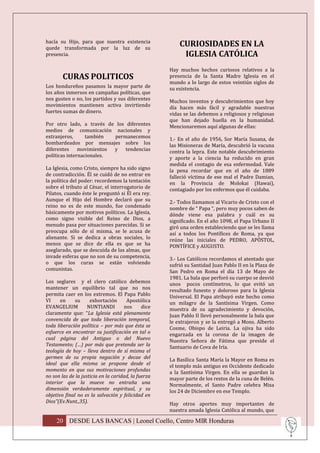 hacía su Hijo, para que nuestra existencia
quede transformada por la luz de su
                                                         CURIOSIDADES EN LA
presencia.                                                IGLESIA CATÓLICA
                                                     Hay muchos hechos curiosos relativos a la
        CURAS POLITICOS                              presencia de la Santa Madre Iglesia en el
                                                     mundo a lo largo de estos veintiún siglos de
Los hondureños pasamos la mayor parte de             su existencia.
los años inmersos en campañas políticas, que
nos gusten o no, los partidos y sus diferentes       Muchos inventos y descubrimientos que hoy
movimientos mantienen activa invirtiendo             día hacen más fácil y agradable nuestras
fuertes sumas de dinero.                             vidas se las debemos a religiosos y religiosas
                                                     que han dejado huella en la humanidad.
Por otro lado, a través de los diferentes            Mencionaremos aquí algunas de ellas:
medios de comunicación nacionales y
extranjeros,      también  permanecemos              1.- En el año de 1956, Sor María Susana, de
bombardeados por mensajes sobre los                  las Misioneras de María, descubrió la vacuna
diferentes movimientos y tendencias                  contra la lepra. Este notable descubrimiento
políticas internacionales.                           y aporte a la ciencia ha reducido en gran
                                                     medida el contagio de esa enfermedad. Vale
La Iglesia, como Cristo, siempre ha sido signo       la pena recordar que en el año de 1889
de contradicción. Él se cuidó de no entrar en        falleció víctima de ese mal el Padre Damian,
la política del poder: recordemos la tentación       en la Provincia de Molokai (Hawai),
sobre el tributo al César, el interrogatorio de      contagiado por los enfermos que él cuidaba.
Pilatos, cuando éste le preguntó si Él era rey.
Aunque el Hijo del Hombre declaró que su             2.- Todos llamamos al Vicario de Cristo con el
reino no es de este mundo, fue condenado             nombre de “ Papa “, pero muy pocos saben de
básicamente por motivos políticos. La Iglesia,       dónde viene esa palabra y cuál es su
como signo visible del Reino de Dios, a              significado. En el año 1098, el Papa Urbano II
menudo pasa por situaciones parecidas. Si se         giró una orden estableciendo que se les llama
preocupa sólo de sí misma, se le acusa de            así a todos los Pontífices de Roma, ya que
alienante. Si se dedica a obras sociales, lo         reúne las iniciales de PEDRO, APÓSTOL,
menos que se dice de ella es que se ha               PONTÍFICE y AUGUSTO.
aseglarado, que se descuida de las almas, que
invade esferas que no son de su competencia,         3.- Los Católicos recordamos el atentado que
o que los curas se están volviendo                   sufrió su Santidad Juan Pablo II en la Plaza de
comunistas.                                          San Pedro en Roma el día 13 de Mayo de
                                                     1981. La bala que perforó su cuerpo se desvió
Los seglares y el clero católico debemos             unos pocos centímetros, lo que evitó un
mantener un equilibrio tal que no nos                resultado funesto y doloroso para la Iglesia
permita caer en los extremos. El Papa Pablo          Universal. El Papa atribuyó este hecho como
VI     en     su     exhortación      Apostólica     un milagro de la Santísima Virgen. Como
EVANGELIUM          NUNTIANDI        nos      dice   muestra de su agradecimiento y devoción,
claramente que: “La Iglesia está plenamente          Juan Pablo II llevó personalmente la bala que
convencida de que toda liberación temporal,          le extrajeron y se la entregó a Mons. Alberto
toda liberación política – por más que ésta se       Cosme, Obispo de Leiria. La ojiva ha sido
esfuerce en encontrar su justificación en tal o      engarzada en la corona de la imagen de
cual página del Antiguo o del Nuevo                  Nuestra Señora de Fátima que preside el
Testamento; (…) por más que pretenda ser la          Santuario de Cova de Iría.
teología de hoy – lleva dentro de sí misma el
germen de su propia negación y decae del             La Basílica Santa María la Mayor en Roma es
ideal que ella misma se propone desde el             el templo más antiguo en Occidente dedicado
momento en que sus motivaciones profundas            a la Santísima Virgen. En ella se guardan la
no son las de la justicia en la caridad, la fuerza   mayor parte de los restos de la cuna de Belén.
interior que la mueve no entraña una                 Normalmente, el Santo Padre celebra Misa
dimensión verdaderamente espiritual, y su            los 24 de Diciembre en ese Templo.
objetivo final no es la salvación y felicidad en
Dios”(Ev.Nunt.,35).                                  Hay otros aportes muy importantes de
                                                     nuestra amada Iglesia Católica al mundo, que

     20 DESDE LAS BANCAS | Leonel Coello, Centro MIR Honduras
 