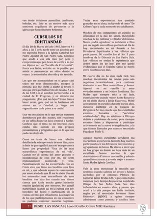 van desde deliciosos panecillos, confituras,       Todas esas experiencias han quedado
bebidas, etc. Este es un motivo más para           gravadas en mi alma, incluyendo el canto "De
sentirnos orgullosos de pertenecer a la            Colores” que a cada momento escuchábamos.
Iglesia que fundó Nuestro Redentor.
                                                   Muchos de mis compañeros de cursillo ya
                                                   descansan en la paz del Señor, incluyendo
           CURSILLOS DE                            muchos de los rollistas y el Rector del mismo.
           CRISTIANDAD                             Nunca podré agradecer lo suficiente a Dios
                                                   por ese regalo maravilloso que hasta el día de
El día 18 de Marzo del año 1965, hace ya 41
                                                   hoy encomiendo en mi Rosario a los
años, a las 5 de la tarde tomé un autobús que
                                                   Directores Espirituales y los rollistas que
me esperaba frente a la Iglesia Catedral San
                                                   participaron. Mi cursillo fue el No. 5 para
Pedro Apóstol de San Pedro Sula. Confieso
                                                   hombres de la Diócesis de San Pedro Sula.
que acudí a esa cita más por pena y
                                                   Los rollistas no tenían la experiencia que
compromiso que por deseo de asistir a lo que
                                                   deben tener los de hoy, por eso quedó
me dijeron ser un “Cursillo de Cristiandad”.
                                                   evidenciado que el Espíritu Santo se movió
Hasta esa fecha, evitaba en lo posible por
                                                   entre nosotros esos días.
asistir o permanecer en sitios donde se
rezara. Lo encontraba aburrido y sin sentido.
                                                   Mi cuarto día no ha sido nada fácil. Son
                                                   muchas, incontables las caídas, pero aún
Los que me acompañaban en el grupo casi
                                                   seguimos levantándonos para continuar
todos me eran desconocidos, excepto la
                                                   sirviendo a ese Dios maravilloso y bueno.
persona que me invitó a asistir al retiro, y
                                                   Aprendí     en    mi    cursillo   a    amar
uno que otro que había visto de pasada. A eso
                                                   verdaderamente a mi Madre Santísima. Esa
de las 5:30 p.m. el autobús partió rumbo a la
                                                   Madre que siempre está a mi lado,
ciudad de El Progreso, y en silencio me
                                                   especialmente cuando rezo el Santo Rosario y
preguntaba: ¿Por qué tan lejos? Si me iban a
                                                   en mi visita diaria a Jesús Eucaristía. Milité
hacer rezar, ¿por qué no lo hacíamos allí
                                                   activamente en cursillos durante varios años,
mismo en la Catedral, y luego nos
                                                   inclusive participé en la Escuela de
regresábamos cada quien a su casita?
                                                   Dirigentes. Se nos enseña que los cursillistas
                                                   estamos       llamados      a     “vertebrar
Una vez instalados en lo que serían nuestros
                                                   cristiandades”. Hoy no asistimos a Ultreyas
dormitorios por dos noches, nos reunieron
                                                   debido a problemas de salud, pero siempre
en un salón donde un laico empezó a hablar.
                                                   estamos listos y dispuestos a participar
Confieso que el tema no me interesó, pues
                                                   activamente en la nueva evangelización, a la
estaba más sumido en mis propios
                                                   que fuimos llamados por nuestro recordado
pensamientos y preguntas que en lo que me
                                                   Papa Juan Pablo II.
pudieran decir allí.
                                                   Aunque muchos cursillistas olvidaron esa
Como no trato de hacer una relación
                                                   maravillosa experiencia, también hay muchos
detallada de mi experiencia de esos días, paso
                                                   participando en los diferentes movimientos y
a decir lo que significó para mí esa que ahora
                                                   agrupaciones de laicos. Me atrevo a decir que
llamo con propiedad: “Una de las mas
                                                   no hay grupo en donde no haya más de un
maravillosas experiencias de mi vida”.
                                                   cursillista.  Somos      muchos      lo   que
Cuando me di cuenta del amor gratuito e
                                                   descubrimos a Cristo en un cursillo, y además
incondicional de Dios por mí, me sentí
                                                   aprendimos a amar y a servir mejor a nuestra
profundamente        conmovido       y    feliz.
                                                   Santa Madre Iglesia Católica.
Paulatinamente me fui encontrando con un
Cristo vivo que tiene sus benditos ojos fijos
                                                   Vale la pena mencionar la emoción que
en mí, y que además espera le corresponda
                                                   sentimos cuando salimos del retiro y fuimos
por amor a todo lo que Él me ha dado. Uno de
                                                   recibidos por el entonces Párroco de
los momentos mas maravillosos de esos
                                                   Catedral, Jaime Brufau C.M. y que como todos
benditos tres días fue cuando nos dimos
                                                   sabemos poco tiempo después fue nombrado
cuenta que había mucha gente haciendo
                                                   Obispo de San Pedro Sula. Son días
oración (palancas) por nosotros. Me quedé
                                                   imborrables en nuestra alma, y pensar que
maravillado cuando caí en la cuenta que soy
                                                   acudí a la cita porque me había invitado,
heredero del Reino y participante de la
                                                   según yo, el recordado hermano Steve
realeza de Dios por el bautismo. Las mayorías
                                                   Rhinehart (QDDG) a quien siempre
de los que participábamos en ese encuentro
                                                   admiramos como persona y católico bien
no pudimos contener nuestras lágrimas.

    21 DESDE LAS BANCAS | Leonel Coello, Centro MIR Honduras
 