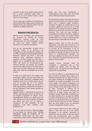 formado. Lo que yo no sabía cuando tomé el       mejor que Ella para consolarnos y
bus es quien realmente había fijado su           comprendernos, pero sobre todo, interceder
mirada en mí era el mismo Cristo, a quien        ante su HIJO para aliviar nuestras penas.
ahora sirvo con alegría.
                                                 Personalmente siempre nos gusta recordar a
No hay duda que Cursillos de Cristiandad ha      nuestros interlocutores que cuando éramos
sido un maravilloso regalo misericordioso del    niños (as) y teníamos algún problema,
Espíritu Santo, que continúa dando frutos de     corríamos al regazo de mamá para que nos
santidad a la Iglesia Universal.                 consolara. ¿Quién de nosotros no se sintió
                                                 seguro(a) en los brazos de mamá? ¿Quién de
                                                 nosotros no estaría feliz hoy día en el regazo
                                                 materno? Pues toda esa paz, sosiego y
       DANOS PACIENCIA                           tranquilidad la podemos encontrar cobijados
Muchos de los problemas que enfrentamos          en el santísimo manto de nuestra Madre
los humanos se derivan de nuestra                Celestial. ELLA no se cansa en repetirnos que
impaciencia. Nuestro estilo de vida              nos ama mucho e intercede por nosotros.
continuamente nos está empujando a hacer
las cosas con mayor rapidez porque               Algunas madres caen el error de querer
queremos ver resultados inmediatos.              imponerles a sus hijos bajo presiones su fé
                                                 católica. Conocemos muchos de esos casos, y
Una de las innumerables virtudes de la           la reacción de los muchachos es de un
Santísima Virgen es su paciencia. Los            rechazo a lo que se les quiere imponer. Nunca
evangelios nos dan muchísimos ejemplos de        la religión ha entrado en alguien a la brava. El
esa bella cualidad de nuestra Madre Celestial.   Señor es tremendamente paciente con
Debemos suponer que ELLA y San José              nosotros. A algunos nos espera 20, 30, 40, 50
debieron tener muchísima paciencia y             años. Muchos terminamos diciendo con San
confianza en Dios cuando les tocó huir a         Agustín ¡Tarde te amé!
Egipto con su amadísimo Hijo. No deben
haber sido pocos los inconvenientes que          También hemos conocido casos de
sufrieron durante esa travesía. Las madres       muchachos y muchachas que se han
que nos leen saben mucho de lo difícil que es    cambiado de religión como un signo de
viajar con un recién nacido, que aun siendo      rebeldía hacia sus padres que han querido
Dios, tenía todas las necesidades de un niño     imponerles su catolicismo.
común.
                                                 Con todo lo anterior no pretendemos decir
Su vida en el exilio debió ser también muy       que los padres no deban hacer nada por la
incómoda y difícil. Los que han sufrido las      formación espiritual de sus hijos. El mejor y
penas del exilio voluntario u obligado saben     más seguro método de evangelización en la
también mucho de lo terrible que ha de ser       familia es por medio del ejemplo. Si un niño
vivir en un país que no es el nuestro.           crece viendo a sus padres entregados a la
Nuestros “mojados” deben ser maestros en         oración diaria, es muy seguro que seguirá sus
estas experiencias y podrían darnos cátedra a    pasos. El Santo Padre Juan Pablo II narra en
los que felizmente nunca hemos pasado por        su libro “Cruzando el Umbral de la
esa experiencia.                                 Esperanza” que las primeras lecciones las
Algunos padres, y especialmente madres de        recibió de su papá. Cuenta que todas las
familia, experimentan graves problemas en        mañanas, cuando despertaba, lo primero que
sus hogares originados en abusos, vicios,        sus ojitos miraban era a su papá de rodillas
desintegración familiar, etc. Quizá entre los    rezando el Santo Rosario. Ese acto lo impactó
más comunes sea el de las madres de familia      tanto que se quedó gravado en su mente y su
que tienen que vivir con un esposo o             corazón hasta el final de sus días. Podemos
compañero de vida alcohólico, un hijo            decir que Juan Pablo II tuvo un excelente
drogadicto, unos hijos rebeldes, riñas           maestro evangelizador desde su niñez.
familiares, etc.
                                                 ¿Que se puede esperar de un niño o niña que
Todo esto debe movernos a exclamar desde         nunca o muy rara vez ve a sus padres
lo mas hondo de nuestra alma: “MADRE             entregados a la oración? Recuerdo la
SANTÍSIMA DAME UN POQUITO DE TU                  experiencia que me contó un día una señora
PACIENCIA”. Nadie mejor que ELLA para            joven que acostumbraba rezar el Santo
comprender nuestro dolor y angustias. Nadie      Rosario todas las tardes cuando regresaba de

    22 DESDE LAS BANCAS | Leonel Coello, Centro MIR Honduras
 