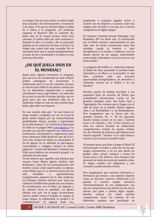 su trabajo. Una de esas tardes, la señora llegó    pregúntele a cualquier jugador activo o
muy cansada y fue directamente a recostarse        inactivo de ese deporte si cuentan entre sus
a su cama. A los pocos minutos llegó su hijita     amigos más cercanos a los que son o fueron
de 5 añitos y le preguntó: ¿Ya podemos             compañeros en algún equipo.
empezar el Rosario? Ella le contestó: No
hijita, hoy no lo rezaré porque estoy muy          El entonces Cardenal Joseph Ratzinger, hoy
cansada. La niñita calló por unos instantes y      Benedicto XVI ha dicho que “la fascinación
después le dijo a su madre: ¡No se preocupe        por el fútbol consiste, esencialmente en que
mamita, yo lo rezaré por las dos, y le diré a la   sabe unir de forma convincente estos dos
Virgen que usted está muy cansada! No es           sentidos, ayuda al hombre a auto
necesario decir que la mamá inmediatamente         disciplinarse y le enseña a colaborar con los
se puso de pie y acompañó a su hijita en esta      demás dentro de un equipo, mostrándole
hermosa devoción.                                  como puede enfrentarse con los otros en una
                                                   forma noble”.
  ¿DE QUÉ JUEGA DIOS EN                            La pregunta del millón es: ¿debemos separar
       EL MUNDIAL?                                 al fútbol de Dios, poniendo el partido como
                                                   alternativa a la Misa o a la jornada?, O más
Quizá para algunos hermanos la pregunta
                                                   bien,    ¿estamos    ante     una   preciosa
que nos sirve de encabezado en este artículo
                                                   oportunidad evangelizadora, de descubrir y
podría catalogarlo de irreverente o
                                                   estimular valores en el fútbol y en sus
inadecuado, pero no es así. Leyendo un poco
                                                   hinchas?
la vida de Juan Pablo II nos damos cuenta que
fue un deportista empedernido, y aunque
                                                   Muchos padres de familia inscriben a sus
ciertamente nunca jugó fútbol, y la selección
                                                   pequeños hijos en escuelas de fútbol, que
de su país ya perdió el primer partido, eso no
                                                   actualmente encontramos varias en las
quita para que ese predilecto Hijo de la
                                                   grandes ciudades como San Pedro Sula y
Santísima Virgen en mas de una ocasión haya
                                                   Tegucigalpa. No creemos que lo hagan con el
dicho algo sobre ese deporte.
                                                   afán de tener en su familia. Dentro algunos
                                                   años a un Ronaldinho o a un Beckembauer.
En una ocasión dijo que: “es una forma de
                                                   Nos imaginamos que lo hacen por dos
juego, simple y complejo a la vez, en el que la
                                                   grandes razones: No. 1.- No los aguantan
gente siente alegría por las extraordinarias
                                                   mucho tiempo ocioso en la casa y vuelven
posibilidades tísicas, sociales y espirituales
                                                   locas a las mamás, y No. 2 Para inculcar en
de la vida humana”. La Conferencia Episcopal
                                                   ellos los valores morales de solidaridad,
de Chile en su página Web www.iglesia.cl ha
                                                   compañerismo, trabajo en equipo, lealtad,
lanzado una sección especial con reflexiones,
                                                   etc. Etc. Muchos de nosotros aprendimos esos
testimonios, documentos y sugerencias para
                                                   valores jugando ¨”chuñas” en la calle frente a
mirar Alemania 2006 desde los ojos de la fe y
                                                   nuestra casa en nuestro pueblo natal.
vivir este tiempo de fútbol en comunidad. A
fin de apoyar en la reflexión en parroquias,
                                                   De manera pues, que Dios sí juega al fútbol. Él
comunidades y colegios, incluye en dicha
                                                   está presente en todos y cada uno de los que
página la “=ración del Mundial” y además una
                                                   juegan activamente, y en los que desde las
Ficha para dedicar un encuentro grupal a la
                                                   gradas sufre, gritan, aclaman y hasta les
reflexión de este tema.
                                                   echan rayos a los árbitros. Dios siempre está
De tal manera que, aquellos que piensan que
                                                   presente en todos los actos de nuestras vidas.
nuestra Santa Madre Iglesia Católica está
                                                   Se alegra cuando nos alegramos y nos
desfasada y lejos de las preocupaciones del
                                                   consuela cuando estamos tristes.
hombre actual, están equivocados. La Iglesia,
como Madre que es, se interesa hasta por los
                                                   Nos imaginamos que nuestros hermanos y
más       humildes        y    aparentemente
                                                   hermanas que tienen a ese popular deporte
insignificantes aspectos de la vida moderna.
                                                   como su favorito, estarían celebrando a lo
Los Obispos chilenos afirman que “para los
                                                   grande si nuestro equipo estuviera
católicos el fútbol bien puede ser una manera
                                                   representándonos en ese campeonato. Los
de encontrarnos con el Señor, de seguirlo y
                                                   que no compartimos esa afición nos da casi lo
de caminar hacia la santidad”. La Iglesia
                                                   mismo que gane o pierda algún equipo.
chilena cree que “en el juego reconocemos
                                                   Resulta   curioso   ver    cómo     muchos
valores nobles como el trabajo en equipo, el
                                                   compatriotas lucen las camisas de los
juego limpio, la solidaridad, la unidad y el
                                                   diferentes equipos que participan en
compañerismo” Si alguien duda eso,

    23 DESDE LAS BANCAS | Leonel Coello, Centro MIR Honduras
 
