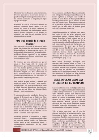 Alemania. Casi nadie usa la camisola nacional.   Es nuevamente Juan Pablo II quien aclara aún
Creemos que eso no es correcto porque no         más este punto: “Cualquiera que haya sido el
puede estar por encima por nuestro amor a        hecho orgánico y biológico que, desde el
los colores nacionales la simpatía por algún     punto de vista físico, le haya producido la
equipo extranjero.                               muerte, puede decirse que el tránsito de esta
                                                 vida a la otra fue para María una maduración
Hablemos de Dios en el estadio, hablemos de      de la gracia en la gloria, de modo que nunca
nuestra Santísima Madre María y de los           mejor que en este caso la muerte pudo
valores del fútbol en el hogar y también en      concebir como una `dormición.´
nuestras reuniones de comunidades. Cristo
estará siempre presente en el deporte si         Luego basándose en la Tradición para tratar
nosotros, sus hijos, lo proclamamos en los       este tema, el Papa nos aclara aún más este
sitios donde se practica.                        maravilloso suceso: “Algunos Padres de la
                                                 Iglesia describen a Jesús mismo que va a
  ¿De qué murió la Virgen                        recibir a su Madre en el Momento de la
                                                 muerte, para introducirla en la gloria celeste.
          María?                                 Así, presentan la muerte de María como un
Las Sagradas Escrituras no nos dicen nada        acontecimiento de amor que la llevó a
sobre los últimos días de nuestra Santísima      reunirse con su Hijo Divino, para compartir
Madre en la tierra. No parece que muriera de     con Él la vida inmortal. Al final de su
enfermedad, ni de vejez muy avanzada, ni por     existencia terrena habrá experimentado,
accidente violento (martirio), ni por ninguna    como San Pablo - y más que él – el deseo de
otra causa que por el amor ardentísimo que       liberarse del cuerpo para estar con Cristo
consumía su corazón.                             para siempre”. (Flp. 1, 23).

No creamos que esta afirmación de que el         Otro ilustre Mariólogo, Garriguet, nos
amor a Dios haya sido la causa del               describe más detalles sobre la vida y la
fallecimiento (¿o desfallecimiento?) de María,   dormición de la Madre de Dios: “María murió
sea una ilusión poética, producto de una         sin dolor, porque vivió sin placer, sin temor,
piedad ingenua y entusiasta para con la          porque vivió sin pecado; sin sentimiento,
Santísima Virgen. No. Esta enseñanza se          porque vivió sin apego terrenal. Su muerte
funda en testimonios de los Santos Padres,       fue semejante al declinar de una hermosa
quienes dejaron translucir con frecuencia su     tarde, como un sueño dulce y apacible.
pensamiento sobre este particular.
                                                  ¿DEBEN USAR VELO LAS
San Alberto Magno afirmó: “Creemos que
murió sin dolor y de amor”. Nos asegura,          MUJERES EN EL TEMPLO?
además, que a San Alberto siguen otros como
el Abad Guerrico, Ricardo de San Lorenzo,        Los que militamos en la Santa Iglesia Católica
San Francisco de Sales, San Alfonso María        desde la época pre-conciliar, recordamos que
Ligorio y otros muchísimos.”                     s todas las mujeres llevaban lo que se conocía
                                                 como “chalinas”, que no eran otra cosa que
Y veamos qué nos dice Juan Pablo II sobre las    unas piezas de tela bordadas y finamente
causas de la muerte de la Madre de Dios:         tejidas en colores de diferentes colores . Las
“Más importante es investigar la actitud         mujeres de más edad usaban lo que se
espiritual de la Virgen en el momento de         conocían como “rebozos”, que eran también
dejar este mundo”. Entonces se apoya en San      piezas de tela color negro sin ningún adorno
Francisco de Sales, quien considera que la       ni tejidos especiales. Seguramente eran más
muerte de la Santísima Virgen se produjo         baratos que las así llamadas chalinas.
como un ímpetu de amor. En el Tratado del
Amor de Dios habla de una muerte “en el          Vale la pena mencionar que el referido
amor, a causa del amor y por amor”.              atuendo hacía lucir a las damas mucho mas
                                                 femeninas y lucían mas bonitas que de
Alastruey quien en su Tratado de la Virgen       costumbre. También debemos decir que en
Santísima afirma: “La Santísima Virgen acabó     esa época las madres cuidaban que todos sus
su vida con muerte extática, en fuerza del       hijos asistieran puntualmente los días
divino amor y del vehemente deseo y              Domingos al Templo para “oír” Misa. No
contemplación intensísima de las cosas           estábamos sujetos al consumismo que
celestiales”.                                    domina en este siglo, y por consiguiente, la

    24 DESDE LAS BANCAS | Leonel Coello, Centro MIR Honduras
 