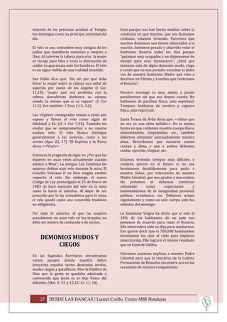 mayoría de las personas acudían al Templo         Esos pasajes nos han hecho meditar sobre la
los domingos como su principal actividad del      condición en que muchos, que nos llamamos
día.                                              cristiano, estamos viviendo. Pareciera que
                                                  muchos demonios nos tienen silenciados a la
El velo es una costumbre muy antigua de los       oración. Sentimos pesado y aburrido rezar el
judíos que manifiesta sumisión y respeto a        Santísimo Rosario todos los días porque
Dios. Al cubrirse la cabeza para orar, la mujer   “pasamos muy ocupados y no disponemos de
se recoge para Dios y evita la distracción de     tiempo para esos menesteres”. ¿Será que
cuidar su apariencia ante los hombres. El velo    tenemos más de algún demonio mudo, ciego
es un signo visible de una realidad invisible.    y sordo que no nos permite escuchar la dulce
                                                  voz de nuestra Santísima Madre que vino a
San Pablo dice que: “He ahí por qué debe          decirnos en Fátima y Lourdes que rezáramos
llevar la mujer sobre la cabeza una señal de      el Rosario?
sujeción por razón de los ángeles (I Cor.
11,10); “mujer que ora profetiza con la           Nuestro enemigo es muy astuto y puede
cabeza descubierta deshonra su cabeza,            paralizarnos sin que nos demos cuenta. No
siendo lo mismo que si se rapase” (1 Cor          hablamos de parálisis física, sino espiritual.
11,5). Ver también 1 Tesa 2:15, 3:6).             Tampoco hablamos de sordera y ceguera
                                                  física, sino espiritual.
Las vírgenes consagradas toman a Jesús por
esposo y llevan el velo como signo de             Santa Teresa de Ávila decía que: <<Alma que
fidelidad a EL (cf. 1 Cor 7,34). También las      no ora es una alma tullida>>. De la misma
viudas que se comprometían a no casarse           forma en que cuidamos nuestro cuerpo físico,
usaban velo. El velo blanco distingue             alimentándolo, limpiándolo, etc., también
generalmente a las novicias, como a las           debemos alimentar adecuadamente nuestra
novias (Apo. 22, 17) “El Espíritu y la Novia      alma. Recordemos que nosotros somos
dicen <<!Ven!>>                                   cuerpo y alma, y que a ambos debemos
                                                  cuidar, ejercitar, limpiar, etc.
Entonces la pregunta de rigor es: ¿Por qué las
mujeres no usan velos actualmente cuando          Estamos viviendo tiempos muy difíciles, y
asisten a Misa?. La antigua Ley Canónica las      vendrán peores en el futuro si no nos
mujeres debían usar velo durante la misa. El      levantamos decididamente para pedir a
Concilio Vaticano II no hizo ningún cambio        nuestro Señor, por intercesión de nuestra
respecto al velo. Sin embargo, el nuevo           Madre Celestial, que nos ayuden y nos cuiden.
Código de Ley promulgado el 25 de Enero de        No podemos ni debemos continuar
1983 no hace mención del velo en la misa          solamente       como       expectantes     y
como la hacía el anterior. Al dejar de ser        lamentándonos de la inseguridad personal,
prescrito por la ley eclesiástica para la misa,   política, económica, etc. Debemos actuar
el velo quedó como una venerable tradición        rápidamente y como un solo cuerpo ante los
no obligatoria.                                   embates del enemigo.

Por todo lo anterior, el que las mujeres          La Santísima Virgen ha dicho que si solo el
actualmente no usen velo en los templos, no       10% de los habitantes de un país nos
debe ser motivo de contienda o de juicios.        ponemos de acuerdo para rezar el Rosario,
                                                  Ella intercederá ante su Hijo para auxiliarnos.
                                                  Eso quiere decir que si 700,000 hondureños
                                                  levantamos los ojos al cielo para implorar
     DEMONIOS MUDOS Y                             misericordia, Ella logrará el mismo resultado
         CIEGOS                                   que en Caná de Galilea.

                                                  Elevamos nuestras súplicas a nuestro Padre
En las Sagradas Escrituras encontramos
                                                  Celestial para que la iniciativa de la Cadena
varios pasajes donde nuestro Señor
                                                  Permanente de Rosarios encuentre eco en los
Jesucristo expulsó varios demonios sordos,
                                                  corazones de muchos compatriotas.
mudos ciegos y paralíticos. Dice la Palabra de
Dios que la gente se quedaba admirada y
convencida que Jesús es el Hijo Único del
Altísimo. (Mat. 9, 33 y 12,22; Lc. 11, 14)



    25 DESDE LAS BANCAS | Leonel Coello, Centro MIR Honduras
 