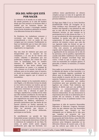 DÍA DEL NIÑO QUE ESTÁ                           católicos nunca guardaremos un silencio
                                                  cómplice porque se trata de la agresión del
       POR NACER                                  santuario interior en el útero materno de una
                                                  persona indefensa.
La violencia en el mundo no es nada nuevo.
Ha estado presente en la vida del hombre
                                                  El Papa Juan Pablo II en su Carta Encíclica
desde que Caín asesinó a su hermano Abel. A
                                                  EVANGELIUM VITAE (El Evangelio de la
medida que los humanos hemos ido
                                                  Vida) establece muy claramente que; <<El
avanzando en cuanto a tecnología, también
                                                  hombre está llamado a una plenitud de vida
hemos hecho dramáticos adelantos en cuanto
                                                  que va más allá de las dimensiones de su
a las diferentes formas de la violencia.
                                                  existencia terrena, ya que consiste en la
                                                  participación de la vida misma de Dios. >>. Y
En Honduras, los ciudadanos comunes y             es que esa plenitud de vida anunciada por Su
corrientes nos hemos tenido que ir                Santidad, va mucho más allá de nuestra
acostumbrando a vivir en medio de esta            comprensión. El Santo Padre además nos
vorágine que nos consume. Posiblemente no         advierte del siniestro avance que cada día
haya un hondureño que no haya sido nunca          van logrando todas las formas en que se
asaltado por delincuentes del crimen              manifiesta la violencia cuando nos dice que;
organizado y no organizado.                       <<Hoy este anuncio es particularmente
                                                  urgente ante la impresionante multiplicación
Hay una clase de violencia que pasa casi          y agudización de las amenazas de la vida de
desapercibida por la mayoría de los               las personas y de los pueblos, especialmente
ciudadanos, y es una de las formas más            cuando está débil e indefensa>>.En la misma
crueles, cobardes e inhumanas que nos             Encíclica el siempre recordado Papa está
pudiéramos imaginar. Ese crimen tan viejo         contra <<Todo lo que se opone a la vida,
como la humanidad tiene un nombre                 como los homicidios de cualquier género, el
siniestro; EL ABORTO. En los países               genocidio, el aborto, la eutanasia y el mismo
organizados se han hecho cálculos muy             suicidio…….>>
conservadores en cuanto a la cantidad de
esos crímenes en el mundo. Se habla de 40         Para nadie es un secreto que a fin de facilitar
millones, pero en los países como el nuestro,     la difusión del aborto, se han invertido, y se
en donde no tenemos estadísticas casi para        siguen invirtiendo ingentes cantidades de
nada, estamos seguros que el número es            dinero para la obtención de fármacos que
escandaloso.                                      hacen posible la muerte del feto en el seno
                                                  materno. Tampoco es un secreto que muchos
La Iglesia siempre se ha mantenido atenta a       gobiernos son presionados por medios
este flagelo, y de diferentes formas ha alzado    económicos para que aprueben leyes que
su voz contra el mismo. Las madres, que por       legalicen ese crimen. Todo Gobierno que
la razón que sea, deciden terminar con sus        legaliza el aborto opta por una política de
embarazos, traicionan su vocación de acunar       violencia, y consecuentemente podrá
una nueva vida, y abrazan el papel de             llamarse con cualquier nombre, menos
verdugos, sepultureras y tumbas de las vidas      llamarse democrático. En una democracia la
que ellas mismas concibieron. En este tipo de     importancia de la vida no se determina por el
crimen son también solidarios los hombres         tamaño del ser humano. Si todos somos
que engendraron esa nueva vida. Igual papel       iguales ante la Ley, no podemos excluir a los
desempeñan los Médicos, enfermeras, o             no nacidos.
personas particulares que han hecho de esa
funesta práctica un modus operandi. La            Sugerimos al oído de nuestros Honorables
Iglesia castiga con la pena de excomunión a       Diputados al Soberano Congreso Nacional,
todas las personas que directa o                  entre los que sabemos que hay honorables
indirectamente, y de forma deliberada,            representantes que siempre se han
participan en ese hecho.                          distinguido por su defensa de la vida, para
                                                  que sometan un proyecto de Ley
Es sencillamente un pecado de lesa                estableciendo el día 25 de Marzo, Fiesta de la
humanidad porque solamente Dios, autor de         Encarnación del Verbo Divino, como DIA DEL
la vida, es el que puede determinar el final de   BEBÉ NO NACIDO. Ese mismo día se podrían
la existencia de cualquiera de sus hijos. No      provocar actos litúrgicos especiales en las
existe, ni podrá existir jamás ninguna            diferentes Diócesis de nuestro país, a fin de
justificación para algo tan horrendo. Los         que las señoras que están en la “dulce

    26 DESDE LAS BANCAS | Leonel Coello, Centro MIR Honduras
 