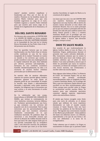 espera” puedan sentirse orgullosas y             muchos Sacerdotes, la Legión de María es la
bendecidas por Dios por el don de ser            conciencia de la Iglesia.
madres. Ponemos en las benditas manos de
nuestra Madre Celestial para que esta            Los lazos que nos une a los del CENTRO MIR
humilde sugerencia no caiga en el vacío.         con nuestros hermanos y hermanas
También rogamos a nuestro Padre Celestial        legionarias son muy fuertes. Ello se deriva de
para que nuestro país nunca caiga en la          nuestra mutua devoción al rezo diario del
trampa de la legalización de la Eutanasia y el   Santísimo Rosario. Esa es la razón principal
Aborto.                                          por la que nos unimos a principios del mes de
                                                 Octubre de cada año para celebrar juntos esta
                                                 fiesta. Damos gracias a Dios y a nuestra
 DÍA DEL SANTO ROSARIO                           Santísima Madre por el privilegio que nos
Por doceavo año consecutivo, el CENTRO MIR       permitieron celebrar este día glorioso, en que
y la LEGIÓN DE MARÍA en forma conjunta           la Iglesia dedica a honrar esta devoción
celebramos el DIA DEL SANTÍSIMO ROSARIO          antigua y siempre actual.
en la Comunidad de San José de la Colonia
Rivera Hernández de San Pedro Sula el día 7
del presente mes de Octubre.                         DIOS TE SALVE MARÍA
                                                 Con ocasión de que tradicionalmente la
Para los queridos lectores que no están          Iglesia Católica dedica el mes de Mayo a la
familiarizados con San Pedro Sula, la Colonia    Santísima Virgen, publicaremos durante el
arriba nombrada es una de las zonas              presente mes cuatro artículos dedicados a
marginales de la ciudad. Tomando en cuenta       Ella. Conscientes estamos que no somos la
su tamaño y los servicios que cuenta, se         persona ideal para hacer este trabajo, pero
puede considerar como una ciudad gemela de       también sabemos que el amor no tiene
la Capital industrial del país. Está habitada    límites. Y ese amor profundo y sincero que el
por obreros, personas sub-empleadas, y           Señor ha permitido que nazca en nuestros
hermanos de una condición económica              corazones, y el deseo de contagiar a otros con
humilde. Desafortunadamente, ha sido y es        esta locura mariana, nos aventuramos a
escenario de muchos hechos violentos             escribir sobre tan excelsa figura.
provocados por la delincuencia común.
                                                 Hace algunos años leímos el libro "La Historia
En nuestro afán de mostrar diferentes            de Cristo" de Geovanni Papini. Fue un ateo
aspectos de nuestra querida Iglesia Católica,    converso      que     terminó      escribiendo
queremos plasmar en estas líneas un              maravillosamente sobre el Unigénito de Dios
pequeño perfil de esa comunidad: El templo       y nuestra Santísima Madre. En el prólogo del
es sencillo, muy limpio y adecuadamente          libro a que nos referimos, Papini advierte que
decorado y adornado, como todos nuestros         escribirá en ese libro exclusivamente sobre
templos. Los feligreses que la frecuentan son    Cristo, porque para escribir sobre la Virgen
muy activos, y se nota claramente el cariño      se necesitarían escribir muchos libros. De
que le tienen.                                   manera pues, que solamente queremos
                                                 comentar algunos aspectos importantes
En la celebración que nos ocupa,                 sobre esta maravillosa criatura.
desarrollamos el ROSARIO DEL CORAZÓN DE
MARÍA, que incluye la contemplación de           El saludo que hemos escogido como título
cinco misterios, oraciones, lecturas bíblicas,   para esta seria de artículos, es el mismo
etc. Tardamos aproximadamente una hora,          saludo que millones de veces repetimos
ya que contamos con los servicios del            diariamente en todo el mundo cuando
pequeño coro de la comunidad. Vale la pena       rezamos el Santo Rosario. Esto nos hace
mencionar que las aproximadamente 200            recordar las palabras de San Bernardo que
personas que nos reunimos estuvimos              decía "He logrado mas conversiones rezando
totalmente concentrados en lo que                el Ave María que predicando". Estas palabras
estábamos haciendo. No podemos dejar de          del Santo nos deberían mover a la reflexión,
mencionar a una honorable anciana que            especialmente a los que de una forma o de
ofreció su Rosario de rodillas durante toda la   otra nos dedicamos a la tarea de la
hora que duró. No cabe ninguna duda que en       evangelizadora.
esa querida comunidad hay un verdadero
culto a esta devoción mariana. No podíamos       Todos sabemos que el saludo a la Virgen es
dejar de recordar que como ya lo han dicho       exactamente el mismo que su pariente Isabel

    27 DESDE LAS BANCAS | Leonel Coello, Centro MIR Honduras
 