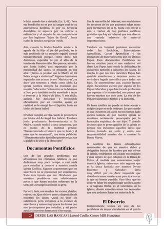 le hizo cuando fue a visitarla. (Lc. 1, 42). Pero   Con la maravilla del Internet, son muchísimos
esa bendición no es por su sangre real de su        los recursos de los que podemos echar mano
ascendencia davídica, ni por su herencia            para formarnos en la fe. Basta con entrar a
doméstica, ni siquiera por su estirpe o             uno o varios de los portales católicos
estimación y el respeto de sus compatriotas         gratuitos que hay en Internet que nos ofrecen
por los legítimos "hijos de David", Santa           una    variada     selección     de  material
Isabel la bendice porque ha creído.                 importantísimo.

Aún, cuando la Madre bendita asiste a la            También en Internet podemos encontrar
agonía de Su Hijo al pie del patíbulo, en lo        todas     las    Encíclicas,    Exhortaciones
más profundo de su corazón seguirá siendo           Apostólicas, Cartas Apostólicas y un
bienaventurada porque, como decía San               sinnúmero de material escrito por los últimos
Ambrosio, esperaba de pie el alba de la             Papas. Esos documentos Pontificios no
inminente Resurrección. Nos parece, además,         fueron escritos para el uso exclusivo del
que Santa Isabel, casi espantada por la             clero. Los Papas han tenido la delicadeza de
proximidad del Logos, se pregunta en voz            incluirnos también a nosotros los laicos. Es
alta: "¿Cómo es posible que la Madre de mi          mucho lo que los más recientes Papas han
Señor venga a visitarme?” Algunos hermanos          querido enseñarnos y dejarnos como un
separados nos acusan de ser "Mariolatras", es       verdadero legado apostólico para todos sus
decir que tenemos a María como ídolo. La            hijos. Es sorprendente que, cuando leemos
Iglesia Católica siempre ha enseñado que            algún documento escrito por alguno de los
nuestra "adoración “solamente se la debemos         Papas fallecidos, y que han tocado problemas
a Dios, pero también nos ha enseñado a rezar        que aquejan a la humanidad, nos parece que
y venerar a la Madre de Dios. Y ese título,         fueron escritos tan solo ayer. La voz de los
aunque fue declarado y reconocido                   Papas trasciende el tiempo y la distancia.
oficialmente por un Concilio, quien en
realidad se lo otorgó fue el Espíritu Santo en      Un buen católico no puede ni debe acusar a
labios de Santa Isabel.                             su Iglesia que no se le instruye. Lo que sucede
                                                    es que nosotros los laicos no nos hemos dado
El Señor cumplió en Ella cuanto le prometiera       cuenta todavía de que nuestra Iglesia se
por labios del Arcángel San Gabriel. También        mantiene seriamente preocupada por la
Jesús proclamaría bienaventurada a Su               formación espiritual de sus hijos. Y cuando
Madre, cuando replicó a una campesina, que          decimos que es preocupación de la Iglesia es
en medio de la multitud gritaba:                    porque nos incluimos aquellos laicos que
"Bienaventurado el vientre que te llevó y el        hemos tomado en serio y como una
seno que te amamantó", con éstas palabras:          responsabilidad nuestra dar a conocer la
"¡Bienaventurados también quienes escuchan          Buena Nueva.
la palabra de Dios y la obedecen!"
                                                    Si nosotros los laicos estuviéramos
   Documentos Pontificios                           conscientes de que es nuestro deber y
                                                    obligación buscar las fuentes que nos ofrece
                                                    la Iglesia, tendríamos un laicado mas maduro
Uno de los grandes problemas que                    y mas seguro de que estamos en la Barca de
afrontamos los cristianos católicos es que          Pedro. A medida que conozcamos mejor
dedicamos muy poco tiempo, o casi nada              nuestra Iglesia, estaremos más seguros que
para estudiar y conocer a nuestra amada             es la única fundada por nuestro Divino
Iglesia Católica. Algunos argumentan que los        Redentor          y      Salvador-       Sería
sacerdotes no se preocupan por enseñarnos.          muy difícil, por no decir imposible que
Nada más injusto que eso. Olvidamos que             abandonáramos nuestra casa para ir a buscar
nuestros presbíteros son relativamente              lo que no hemos perdido. Otro libro que no
pocos y que hacen muchos esfuerzos en la            deberes faltar en ningún hogar católico, junto
tarea de la evangelización de su grey.              a la Sagrada Biblia, es el Catecismo de la
                                                    Iglesia, donde encontraremos las repuestas
Por otro lado, son muchos los cursos, charlas,      que nos podamos hacer en materia de fe.
retiros, etc. Que el clero pone a disposición de
nosotros los laicos. Quizá no sean los
suficientes, pero volvemos a la escasez de
sacerdotes y somos muy pocos los laicos que
                                                                 El Divorcio
                                                    Recientemente leímos en uno de los
nos preocupamos por estudiar, y así poder
                                                    periódicos de mayor circulación en el país la
ayudar a nuestros hermanos y hermanas.
     28 DESDE LAS BANCAS | Leonel Coello, Centro MIR Honduras
 