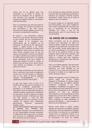 noticia que en los últimos años han                En lo personal me gusta comentar que hace
aumentado en un 100% el número de                  cincuenta años nos casábamos enamorados y
divorcios en Honduras. No se especifica si         luchamos por mantener incólume nuestros
esos divorcios han ocurrido en parejas             matrimonios. Desde luego que no todos lo
casadas por la Iglesia Católica o si se incluyen   logramos, pero sí la mayoría.
todo tipo de parejas-
                                                   En nuestro tiempo no se impartían charlas
Este es un fenómeno que está ocurriendo en         pre-matrimoniales, pero quizá llegábamos
todo el mundo. Son muchos los factores los         ante el altar verdaderamente convenceos de
que contribuyen a que esto ocurra.                 que el matrimonio es un sacramento
Trataremos de analizar algunos de ellos a fin      instituido por Cristo, y que un día
de conocer a profundidad el problema.              responderemos ante él lo que hicimos con
                                                   ese sacramento.
En cuanto a los matrimonios católicos
concierne, en los últimos años hemos notado
el poco interés que los contribuyentes le
                                                    EL ANGEL DE LA GUARDA
están dando a la catequesis pre-                   Todos recordamos una de las primeras
matrimoniales que se impartes en las               oraciones que aprendimos de labios de
parroquias. La mayoría de los contrayentes         nuestras madres: “Ángel de la Guarda, dulce
asisten a regaña dientes a las charlas             compañía, no me dejes solo ni de noche ni de
obligatorias que se impartes. Lo toman como        día”. Esa sencilla y noble oración sigue viva
una molestia, y hasta como un capricho del         en nuestro pensamiento y en nuestra alma.
clero. Hemos conocido casos en que los             Fue una de las primeras formas en que
novios o sus parientes recurren a la amistad       iniciamos nuestra vida como cristianos. Ese
con algún sacerdote para evadir las charlas.       Ángel de la Guarda ha estado y estará
En otras ocasiones los novios o sus familias       siempre a nuestro lado para cuidarnos,
tienen demasiada prisa para realizar el            aconsejarnos y custodiarnos para librarnos
matrimonio porque ya viene en camino el            de todo tipo de peligros.
primer fruto del amor de los novios. Ocurre
como decimos en Amapala, “se comen el              Dios, en su infinita sabiduría, sabe que somos
postre en el recreo”.                              muy vulnerables y que por esa razón nos
                                                   desviamos con suma facilidad de sus
Por otro lado, la televisión nos trae todos los    caminos. Por eso, a cada uno de nosotros nos
días y a toda hora casos reales o imaginarios      ha puesto al cuidado de un ángel que está
en que uno o los dos esposos se presentan          junto a nosotros siempre.
ante un juez, piden el divorcio alegando
cualquier incompatibilidad, y el juez              Alguien nos preguntó un día si el Ángel de la
rápidamente los declara divorciados.               Guarda estará con nosotros cuando
                                                   lleguemos al Purgatorio. Es opinión piadosa
Lo que muy pocas veces se toca es el               de los teólogos que los ángeles custodios
problema de los hijos que son a la larga o a la    respectivos acompañan a las almas
corta los verdaderos perjudicados o                protegidas o custodiadas al purgatorio o al
perdedores en el problema de sus padres.           cielo después que éstos mueren. De la misma
Para ellos es como un duelo doble, porque en       forma como acompañaban la de los antiguos
realidad no logran comprender a cabalidad el       patriarcas     al    seno   de     Abraham;
por qué papá y mamá se separan. Los papás          efectivamente, en la recomendación del alma
casi siempre terminan “rehaciendo sus vidas        después de la muerte de los fieles cantaba la
con otras parejas”, a costa del daño               Iglesia: <<Salid a su encuentro, ángeles del
irreparable que les hacen a sus hijos. Los que     Señor, recibiendo su alma, poniéndola en
venimos de hogares bien constituidos               presencia del Altísimo……; que los ángeles te
generalmente       formamos       matrimonios      lleven al seno de Abraham>>.
estables y sanos.
SE DICE POPULARMENTE QUE TODO LO QUE               Nuestra Santa Madre la Iglesia Católica
SE EMPIEZA MAL, TERMINA MAL.                       además nos enseña que los ángeles custodios
Matrimonios formados "por conveniencia de          atienden las oraciones suplicatorias dirigidas
los tres” generalmente terminan separados.         por los fieles a las almas de sus custodiados
La Iglesia hace todo lo que está a su alcance      cuando éstas se encuentran todavía en el
para favorecer la estabilidad matrimonial,         purgatorio <<en estado de no socorrer, sino
pero la solución está en las parejas.              de socorridas>>; de hecho, las súplicas

    29 DESDE LAS BANCAS | Leonel Coello, Centro MIR Honduras
 