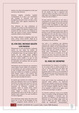 hechas a las almas del purgatorio se dice que     versículo 36, y hablando sobre cuándo será el
son de las más efectivas.                         fin del mundo nos dice lo siguiente:<<En
                                                  cuanto se refiere a ese Día y a esa hora, no la
Nuestros     ángeles    custodios     también     sabe nadie, ni los Ángeles de Dios, ni siquiera
acompañarán en el cielo a sus custodiados         el Hijo sino solo el Padre>>
que consigan la salvación <<no para
protegerlos, sino para reinar con ellos, y para   El texto anterior no puede ser más claro y
ejercer sobre ellos algunos ministerios de        contundente, de manera que los que quieran
iluminación>>                                     engañarse, que lo hagan. Es tan claro que dice
                                                  que ni el Hijo del Hombre lo sabe, aún y
Pero debemos ser muy cuidadosos al                cuando es la segunda Persona de la Santísima
momento de evaluar la obra bienhechora de         Trinidad.
nuestros ángeles. No debemos exagerar hasta
el punto de crear una fe y una confianza en       Como todo lo negativo siempre tiene algo de
ellos que supere el amor, nuestra fidelidad,      positivo, lo que nos debe quedar bien claro es
amistad y lealtad a Cristo Redentor.              que debemos vivir este día como si fuera el
                                                  último de nuestra vida. Estar siempre con las
Una última reflexión y pregunta sobre este        velas encendidas para que no llegue la
tema: ¿Cómo estará nuestro Ángel de la            muerte como ladrón, sin avisar, a
Guarda cuando no estamos en gracia de Dios?       arrebatarnos de este mundo.

EL FIN DEL MUNDO SEGÚN                            Con todo y lo orgullosos que debemos
                                                  sentirnos por nuestra ascendencia Maya, no
        LOS MAYAS                                 podemos dar crédito a lo que supuestamente
Últimamente se está escribiendo y hablando        dice su calendario. Nuestra fe en Cristo y su
mucho en casi todos los medios de                 Palabra está muy por encima sobre lo que
comunicación acerca del fin del mundo según       pueda decir Nostradamus, los Mayas, o
el calendario maya. Los que tenemos algo o        cualquiera otro que se inventen en lo que
mucho de esa noble sangre indígena                resta de este año y los otros por venir. ¡No
debemos sentirnos orgullosos de ello, pero        podemos llamarnos cristianos si dudamos de
de eso a darle crédito a lo que se está           Su Palabra!
diciendo acerca de lo que sucederá en el mes
de Diciembre del próximo año nos parece                EL INRI DE SIEMPRE
totalmente ridículo.

Entendemos que los humanos por naturaleza         Acostumbraban los romanos, al crucificar a
somos dados a darle crédito a lo novedoso, a      un reo, poner sobre su cabeza, clavado en la
lo escandaloso, etc., pero cuando se tiene una    cruz, un rótulo declaratorio del delito que
fe muy arraigada sobre lo que Dios nos ha         motivó la sentencia. Cuando Cristo fue
dicho por medio de su Palabra no podemos          levantado sobre la tierra, su cruz ostentaba el
darle ningún crédito a esas noticias. Hay         INRI ignominioso que sirvió de pretexto para
algunos que reaccionan diciendo: <<No hay         condenarlo a muerte: “Jesús Nazareno, Rey
que creer pero sin dejar de creer>>               de los Judíos”.

Se supone que nosotros los cristianos en lo       Cristo, por lo tanto, fue crucificado por un
único que debemos creer es en las Sagradas        supuesto delito político. Los hipócritas
Escrituras. En temas como este no se vale eso     fariseos, que odiaban a muerte a los romanos,
de “no creer sin dejar de creer”. Los que nos     le acusaron de ser enemigo del César. En INRI
honramos de llamarnos cristianos no               que sus verdugos colgaron sobre su cabeza,
podemos andar en medias tintas. Somos             se ha repetido, a través de los siglos, como
cristianos porque creemos y seguimos a            pretexto para perseguir a la Iglesia.
Cristo. Seguir a Cristo es creer en
absolutamente todo lo que Él dijo y lo que el     Los fariseos modernos, como ya no pueden
Espíritu Santo inspiró a los que escribieron      volver a crucificar al Hijo del Hombre, ahora
los Libros Sagrados.                              se han empeñado a terminar con sus
                                                  Sucesores, los Obispos, y los Sacerdotes, sus
Para enterarnos mejor sobre este tema sería       Ministros. Ya no es válido colgar sobre sus
bueno leer el Cap. 24 del Evangelio de San        cruces el INRI, sino que ahora cuelgan el
Mateo y pongamos mucha atención en el             rótulo de “pederastas”, “homosexuales”,

    30 DESDE LAS BANCAS | Leonel Coello, Centro MIR Honduras
 