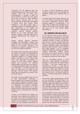“violadores”, etc. No podemos negar que           su apoyo al ofrecer diariamente nuestras
desafortunadamente, en algunos muy raros y        oraciones, ayunos, etc. En eso se distingue un
contados casos esto es cierto, pero               verdadero católico que realmente ama su
maliciosamente se esconde el hecho de             Iglesia.
tantos hombres y mujeres de otros países
que vienen a ejercer su noble ministerio          Las declaraciones del Concilio Vaticano, que
entre nosotros durante toda su vida.              es a la vez oficial y autorizada de la Iglesia,
Conocemos casos de Sacerdotes que llegaron        son claras, terminantes, decisivas. Quien
a nuestra tierra muy jóvenes, recién              pretenda negarlas o interpretarlas a su
ordenados y que ahora peinan canas y              antojo, sólo se exhibe como discípulo de los
continúan sirviendo a este bendito pueblo de      fariseos que murieron hace muchos siglos,
Dios. Renunciaron a sus familias, sus             pero que, por lo visto dejaron alguna
comodidades, costumbres, etc., para venir a       descendencia.
compartir nuestros frijolitos parados.
Muchos de sus restos descansan entre
nosotros. Llegaron a amarnos tanto, que no
                                                     EL OBISPO DE BLANCO
quisieron abandonarnos aún después de             El 13 de Mayo de 1981 el mundo católico se
muertos.                                          quedó conmovido, estupefacto y con el alma
                                                  en un hilo cuando un terrorista le disparó en
Todavía     quedan     algunos      discípulos    repetidas ocasiones, y desde una distancia
rezagados del liberalismo jacobino, que           muy cercana a nuestro querido Papa Juan
pretenden reducir a la Iglesia a los estrechos    Pablo II. Los primeros momentos fueron de
límites de la sacristía, acusando a los           tremenda confusión, miedo e incertidumbre
sacerdotes de meterse en política cada vez        porque se había atentado contra un hombre
que ejercen su misión orientadora.                que estaba llamado a ser un verdadero
                                                  profeta del Siglo XX y principios del XXI. Los
El Concilio Vaticano II proclama que la Iglesia   católicos hondureños también fuimos
“en virtud de su misión y su naturaleza, no       sacudidos por ese hecho porque se trataba
está ligada a ninguna forma particular de         del sucesor de Pedro que se nos estaba
civilización humana ni a sistema político         arrebatando en forma tan cruel e injusta.
alguno, económico y social”. “Nada desea
tanto como desarrollarse libremente, en           Entre la incredulidad general, el Papa
servicio de todos, bajo cualquier régimen         sobrevivió a aquel atentado y atribuyó su
político que reconozca los derechos               salvación a la intercesión de nuestra Señora
fundamentales de la persona y de la familia y     de Fátima – “una mano materna guio la
los imperativos del bien común”. Con relación     trayectoria de la bala…….”, cuya fiesta se
a los sacerdotes, el Concilio proclama que        celebra precisamente ese mismo día. 19 años
ellos “no están nunca al servicio de una          más tarde, el Papa hizo pública la tercera
ideología o facción humana”. Más adelante         parte del secreto de Fátima en que hablaba
afirma que aun viviendo en el mundo”, ellos       del atentado contra “un Obispo vestido de
no son del mundo”.                                blanco”, y reveló al mundo que se trataba de
                                                  él mismo.
Claro está que esto no significa que viven en
la luna, desvinculados totalmente y               Todos vimos, algún tiempo después, cuando
despreocupados de las urgentes necesidades        ese hijo predilecto de Fátima llegó a su
de sus pueblos. Siguiendo el ejemplo de San       Santuario en Portugal a agradecerle a nuestra
Pablo, deben proclamar y reclamar “a tiempo       Santísima Madre por haberle conservado la
y a destiempo” sus derechos ciudadanos,           vida. También vimos emocionados a través
para participar activamente en la gran            de la televisión, cuando el Papa depositó en la
política del bien común, teniendo cuidado de      corona de ELLA la bala que le extrajeron, y
apartarse total y radicalmente de la política     que estuvo a punto de matarlo.
vernácula.
                                                  En el año 2000 el entonces Papa, Juan Pablo
El clero no está formado por ángeles, son         II hizo pública la tercera parte del secreto de
pecadores como cualquiera de nosotros. Por        Fátima en el que se habla del atentado contra
esa razón, y para que no pierdan nunca la         un “Obispo vestido de blanco”, y reveló al
perspectiva de su misión, la Santísima Virgen     mundo que era él mismo. Podemos pensar
siempre nos está pidiendo a los laicos que        que desde que el Santo Padre leyó por
oremos por ellos. Debemos convertirnos en         primera vez el secreto de Fátima, pudo darse

    31 DESDE LAS BANCAS | Leonel Coello, Centro MIR Honduras
 