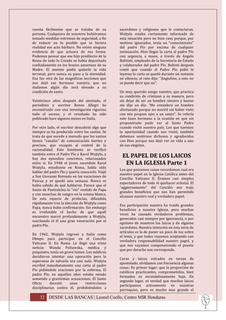 cuenta fácilmente que se trataba de su           sacerdotes y religiosos que le contactaran.
persona. Cualquiera de nosotros hubiéramos       Wojtyla estaba ciertamente informado de
tomado medidas extremas de seguridad, a fin      esta situación pero no hizo caso porque, por
de reducir en lo posible que se hiciera          motivos ignorados, tenía un “conocimiento”
realidad ese acto bárbaro. No existe ninguna     del padre Pío por encima de cualquier
evidencia de que actuara de esa forma.           insinuación. Hizo llegar la carta al padre Pío
Podemos pensar que ese hijo predilecto de la     con urgencia, a mano, a través de Angelo
Reina de todo lo Creado se había depositado      Balttisti, empleado de la Secretaría de Estado
confiadamente en los brazos amorosos de su       y colaborador del padre Pío. Baltisti después
Madre. El asesino podía quitarle la vida         contó que cuando el Padre Pío pidió le
terrenal, pero nunca su paso a la eternidad.     leyeran la carta se quedó durante un instante
Esa fue otra de las magníficas lecciones que     en silencio, al rato dijo: “Angiolino, a esto no
nos dejó ese hermano nuestro, que no             se puede decir que no”.
dudamos algún día será elevado a su
condición de santo.                              Un muy querido amigo nuestro, que practica
                                                 su condición de cristiano a su manera, pero
Veinticinco años después del atentado, el        sin dejar de ser un hombre sincero y bueno
periodista y escritor Renzo Allegri ha           me dijo un día: “Me considero un hombre
reconstruido con una investigación rigurosa      afortunado porque no moriré sin haber visto
todo el suceso, y el resultado ha sido           con mis propios ojos a un santo”. Se refería
publicado hace algunos meses en Italia.          este buen hermano a la ocasión en que sin
                                                 proponérselo pudo ver al Santo Padre
Por otro lado, el escritor descubrió algo que    cuando visitó nuestro país. Los que tuvimos
siempre se ha producido entre los santos. Se     la oportunidad cuando nos visitó, también
trata de que sucede a menudo que los santos      debemos sentirnos dichosos y agradecidos
tienen “canales” de comunicación fuertes y       con Dios porque nos dejó ver en vida a uno
precisos, que escapan al control de la           de sus elegidos.
racionalidad. Este fenómeno se verificó
también entre el Padre Pío y Karol Wojtyla, y
hay dos episodios concretos, relacionados
                                                  EL PAPEL DE LOS LAICOS
entre sí. En 1948 el joven sacerdote Karol         EN LA IGLESIA Parte 1
Wojtyla, estudiante en Roma, había oído
                                                 Los que peinamos canas recordamos cual era
hablar del padre Pío y quería conocerlo. Viajó
                                                 nuestro papel en la Iglesia Católica antes del
a San Giovanni Rotondo en las vacaciones de
                                                 Concilio Vaticano II. Éramos casi simples
Pascua y se quedó una semana. Nunca se
                                                 espectadores de todo el quehacer eclesial. El
había sabido de qué hablaron. Parece que el
                                                 “aggiornamento” del Concilio nos trajo
Santo de Poetralcina lo “vio” vestido de Papa
                                                 grandes beneficios que nos han permitido
y con manchas de sangre en la sotana blanca.
                                                 alcanzar nuestro real y verdadero papel.
De esta especie de profecías, difundida
rápidamente tras la elección de Wojtyla como
                                                 Esa participación nuestra ha traído grandes
Papa, nunca hubo confirmación. Sin embargo
                                                 beneficios a nuestra Iglesia, pero muchas
es irrefutable el hecho de que aquél
                                                 veces ha causado verdaderos problemas,
encuentro marcó profundamente a Wojtyla,
                                                 generados casi siempre por ignorancia, o por
suscitando el él una gran veneración por el
                                                 egoísmo de nosotros los laicos y de algunos
padre Pío.
                                                 sacerdotes. Nuestra intención en esta serie de
                                                 artículos es la de poner un poco de luz sobre
En 1962, Wojtyla regresó a Italia como
                                                 el tema, y que todos vayamos aceptando con
Obispo para participar en el Concilio
                                                 verdadera responsabilidad nuestro papel, y
Vaticano II. En Roma. Le llegó una triste
                                                 que nos vayamos compenetrando el puesto
noticia: Wanda Poltawska, médica y
                                                 que por derecho nos corresponde.
psiquiatra, tenía un grave tumor. Los médicos
decidieron intentar una operación pero la
                                                 Curas y laicos volcados en tareas de
esperanza de salvarla era casi nula. Wojtyla
                                                 apostolado, olvidamos con frecuencia algunas
escribió inmediatamente una carta al padre
                                                 cosas: En primer lugar, que la proporción de
Pío pidiéndole oraciones por la enferma. El
                                                 católicos practicantes, comprometidos, bien
padre Pío, en aquellos años estaba siendo
                                                 formados es escandalosamente baja. En
sometido a gravísimas acusaciones. El Santo
                                                 segundo lugar, es verdad que muchos laicos
Oficio     decretó      unas     restricciones
                                                 participamos activamente en nuestras
disciplinarias contra él, prohibiéndoles a
                                                 parroquias, pero es mucho mas grande el

    32 DESDE LAS BANCAS | Leonel Coello, Centro MIR Honduras
 