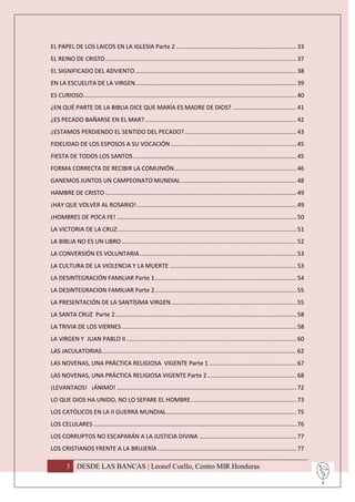 EL PAPEL DE LOS LAICOS EN LA IGLESIA Parte 2 ......................................................................... 33
EL REINO DE CRISTO .................................................................................................................... 37
EL SIGNIFICADO DEL ADVIENTO .................................................................................................. 38
EN LA ESCUELITA DE LA VIRGEN.................................................................................................. 39
ES CURIOSO……............................................................................................................................ 40
¿EN QUÉ PARTE DE LA BIBLIA DICE QUE MARÍA ES MADRE DE DIOS? ....................................... 41
¿ES PECADO BAÑARSE EN EL MAR? ............................................................................................ 42
¿ESTAMOS PERDIENDO EL SENTIDO DEL PECADO? .................................................................... 43
FIDELIDAD DE LOS ESPOSOS A SU VOCACIÓN ............................................................................ 45
FIESTA DE TODOS LOS SANTOS ................................................................................................... 45
FORMA CORRECTA DE RECIBIR LA COMUNIÓN .......................................................................... 46
GANEMOS JUNTOS UN CAMPEONATO MUNDIAL ...................................................................... 48
HAMBRE DE CRISTO .................................................................................................................... 49
¡HAY QUE VOLVER AL ROSARIO! ................................................................................................. 49
¡HOMBRES DE POCA FE! ............................................................................................................. 50
LA VICTORIA DE LA CRUZ............................................................................................................. 51
LA BIBLIA NO ES UN LIBRO .......................................................................................................... 52
LA CONVERSIÓN ES VOLUNTARIA ............................................................................................... 53
LA CULTURA DE LA VIOLENCIA Y LA MUERTE ............................................................................. 53
LA DESINTEGRACIÓN FAMILIAR Parte 1 ...................................................................................... 54
LA DESINTEGRACION FAMILIAR Parte 2 ...................................................................................... 55
LA PRESENTACIÓN DE LA SANTÍSIMA VIRGEN ............................................................................ 55
LA SANTA CRUZ Parte 2 .............................................................................................................. 58
LA TRIVIA DE LOS VIERNES .......................................................................................................... 58
LA VIRGEN Y JUAN PABLO II ....................................................................................................... 60
LAS JACULATORIAS ...................................................................................................................... 62
LAS NOVENAS, UNA PRÁCTICA RELIGIOSA VIGENTE Parte 1 ..................................................... 67
LAS NOVENAS, UNA PRÁCTICA RELIGIOSA VIGENTE Parte 2 ...................................................... 68
¡LEVANTAOS! ¡ÁNIMO! ............................................................................................................. 72
LO QUE DIOS HA UNIDO, NO LO SEPARE EL HOMBRE ................................................................ 73
LOS CATÓLICOS EN LA II GUERRA MUNDIAL ............................................................................... 75
LOS CELULARES ........................................................................................................................... 76
LOS CORRUPTOS NO ESCAPARÁN A LA JUSTICIA DIVINA ........................................................... 77
LOS CRISTIANOS FRENTE A LA BRUJERÍA .................................................................................... 77

        3 DESDE LAS BANCAS | Leonel Coello, Centro MIR Honduras
 