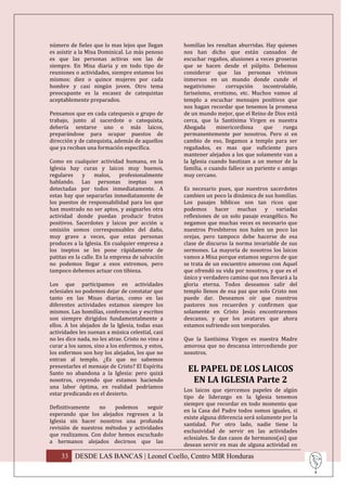 número de fieles que lo mas lejos que llegan       homilías les resultan aburridas. Hay quienes
es asistir a la Misa Dominical. Lo más penoso      nos han dicho que están cansados de
es que las personas activas son las de             escuchar regaños, alusiones a veces groseras
siempre. En Misa diaria y en todo tipo de          que se hacen desde el púlpito. Debemos
reuniones o actividades, siempre estamos los       considerar que las personas vivimos
mismos: diez o quince mujeres por cada             inmersos en un mundo donde cunde el
hombre y casi ningún joven. Otro tema              negativismo:     corrupción     incontrolable,
preocupante es la escasez de catequistas           fariseísmo, erotismo, etc. Muchos vamos al
aceptablemente preparados.                         templo a escuchar mensajes positivos que
                                                   nos hagan recordar que tenemos la promesa
Pensamos que en cada catequesis o grupo de         de un mundo mejor, que el Reino de Dios está
trabajo, junto al sacerdote o catequista,          cerca, que la Santísima Virgen es nuestra
debería sentarse uno o más laicos,                 Abogada       misericordiosa    que     ruega
preparándose para ocupar puestos de                permanentemente por nosotros. Pero si en
dirección y de catequista, además de aquellos      cambio de eso, llegamos a templo para ser
que ya reciban una formación específica.           regañados, es mas que suficiente para
                                                   mantener alejados a los que solamente van a
Como en cualquier actividad humana, en la          la Iglesia cuando bautizan a un menor de la
Iglesia hay curas y laicos muy buenos,             familia, o cuando fallece un pariente o amigo
regulares     y     malos,    profesionalmente     muy cercano.
hablando. Las personas ineptas son
detectadas por todos inmediatamente. A             Es necesario pues, que nuestros sacerdotes
estas hay que separarlas inmediatamente de         cambien un poco la dinámica de sus homilías.
los puestos de responsabilidad para los que        Los pasajes bíblicos son tan ricos que
han mostrado no ser aptos, y asignarles otra       podemos hacer muchas y variadas
actividad donde puedan producir frutos             reflexiones de un solo pasaje evangélico. No
positivos. Sacerdotes y laicos por acción u        negamos que muchas veces es necesario que
omisión somos corresponsables del daño,            nuestros Presbíteros nos halen un poco las
muy grave a veces, que estas personas              orejas, pero tampoco debe hacerse de esa
produces a la Iglesia. En cualquier empresa a      clase de discurso la norma invariable de sus
los ineptos se les pone rápidamente de             sermones. La mayoría de nosotros los laicos
patitas en la calle. En la empresa de salvación    vamos a Misa porque estamos seguros de que
no podemos llegar a esos extremos, pero            se trata de un encuentro amoroso con Aquel
tampoco debemos actuar con tibieza.                que ofrendó su vida por nosotros, y que es el
                                                   único y verdadero camino que nos llevará a la
Los que participamos en actividades                gloria eterna. Todos deseamos salir del
eclesiales no podemos dejar de constatar que       templo llenos de esa paz que solo Cristo nos
tanto en las Misas diarias, como en las            puede dar. Deseamos oír que nuestros
diferentes actividades estamos siempre los         pastores nos recuerden y confirmen que
mismos. Las homilías, conferencias y escritos      solamente en Cristo Jesús encontraremos
son siempre dirigidos fundamentalmente a           descanso, y que los avatares que ahora
ellos. A los alejados de la Iglesia, todas esas    estamos sufriendo son temporales.
actividades les suenan a música celestial, casi
no les dice nada, no les atrae. Cristo no vino a   Que la Santísima Virgen es nuestra Madre
curar a los sanos, sino a los enfermos, y estos,   amorosa que no descansa intercediendo por
los enfermos son hoy los alejados, los que no      nosotros.
entran al templo. ¿Es que no sabemos
presentarles el mensaje de Cristo? El Espíritu
Santo no abandona a la Iglesia: pero quizá
                                                    EL PAPEL DE LOS LAICOS
nosotros, creyendo que estamos haciendo              EN LA IGLESIA Parte 2
una labor óptima, en realidad podríamos
                                                   Los laicos que ejercemos papeles de algún
estar predicando en el desierto.
                                                   tipo de liderazgo en la Iglesia tenemos
                                                   siempre que recordar en todo momento que
Definitivamente    no   podemos     seguir
                                                   en la Casa del Padre todos somos iguales, si
esperando que los alejados regresen a la
                                                   existe alguna diferencia será solamente por la
Iglesia sin hacer nosotros una profunda
                                                   santidad. Por otro lado, nadie tiene la
revisión de nuestros métodos y actividades
                                                   exclusividad de servir en las actividades
que realizamos. Con dolor hemos escuchado
                                                   eclesiales. Se dan casos de hermanos(as) que
a hermanos alejados decirnos que las
                                                   desean servir en mas de alguna actividad en

    33 DESDE LAS BANCAS | Leonel Coello, Centro MIR Honduras
 