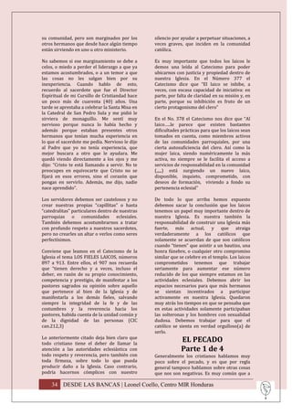 su comunidad, pero son marginados por los        silencio por ayudar a perpetuar situaciones, a
otros hermanos que desde hace algún tiempo       veces graves, que inciden en la comunidad
están sirviendo en uno u otro ministerio.        católica.

No sabemos si ese marginamiento se debe a        Es muy importante que todos los laicos le
celos, o miedo a perder el liderazgo a que ya    demos una leída al Catecismo para poder
estamos acostumbrados, o a un temor a que        ubicarnos con justicia y propiedad dentro de
las cosas no les salgan bien por su              nuestra Iglesia. En el Número 377 el
inexperiencia. Cuando hablo de esto,             Catecismo dice que “El laico se inhibe, a
recuerdo al sacerdote que fue el Director        veces, con escasa capacidad de iniciativa: en
Espiritual de mi Cursillo de Cristiandad hace    parte, por falta de claridad en su misión y, en
un poco más de cuarenta (40) años. Una           parte, porque su inhibición es fruto de un
tarde se aprestaba a celebrar la Santa Misa en   cierto protagonismo del clero”
la Catedral de San Pedro Sula y me pidió le
sirviera de monaguillo. Me sentí muy             En el No. 378 el Catecismo nos dice que “Al
nervioso porque nunca lo había hecho y           laico…..le parece que existen bastantes
además porque estaban presentes otros            dificultades prácticas para que los laicos sean
hermanos que tenían mucha experiencia en         tomados en cuenta, como miembros activos
lo que el sacerdote me pedía. Nervioso le dije   de las comunidades parroquiales, por una
al Padre que yo no tenía experiencia, que        cierta autosuficiencia del clero. Así como la
mejor buscara a otro que le ayudara. Me          mujer laica, siendo numéricamente la más
quedó viendo directamente a los ojos y me        activa, no siempre se le facilita el acceso a
dijo: “Cristo te está llamando a servir. No te   servicios de responsabilidad en la comunidad
preocupes en equivocarte que Cristo no se        (,,,,,) está surgiendo un nuevo laico,
fijará en esos errores, sino el corazón que      disponible, inquieto, comprometido, con
pongas en servirlo. Además, me dijo, nadie       deseos de formación, viviendo a fondo su
nace aprendido”.                                 pertenencia eclesial”

Los servidores debemos ser cautelosos y no       De todo lo que arriba hemos expuesto
crear nuestras propias “capillitas” o hasta      debemos sacar la conclusión que los laicos
“catedralitas” particulares dentro de nuestras   tenemos un papel muy importante dentro de
parroquias o comunidades eclesiales.             nuestra Iglesia. Es nuestra también la
También debemos acostumbrarnos a tratar          responsabilidad de construir una Iglesia más
con profundo respeto a nuestros sacerdotes,      fuerte, más actual, y que atraiga
pero no crearles un altar o verlos como seres    verdaderamente a los católicos que
perfectísimos.                                   solamente se acuerdan de que son católicos
                                                 cuando “tienen” que asistir a un bautizo, una
Conviene que leamos en el Catecismo de la        honra fúnebre, o cualquier otro compromiso
Iglesia el tema LOS FIELES LAICOS, números       similar que se celebre en el templo. Los laicos
897 a 913. Entre ellos, el 907 nos recuerda      comprometidos tenemos que trabajar
que “tienen derecho y a veces, incluso el        seriamente para aumentar ese número
deber, en razón de su propio conocimiento,       reducido de los que siempre estamos en las
competencia y prestigio, de manifestar a los     actividades eclesiales. Debemos abrir los
pastores sagrados su opinión sobre aquello       espacios necesarios para que más hermanos
que pertenece al bien de la Iglesia y de         se sientan incentivados a participar
manifestarla a los demás fieles, salvando        activamente en nuestra Iglesia. Quedaron
siempre la integridad de la fe y de las          muy atrás los tiempos en que se pensaba que
costumbres y la reverencia hacia los             en estas actividades solamente participaban
pastores, habida cuenta de la unidad común y     las solteronas y los hombres con sexualidad
de la dignidad de las personas (CIC              dudosa. Debemos trabajar para que el
can.212,3)                                       católico se sienta en verdad orgulloso(a) de
                                                 serlo.
Lo anteriormente citado deja bien claro que
todo cristiano tiene el deber de llamar la
                                                              EL PECADO
atención a las autoridades eclesiástica con                   Parte 1 de 4
todo respeto y reverencia, pero también con      Generalmente los cristianos hablamos muy
toda firmeza, sobre todo lo que pueda            poco sobre el pecado, y es que por regla
producir daño a la Iglesia. Caso contrario,      general tampoco hablamos sobre otras cosas
podría hacernos cómplices con nuestro            que nos son negativas. Es muy común que a

    34 DESDE LAS BANCAS | Leonel Coello, Centro MIR Honduras
 