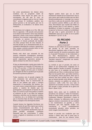 los actos pecaminosos les demos otros
nombres con el propósito inútil de                Alguien podría decir que no es fácil
esconderlo como hacen los gatos con su            mantenerse alejado de las tentaciones. Eso es
excremento. De allí que al vivir en               muy cierto, pero nadie ha dicho que sea fácil.
concubinato le digamos que se vive en “unión      Desafortunadamente el enemigo nos conoce
libre” porque la verdadera palabra nos            muy bien a cada uno de nosotros. Sabe cuales
parece grosera y de mal gusto, por eso la         son nuestros puntos débiles y por allí nos
disfrazamos, la ocultamos o le damos otros        ataca. Recordemos que cuando San Pablo se
nombres.                                          queja porque lleva el mal adentro y siente
                                                  desfallecer, el Señor le contesta: <<¡Te basta
El Catecismo de la Iglesia en el No. 386 nos      mi gracia! La fuerza se realiza en la debilidad.
dice lo siguiente: <<El pecado está presente      Así que muy a gusto presumiré de mis
en la historia del hombre. Sería vano intentar    debilidades para que se aloje en mi el poder
ignorarlo o darle a esta oscura realidad otros    del Mesías>> (2 Cor. 12, 8)
nombres. Para intentar comprender lo que es
el pecado, es preciso en primer lugar
reconocer el vínculo profundo del hombre
                                                               EL PECADO
con Dios, porque fuera de esta relación, el                      Parte 2
mal del pecado no es desenmascarado en su                       ¿Qué es el pecado?
verdadera identidad de rechazo y oposición a      Vivimos en una cultura en la que el concepto
Dios aunque continúe pesando sobre la vida        del pecado se ha visto envuelto en
del hombre y de la historia>>                     discusiones legalistas sobre el bien y el mal,
                                                  cuando muchos de nosotros pensamos ¿Qué
Demás está decir que actuando de esa              es el pecado? Pensamos en las violaciones a
manera solamente conseguimos mantener             los Diez Mandamientos. Incluso ahí
dormida nuestra conciencia. Y en esto nadie       pensamos en el asesinato y el adulterio como
puede argumentar ignorancia porque la             “pecados mayores” comparado con mentir,
Iglesia siempre ha sido clara al respecto.        maldecir o la idolatría.

Si hay un denominador común para todos los        La verdad es que el pecado, tal como se
seres humanos es el pecado. El Catecismo, en      define en las traducciones originales de la
el No. 370 nos dice: <<Toda esta armonía de       Biblia, significa “perder el camino”. El camino
la justicia original prevista para el hombre      en este caso, es el estándar de perfección
por designio de Dios se perderá por el pecado     establecido por Dios y evidenciado por Jesús.
de nuestros primeros padres>>                     Bajo esa luz queda claro que todos nosotros,
                                                  sin excepción, somos pecadores. Bien nos lo
Todos nacemos con el pecado original. De          advierte San Juan cuando nos dice: <<Decir
esto solamente fue preservada nuestra             que no hemos pecado, sería afirmar que Dios
Santísima Madre. Pero la misericordia de          miente; entonces su palabra no estaría en
Dios es tan infinita que pone a nuestra           nosotros>> (1JN, 1,10). Por otro lado el
disposición el Sacramento del bautizo. Por        Apóstol fr los Gentiles nos dice: <<Pues todos
esa razón nunca comprenderemos a aquellos         han pecado y están privados de la gloria de
padres y madres de familia que van                Dios>> (Rom. 3,23)
postergando y postergando el bautizo de sus
hijos. Lo curioso es que esos padres y madres     Queda claro, pues, que la condición de
se esmeran en dar a sus hijos los mejores         pecadores nos incluye a todos los humanos,
alimentos, cubrirlos con los mejores vestidos     desde el Santo Padre, pasando por todos los
o trajecitos, etc. y se olvidan de lo principal   Cardenales, Obispos, Sacerdotes y hasta el
que es hacerlos hijos de Dios, herederos del      último cristiano. La diferencia está en que
Reino y templos vivos del Espíritu Santo.         algunos estamos conscientes de esa realidad
                                                  y nos mantenemos en guardia, y otros
Cuando leemos las Sagradas Escrituras nos         hermanos que han logrado acallar sus
damos cuenta de que Dios espera que seamos        conciencias     y   viven    tranquilamente
santos. Constantemente nos llama a la             acumulando pecados sobre pecados sin
conversión. Las palabras del Bautista, lejos de   sentir ningún remordimiento.
haber    perdido     actualidad,    continúan
llamando que nos convirtamos. Y ¿cómo             Siendo el pecado una condición que nos
vamos a lograrlo si insistimos en vivir en el     incluye a todos, bien vale la pena que lo
pecado?                                           conozcamos , para de esa manera evitar

    35 DESDE LAS BANCAS | Leonel Coello, Centro MIR Honduras
 