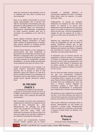 todas las ocasiones en que podamos caer en       asesinado o cometido adulterio, se
él, sabiendo que Dios odia el pecado pero        encontrarían culpables de sentir o de adorar
ama al pecador.                                  ídolos falsos como las riquezas o el poder
                                                 antes que a Dios.
Dios, en su infinita misericordia no nos ha
dejado desprotegidos ante el pecado. Nos         Trágicamente, el pecado en cualquier
dejó los Sacramentos Sacramentos para que,       dimensión nos distancia de Dios. Nos hace
apoyados en ellos podamos vivir una vida de      perder su amistad y su gracia, pero
gracia y felicidad. Basta con acercarnos al      felizmente la mano del Señor no es corta para
confesionario, profundamente arrepentidos        salvar ni es sordo su oído para oír. El profeta
de todos nuestros pecados para que el            Isaías nos dice que: <<Son las iniquidades de
sacerdote nos restablezca en la vida de la       ustedes las que los separan de su Dios, a
gracia.                                          ocultar su rostro para no escuchar (Is. 59-1 y
                                                 2)
Quizás algunos hermanos ignoren que los
sacerdotes, Obispos, Cardenales y el Santo       Sabemos por experiencia que no es fácil
Padre, además de administrarnos el perdón,       evitar las iniquidades de que nos habla el
ellos mismos también se confiesan porque         profeta. Podríamos afirmar que es algo
también se reconocen como pecadores.             imposible si no nos apoyamos en la oración.
                                                 Sabemos que tenemos una Madre y Abogada
Nuestro Divino Maestro es tan compasivo y        que intercede por nosotros, acudamos a su
misericordioso que dejó establecido el           santísimo seno para poder perseverar.
Sacramento de la Penitencia en manos de los
Ministros consagrados. Ellos, que comparten      Si afirmamos que no tenemos pecado nos
con nosotros la condición de pecadores, están    engañamos a nosotros mismos y no tenemos
en mejor posición de comprender nuestras         la verdad. Si confesamos nuestros pecados,
debilidades, y al mismo tiempo aconsejarnos      Dios que es fiel y justo, nos perdonará y nos
lo que debemos hacer para no volver a caer.      limpiará de toda maldad. Si afirmamos que
                                                 no hemos pecado, lo hacemos pasar por
Cuando un hermano(a) cae en pecado y se          mentiroso y su Palabra no habita en nosotros
queda inquieto, intranquilo, preocupado,         (1ª, Jn 1, 8-10).
nervioso. Etc. es porque su alma le está
pidiendo a gritos que regrese a la vida de la    Pero no todo son malas noticias: porque una
gracia. Cuando pecamos y nos quedamos tan        vez que nos reconocemos pecadores,
tranquilos como si nada hubiera ocurrido, es     solamente necesitamos confesarnos y hacer
porque hemos logrado adormecer nuestra           el propósito firme y sincero de no volver a
alma                                             pecar. Nuestro Divino Redentor dejó previsto
                                                 el medio único de restablecernos como sus
             EL PECADO                           hijos y recobrar nuestra dignidad de
                                                 sacerdotes, profetas y reyes. Basta con
              PARTE 3                            acercarnos humildemente al confesionario
   LA PERSPECTIVA BÍBLICA DEL PECADO             para confesarnos y recobrar nuestra libertad.
El pecado es mencionado cientos de veces en
la Biblia, comenzando con el pecado original,    Recordemos lo que el Apóstol de los gentiles
cuando Adán y Eva comieron del árbol del         nos dice <<Con todo, llevamos este tesoro en
conocimiento.                                    vasos de barro para que esta fuerza soberana
                                                 parezca cosa de Dios y no nuestra (2Cor. 4, 7)
Muy a menudo nos parece que el pecado es
simplemente la violación de cualquiera de las    Vale la pena reflexionar seriamente sobre el
leyes de Dios, incluyendo los            Diez    pecado, especialmente en este tiempo de
Mandamientos. Sin embargo, San Pablo             cuaresma y porque nadie, absolutamente
coloca esta perspectiva en Romanos 3, 20,        nadie se escapa de la tentación y del pecado;
cuando dice:<<Por tanto, nadie será              ni siquiera el Santo Padre, los Obispos y los
justificado en presencia de Dios por hacer las   sacerdotes.
obras que exige la ley; mas bien, mediante la    -
ley cobramos conocimiento del pecado>>.                         El Pecado
Dios quiere que reconozcamos nuestros                            Parte 4
pecados, incluso aquellos que no hemos                 El Pecado contra el Espíritu Santo

    36 DESDE LAS BANCAS | Leonel Coello, Centro MIR Honduras
 