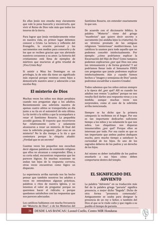 En ellas Jesús nos enseña muy claramente          Santísimo Rosario, sin entender exactamente
que vale la pena buscarlo y encontrarlo, que      lo que son.
vivir el Reino de Dios vale más que todos los
tesoros de la tierra.                             De acuerdo con el diccionario bíblico, la
                                                  palabra “Misterio” viene del griego
Para lograr que Jesús verdaderamente reine        “musthrion” que quiere decir secreto o
en nuestra vida, en primer lugar debemos          sacramento (no andaba lejos la criaturita). Es
conocer a Cristo. La lectura y reflexión del      un término prestado de las antiguas
Evangelio, la oración personal y los              religiones “misteriosas” mediterráneas. Los
sacramentos son medios para conocerlo y de        católicos la usamos para todo aquello que no
los que se reciben gracias que van abriendo       podemos concebir intelectualmente. Por
nuestros corazones a su amor. La historia del     ejemplo: ¿cómo podríamos explicar la
cristianismo está llena de ejemplos de            Encarnación del Hijo de Dios? Como tampoco
mártires que murieron al grito triunfal de        podemos explicarnos ¿por qué Dios nos ama
¡Viva Cristo Rey!                                 tan intensamente y de forma gratuita? Y así
                                                  podríamos llenar todo el Semanario FIDES
Si asistir a Misa los Domingos es un              con preguntas que jamás podremos explicar
privilegio, la de este día tiene un significado   intelectualmente. Aún y cuando fuimos
más especial porque venimos como hijos a          hechos a “imagen y semejanza de Dios” jamás
demostrarle nuestro amor y adoración a tan        podremos escudriñar a nuestro Creador.
excelso Rey.
                                                  Todos sabemos que los niños entran siempre
      El misterio de Dios                         a la época del ¿por qué? Allí es cuando los
                                                  adultos nos vemos “a palitos” porque no nos
                                                  resulta fácil darles una respuesta veraz y a su
Muchas veces los niños nos dejan perplejos        medida; aunque muchas veces nos
cuando nos preguntan algo a los adultos.          sorprenden, como el caso de la sobrinita
Recientemente una sobrinita nuestra de            arriba mencionada.
apenas cuatro añitos se transportaba un día
junto a su tía en el automóvil de esta última.    Siempre se ha dicho que la primera
La tía invitó a la niñita a que la acompañara a   catequesis la recibimos en el hogar. Por eso
rezar el Santísimo Rosario. La pequeñita          es tan importante dedicarles suficiente
accedió gustosa. El trayecto que recorrieron      tiempo a los niños y no solamente lo que nos
fue relativamente corto y solamente               sobra. Los chiquitines nos disparan
alcanzaron a rezar un misterio. Al final del      innumerables ¿por qué? Porque ellos se
rezo la sobrinita preguntó: ¿Qué cosa es un       interesan por todo. Por esa razón es que es
misterio? No le dio tiempo a la tía a que         tan importante que ambos padres dediquen
contestara porque la chiquita añadió:             mucho, pero mucho tiempo a satisfacer la
¿Verdad que es un secreto?                        curiosidad de los hijos. Es uno de los
                                                  sagrados deberes de los padres y un derecho
Cuantas veces los pequeños nos escuchan           de los hijos.
decir algunas palabras de contenido religioso
que ellos no alcanzan a comprender. Ellos, a      Así mismo es deber ineludible de los padres
su corta edad, encuentran respuestas que les      enseñarle a sus hijos cómo deben
parecen lógicas. En muchas ocasiones no           comportarse dentro del templo.
andan tan lejos de la respuesta correcta,
otras veces encuentran como lógico un
disparate.

La experiencia arriba narrada nos ha hecho             EL SIGNIFICADO DEL
pensar que también nosotros los adultos a
veces no entendemos algunas prácticas,                      ADVIENTO
palabras o ritos de nuestra Iglesia, y no         La palabra “Adviento” en su traducción más
tenemos el valor de preguntar porque no           fiel de la palabra griega “parusía” significa
queremos hacer el ridículo; o porque              presencia, o mejor dicho “llegada”. Dicho de
quedamos satisfechos con las respuestas que       otra     forma      “presencia    comenzada”.
nos parecen adecuadas.                            Antiguamente se usaba para designar la
                                                  presencia de un rey o Señor, o también del
Los católicos hablamos con mucha frecuencia       Dios al que se le rinde culto y que regala a su
del “Misterio de Dios”, o de los Misterios del    pueblo el tiempo de parusía.
    38 DESDE LAS BANCAS | Leonel Coello, Centro MIR Honduras
 
