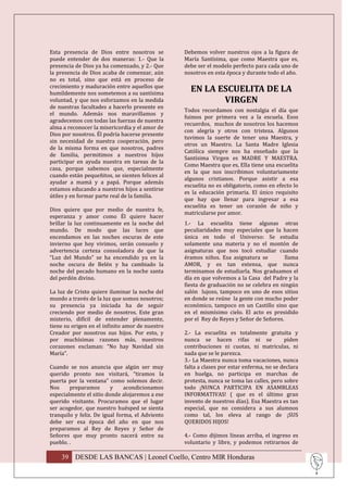 Esta presencia de Dios entre nosotros se         Debemos volver nuestros ojos a la figura de
puede entender de dos maneras: 1.- Que la        María Santísima, que como Maestra que es,
presencia de Dios ya ha comenzado, y 2.- Que     debe ser el modelo perfecto para cada uno de
la presencia de Dios acaba de comenzar, aún      nosotros en esta época y durante todo el año.
no es total, sino que está en proceso de
crecimiento y maduración entre aquellos que
humildemente nos sometemos a su santísima
                                                   EN LA ESCUELITA DE LA
voluntad, y que nos esforzamos en la medida               VIRGEN
de nuestras facultades a hacerlo presente en
                                                 Todos recordamos con nostalgia el día que
el mundo. Además nos maravillamos y
                                                 fuimos por primera vez a la escuela. Esos
agradecemos con todas las fuerzas de nuestra
                                                 recuerdos, muchos de nosotros los hacemos
alma a reconocer la misericordia y el amor de
                                                 con alegría y otros con tristeza. Algunos
Dios por nosotros. Él podría hacerse presente
                                                 tuvimos la suerte de tener una Maestra, y
sin necesidad de nuestra cooperación, pero
                                                 otros un Maestro. La Santa Madre Iglesia
de la misma forma en que nosotros, padres
                                                 Católica siempre nos ha enseñado que la
de familia, permitimos a nuestros hijos
                                                 Santísima Virgen es MADRE Y MAESTRA.
participar en ayuda nuestra en tareas de la
                                                 Como Maestra que es, Ella tiene una escuelita
casa, porque sabemos que, especialmente
                                                 en la que nos inscribimos voluntariamente
cuando están pequeñitos, se sienten felices al
                                                 algunos cristianos. Porque asistir a esa
ayudar a mamá y a papá. Porque además
                                                 escuelita no es obligatorio, como en efecto lo
estamos educando a nuestros hijos a sentirse
                                                 es la educación primaria. El único requisito
útiles y en formar parte real de la familia.
                                                 que hay que llenar para ingresar a esa
                                                 escuelita es tener un corazón de niño y
Dios quiere que por medio de nuestra fe,
                                                 matricularse por amor.
esperanza y amor como Él quiere hacer
brillar la luz continuamente en la noche del     1.- La escuelita tiene algunas otras
mundo. De modo que las luces que                 peculiaridades muy especiales que la hacen
encendamos en las noches oscuras de este         única en todo el Universo: Se estudia
invierno que hoy vivimos, serán consuelo y       solamente una materia y no el montón de
advertencia certeza consoladora de que la        asignaturas que nos tocó estudiar cuando
“Luz del Mundo” se ha encendido ya en la         éramos niños. Esa asignatura se         llama
noche oscura de Belén y ha cambiado la           AMOR, y es tan extensa, que nunca
noche del pecado humano en la noche santa        terminamos de estudiarla. Nos graduamos el
del perdón divino.                               día en que volvemos a la Casa del Padre y la
                                                 fiesta de graduación no se celebra en ningún
La luz de Cristo quiere iluminar la noche del    salón lujoso, tampoco en uno de esos sitios
mundo a través de la luz que somos nosotros;     en donde se reúne la gente con mucho poder
su presencia ya iniciada ha de seguir            económico, tampoco en un Castillo sino que
creciendo por medio de nosotros. Este gran       en el mismísimo cielo. El acto es presidido
misterio, difícil de entender plenamente,        por el Rey de Reyes y Señor de Señores.
tiene su origen en el infinito amor de nuestro
Creador por nosotros sus hijos. Por esto, y      2.- La escuelita es totalmente gratuita y
por muchísimas razones más, nuestros             nunca se hacen rifas ni se               piden
corazones exclaman: “No hay Navidad sin          contribuciones ni cuotas, ni matriculas, ni
María”.                                          nada que se le parezca.
                                                 3.- La Maestra nunca toma vacaciones, nunca
Cuando se nos anuncia que algún ser muy          falta a clases por estar enferma, no se declara
querido pronto nos visitará, “tiramos la         en huelga, no participa en marchas de
puerta por la ventana” como solemos decir.       protesta, nunca se toma las calles, pero sobre
Nos     preparamos       y     acondicionamos    todo ¡NUNCA PARTICIPA EN ASAMBLEAS
especialmente el sitio donde alojaremos a ese    INFORMATIVAS! ( que es el último gran
querido visitante. Procuramos que el lugar       invento de nuestros días). Esa Maestra es tan
ser acogedor, que nuestro huésped se sienta      especial, que no considera a sus alumnos
tranquilo y feliz. De igual forma, el Adviento   como tal, los eleva al rango de ¡SUS
debe ser esa época del año en que nos            QUERIDOS HIJOS!
preparamos al Rey de Reyes y Señor de
Señores que muy pronto nacerá entre su           4.- Como dijimos líneas arriba, el ingreso es
pueblo. .                                        voluntario y libre, y podemos retirarnos de

    39 DESDE LAS BANCAS | Leonel Coello, Centro MIR Honduras
 