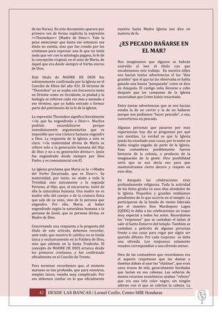 de las Horas). En este documento aparece por      nuestra Santa Madre Iglesia nos dice en
primera vez de forma explícita la expresión       materia de fe.
<<Theotokos>> (Madre de Dios>>. Vale la
pena mencionar que hasta ese entonces ese
título no existía, sino que fue creado por los
                                                   ¿ES PECADO BAÑARSE EN
cristianos para expresar una fe que no tenía              EL MAR?
nada que ver con la mitología pagana, la fe de
la concepción virginal, en el seno de María, de
                                                  Nos imaginamos que algunos se habrán
Aquel que era desde siempre el Verbo eterno
                                                  sonreído al leer el título con que
de Dios.
                                                  encabezamos este trabajo. En nuestra niñez
                                                  nos hacían tantas advertencias el los “días
Este título de MADRE DE DIOS fue
                                                  grandes” que el que no las observaba se había
solemnemente confirmado por la Iglesia en el
                                                  ganado una buena “penqueada” como se dice
Concilio de Efeso del año 431. El término de
                                                  en Amapala. El castigo solía llevarse a cabo
“Theotokos” ya se usaba con frecuencia tanto
                                                  después que las campanas de la Iglesia
en Oriente como en Occidente, la piedad y la
                                                  anunciaban que Cristo había resucitado.
teología se refieren cada vez mas a menudo a
ese término, que ya había entrado a formar
                                                  Entre tantas advertencias que se nos hacían
parte del patrimonio de la fe de la Iglesia.
                                                  estaba la de no correr y la de no bañarse
                                                  porque nos podíamos “hacer pescado”, o sea,
La expresión Theotokos significa literalmente
                                                  convertirnos en pescado.
<<la que ha engendrado a Dios>>. Muchos
podrían          escandalizarse        porque
                                                  Algunas personas que pasaron por esas
inmediatamente argumentarían que es
                                                  experiencias hoy día se preguntan por qué
imposible que una criatura humana engendre
                                                  nos mentían. La verdad es que la Iglesia
a Dios. La respuesta de la Iglesia a esto es
                                                  jamás ha enseñado esas cosas, por lo tanto no
clara: <<la maternidad divina de María se
                                                  había ningún engaño de parte de la Iglesia.
refiere solo a la generación humana del Hijo
                                                  Esas costumbres posiblemente fueron
de Dios y no a su generación divina>>. Jesús
                                                  herencia de la colonia, o producto de la
fue engendrado desde siempre por Dios
                                                  imaginación de la gente. Otra posibilidad
Padre, y es consustancial con El.
                                                  sería que se nos decía eso para que
                                                  mantuviéramos cierto decoro y respeto en
La Iglesia proclama que María es la <<Madre
                                                  esos días.
del Verbo Encarnado, que es Dios>>. Su
maternidad, por tanto, no atañe a toda la
                                                  En Amapala las celebraciones eran
Trinidad, sino únicamente a la segunda
                                                  profundamente religiosas. Toda la actividad
Persona, al Hijo, que, al encarnarse, tomó de
                                                  de los fieles giraba en esos días alrededor de
ella la naturaleza humana. Una madre no es
                                                  la Iglesia. Pequeños y grandes estábamos
madre sólo del cuerpo o de la criatura física
                                                  pendientes de lo que ocurría en el templo. La
que sale de su seno, sino de la persona que
                                                  participaron de la banda de viento liderada
engendra. Por ello, María, al haber
                                                  por el maestro Don Mardoqueo Lagos
engendrado según la naturaleza humana a la
                                                  (QDDG) le daba a las celebraciones un toque
persona de Jesús, que es persona divina, es
                                                  muy especial a todos los actos. Recordamos
Madre de Dios.
                                                  los “responsos” que se cantaban el latían al
                                                  salir el Santo Entierro del templo. También se
Concretando una respuesta a la pregunta del
                                                  cantaban a petición de algunas personas
título de este artículo, debemos recordar,
                                                  frente a sus casas para rogar por algún ser
ante todo, que nuestra fe católica no se funda
                                                  querido difunto. Por cada responso se daba
única y exclusivamente en la Palabra de Dios,
                                                  una ofrenda. Los responsos solamente
sino que además en la Santa Tradición. El
                                                  rezados correspondían a una ofrenda menor.
concepto de MADRE DE DIOS arranca desde
los primeros cristianos, y fue confirmado
                                                  Otra de las costumbres que recordamos era
oficialmente en el Concilio de Trento.
                                                  el aspecto respetuoso que las damas y
                                                  damitas daban al usar las “chalinas”, que eran
Para terminar recordemos que, el misterio
                                                  unos trozos de tela, generalmente bordadas
mariano es tan profundo, que para nosotros,
                                                  que lucían en sus cabezas. Las señoras de
simples laicos, resulta muy complicado. Por
                                                  menos recursos económicos usaban “rebozo”
eso debemos confiar en lo que oficialmente
                                                  que era una tela color negro, sin ningún
                                                  adorno con el que se cubrían la cabeza. La

    42 DESDE LAS BANCAS | Leonel Coello, Centro MIR Honduras
 