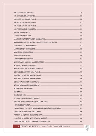 LOS EUTICOS EN LA IGLESIA ........................................................................................................ 79
LOS EVANGELIOS APÓCRIFOS ..................................................................................................... 80
LOS HIJOS, UN REGALO Parte 1 ................................................................................................... 80
LOS HIJOS, UN REGALO Parte 2 ................................................................................................... 81
LOS HIJOS, UN REGALO Parte 3 ................................................................................................... 82
LOS PADRES, ¡QUÉ PROBLEMA! .................................................................................................. 83
LOS SACRAMENTALES ................................................................................................................. 84
MARÍA, MADRE DE DIOS ............................................................................................................. 85
LA VIRGEN Y LA RENOVACION CARISMÁTICA ............................................................................. 85
MARIA ES EJEMPLO Y SOSTÉN PARA TODOS LOS CREYENTES .................................................... 87
MÁS SOBRE LAS INDULGENCIAS ................................................................................................. 87
MATRIMONIO Y UNION LIBRE ..................................................................................................... 88
MINISTERIO DE LA MÚSICA ......................................................................................................... 89
MULIERIS DIGNITATEM ............................................................................................................... 90
MUNIFICENTISSIMUS DEUS......................................................................................................... 91
NECESITAMOS MUCHOS SAN BERNARDOS ................................................................................ 92
NO CREO EN SANTOS NI CURAS .................................................................................................. 93
¡NO CRUCIFIQUÉIS DE NUEVO A CRISTO! ................................................................................... 94
NO DEJES DE ASISTIR A MISA Parte 1 .......................................................................................... 95
¡NO DEJES DE ASISTIR A MISA! Parte 2 ....................................................................................... 96
¡NO DEJES DE ASISTIR A MISA! Parte 3 ....................................................................................... 96
NO HAY NAVIDAD SIN MARÍA Parte 1 ......................................................................................... 97
NO HAY NAVIDAD SIN MARIA Parte 2 ......................................................................................... 98
NO PERDAMOS EL PUDOR ........................................................................................................ 100
NO TEMAN……… ........................................................................................................................ 100
¡NO TIENEN VINO!..................................................................................................................... 102
OCTUBRE, MES DEL SANTO ROSARIO ....................................................................................... 103
OREMOS POR LOS DELEGADOS DE LA PALABRA....................................................................... 104
¿OTRO VEZ LEPANTO?............................................................................................................... 105
PARA LOS QUE CREEMOS, NINGUNA EXPLICACIÓN ES NECESARIA.......................................... 105
¿POR QUÉ NO SE CASAN LOS CURAS? ...................................................................................... 106
POR QUÉ EL NOMBRE BENEDICTO XVI? .................................................................................... 107
¿POR QUÉ LA IGLESIA NECESITA UNA MADRE? ........................................................................ 108
¿POR QUÉ LOS CATÓLICOS REZAN A LOS MUERTOS? .............................................................. 109

        4 DESDE LAS BANCAS | Leonel Coello, Centro MIR Honduras
 