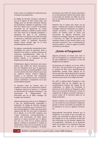 Todos vemos la cantidad de conductores que       documento que habla del Ayuno Eucarístico
irrespetan esa disposición.                      es el Instrumentum laboris del Sínodo sobre
                                                 la Eucaristía de Octubre de 2005. Es decir,
El Código de Derecho Canónico contiene la        que la actualidad del precepto está fuera de
Ley de la Iglesia de Rito Latino (hay otro       toda duda.
Código para los del Rito Oriental). Nuestra
Ley Eclesiástica establece lo siguiente: <<CIC   Notemos que se espera que, hasta con los
919 No.1 Quien vaya a recibir la Santísima       gestos y vestidos que usemos al momento de
Eucaristía, ha de abstenerse de tomar            comulgar, debemos manifestar esa alegría y
cualquier alimento y bebida al menos desde       respeto irrestricto a Jesús Eucaristía. Es
una hora antes de la Sagrada Comunión, a         motivo de tristeza notar la forma casi
excepción de agua y de medicinas.                irreverente de algunos hermanos (as)
CIC 919 No.3 Las personas de edad avanzada       después de comulgar regresan s sus asientos
o enfermas y, asimismo, quienes las cuidan,      a conversar, en lugar de aprovechar ese
pueden recibir la Santísima Eucaristía,          momento íntimo en que nuestro Señor se ha
aunque hayan tomado algo en la hora              acercado a nosotros, y nos << ha llamado por
inmediatamente anterior>>.                       nuestro nombre >> como lo sugiere el cántico
                                                 eucarístico en las Misas.
En algunas comunidades acostumbran hacer
actividades de venta de golosinas antes y
después de las Misas, y muchas personas las          ¿Existe el Purgatorio?
consumen inmediatamente antes de la
celebración. Si esas personas comulgan,          Algunos hermanos no tienen muy claro lo
habrán faltado a lo dispuesto en las             que es el Purgatorio y si realmente existe o si
disposiciones arriba citadas.                    ha sido modificado su concepto a la luz del
                                                 Magisterio de la Iglesia.
Posiblemente algunos hermanos (as) nunca
habrán oído hablar del Ayuno Eucarístico,        El Catecismo de la Iglesia, en los No. 1030 y
pero los Abogados dicen que “la ignorancia       1031 dice: “Los que mueren en la gracia y en
de la ley no exime de responsabilidad”. Como     la amistad de Dios, pero imperfectamente
en esta columna hacemos esfuerzos para que       purificados, aunque están seguros de su
los católicos seamos mejores feligreses,         eterna salvación, sufren después de la muerte
traemos a su atención este importante            una purificación, a fin de obtener la santidad
asunto, con la esperanza de que, en adelante,    necesaria para entrar en la alegría del cielo”.
seamos cuidadosos y cumplamos con lo que
nuestra Iglesia dispone.                         No. 1031 La Iglesia llama Purgatorio a esta
                                                 purificación final de los elegidos que es
Lo hacemos como un consejo, pero en              completamente distinta del castigo de los
realidad se trata de una disposición jurídica:   condenados. La Iglesia ha formulado la
<<debemos observar el ayuno>>, y <<hemos         doctrina de la fe relativa al Purgatorio sobre
de abstenernos de cualquier alimento>> son       todo en los Concilios de Florencia Trento. La
expresiones      de    obligatoriedad     que    tradición de la Iglesia, haciendo referencia a
prescriben que no se debe comulgar sin           ciertos textos de la Escritura habla de un
cumplir esta condición.                          fuego purificador.

Algunos piensan que esto ya no es obligatorio    Muchos católicos nos cuestionamos qué será
y que fue definitivamente suspendido o           eso tan misterioso que llamamos Purgatorio,
suprimido. El Código de Derecho Canónico         porque lo hemos escuchado de pequeños en
que hemos consultado no es el viejo de 1917,     la catequesis, en casa, en algunas oraciones,
sino el promulgado en 1983 y que tiene plena     etc.
vigencia hoy día. Por otro lado, el Catecismo
de la Iglesia, en el No.1387 establece que       Respondiendo brevemente diremos que el
<<para prepararse convenientemente a             Purgatorio es el estado al que van todas las
recibir este sacramento, los fieles deben        almas, que, muriendo en gracia de Dios, no
observar el ayuno prescrito por la Iglesia.      han llegado en su vida a purificar el dalo que
(CF. CIC can. 919). Por la actitud corporal      han ocasionado con sus pecados. Alguien nos
(gestos, vestido) se manifiesta el respeto, la   ha preguntado: ¿Entonces no se perdonan
solemnidad, el gozo de ese momento en que        todos los pecados en la Confesión? Hay que
Cristo se hace nuestro huésped>>. El último      dejar bien claro que con la Confesión

    44 DESDE LAS BANCAS | Leonel Coello, Centro MIR Honduras
 