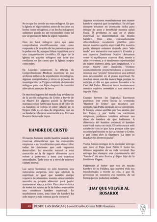 Algunos cristianos manifestamos una mayor
No es que los demás no sean milagros. Es que      hambre corporal que la espiritual. De ahí que
la Iglesia es rigurosísima antes de declarar un   siempre estamos en constante lucha para
hecho como milagroso, y un hecho milagroso        rebajar de peso y beneficiar nuestra salud
auténtico puede no ser reconocido como tal        física. El problema es que en el plano
por la Iglesia por falta de algún requisito.      espiritual no manifestamos esa misma
                                                  hambre.      Dios    está     constantemente
Dios no hace milagros para que sean               ofreciéndonos suculentos platillos para
comprobados científicamente, sino como            tentar nuestro apetito espiritual. Por nuestra
respuesta a la oración de las personas que se     parte, siempre estamos dejando para “más
lo piden con fe, aunque falten requisitos para    tarde” ese encuentro con nuestro Creador y
una comprobación científica. El rigor de la       con nuestra Santísima Madre. Actuamos
Iglesia en aceptar milagros nos debe dar          como si supiéramos cuantos días, meses o
confianza en los casos que la Iglesia acepta      años viviremos, y si tendremos oportunidad
como tales.                                       de nutrir nuestra alma que languidece, o a
                                                  veces muere por inanición. Vivimos
En Lourdes solamente, la Oficina de               constantemente prometiéndonos a nosotros
Comprobaciones Médicas mantiene en sus            mismos que “pronto” tomaremos una actitud
archivos millares de expedientes de milagros,     más responsable en el plano espiritual. En
algunos comprobados y otros en proceso de         muchos casos, ese día nunca llega, porque se
investigación. La Virgen continúa obteniendo      anticipa el día en que somos llamados a la
milagros para sus hijos después de veintiún       Casa del Padre. Mientras tanto mantenemos
silos de su paso por la tierra.                   nuestro espíritu sometido a una estricta e
                                                  ingrata dieta.
En muchos lugares del mundo hay evidencias
de la acción milagrosa de Cristo a través de      Cuando leemos las Sagradas Escrituras
su Madre. En algunos países la devoción           podemos leer entre líneas la tremenda
mariana es tan fuerte que hasta en el color de    “Hambre de Cristo” que mantuvo por
su bandera se refleja el color celeste de la      ejemplo, San Pablo después de su conversión.
Virgen. Este es el caso de Argentina, que en      Si leemos obras escritas por los santos, por
su bandera refleja su veneración a su Patrona     los Papas, y por todos los escritores
Nuestra Señora de Luján.                          religiosos, podemos también adivinar esa
                                                  clase de hambre de que hablamos. A
                                                  diferencia del hambre corporal, el hambre
                                                  espiritual nunca se sacia. El santo nunca está
                                                  satisfecho con lo que hace porque sabe que
     HAMBRE DE CRISTO                             su principal misión es dar a conocer a Cristo,
                                                  y que como dice la Escritura “La mies es
El cuerpo humano siente hambre cuando sus         mucha y los obreros pocos”.
reservas alimenticias que ha consumido
empiezan a ser insuficientes para desarrollar     Todos fuimos testigos de la ejemplar entrega
todas las funciones que está supuesto             que tuvo el Papa Juan Pablo II hasta los
desarrollar. La reacción natural a esta           últimos segundos de su vida terrenal. Esa
sensación es la de ingerir alimentos para         entrega fue siempre una consecuencia del
volver a ponernos a tono con nuestras             “hambre” de este ilustre y digno hijo de la
necesidades. Todo esto es a nivel de nuestro      Santísima Virgen.
cuerpo mortal.
                                                  Pidámosle al Señor que nos de mucha
Los seres humanos no solo tenemos una             hambre de su Palabra, que nuestra vida sea
naturaleza corpórea, sino que además la           transformada a través de ella, y que EL
espiritual. Al igual que nuestro cuerpo           provoque en nosotros esa hambre, de tal
requiere de alimentos, nuestra alma también       forma que no podamos saciarla.
necesita su propio alimento para poder
mantenerse viva y activa. Una característica
de todos los santos es la de haber mantenido
una constante hambre espiritual. En
                                                      ¡HAY QUE VOLVER AL
muchísimos casos, esta clase de hambre ha                  ROSARIO!
sido mayor y más intensa que la corporal.


    49 DESDE LAS BANCAS | Leonel Coello, Centro MIR Honduras
 