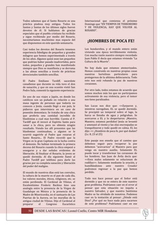 Todos sabemos que el Santo Rosario es una          Internacional que comienza el próximo
práctica piadosa muy antigua. Todos los            Domingo que “EN TIEMPOS DE TERRORISMO
Santos y Santas de los últimos siglos fueron       Y DE VIOLENCIA, HAY QUE VOLVER AL
devotos de él. Si hablamos de gracias              ROSARIO”.
especiales que el pueblo cristiano ha recibido
y sigue recibiendo por medio del Rosario,
necesitaríamos muchísimo mas espacio del
que disponemos en este querido semanario.
                                                     ¡HOMBRES DE POCA FE!
Casi todos los devotos del Rosario tenemos         Los hondureños, y el mundo entero están
experiencia fidedigna de pequeños y grandes        viviendo una época terriblemente violenta.
milagros que hemos experimentado a través          Con mucha razón nuestro siempre recordado
de los años. Algunos quizá sean tan pequeños       Juan Pablo II decía que estamos viviendo “La
que podrían haber pasado inadvertidos, pero        Cultura de la Muerte”.
todos, pequeños y grandes han manifestado
siempre que Dios se manifiesta y se derrama        No hay duda que estamos atemorizados.
a las almas sencillas a través de prácticas        Hemos construido en nuestras propias casas
devocionales también sencillas.                    nuestras bartolinas particulares para
                                                   protegernos de la altísima delincuencia. Todo
El Padre Emiliano Tardiff, sacerdote               esto nos está robando la paz de nuestros
canadiense que durante su vida tuvo el don         corazones.
de sanación, y que en una ocasión visitó San
Pedro Sula, comentó la siguiente experiencia:      Por otro lado, todos estamos de acuerdo que
                                                   somos muchos más los que no participamos
En uno de sus viajes a Japón, en donde los         activamente de esa violencia, pero el temor
católicos son un puñado en relación a una          nos tiene paralizados.
masa ingente de personas que todavía no
conocen a Jesús, cuando llegó a ese país, le       San Lucas nos dice que: <<Zarparon y,
pidieron que interviniera en un caso de            mientras navegaban, EL se quedó dormido.
posesión demoníaca. Se trataba de una chica        Se precipitó un temporal sobre el lago, la
que profería una cantidad increíble de             barca se llenaba de agua y peligraban. Se
blasfemias a cual mas horrible. Cuenta el P.       acercaron a EL y lo despertaron: ¡Maestro,
Tardiff que él invocó al Espíritu Santo para       Maestro; estamos perdidos! Jesús se levantó
sanar a la chica, pero no obtenía ningún           y amenazó al viento y las olas encrespadas se
resultado. Viendo los allí presentes que las       tranquilizaron y todo quedó en calma. EL les
blasfemias continuaban, a alguien se le            dijo: << ¿Hombres de poca fe, por qué dudan?
ocurrió sugerirle al Padre que rezaran el          (Lc. 8, 23 al 25)
Santo Rosario... El Padre recordó que la
Virgen es la gran Capitana en la lucha contra      Este pasaje nos enseña que el camino que
el demonio. No habían terminado la primera         debemos seguir para recuperar la paz
decena del Rosario cuando la chica empezó a        debemos “acercarnos” al Maestro para que
sosegarse y a dar señales evidentes de             venga en nuestro auxilio. Solamente EL
liberación. Al finalizar el Rosario, la joven se   puede tocar y transformar los corazones de
quedó dormida. Al día siguiente llamó al           los hombres. San Juan de Ávila decía que:
Padre Tardiff por teléfono para darle las          <<Esos males solamente se solucionan de
gracias por su completa sanación y liberación      rodillas>>. Solamente mediante la oración, y
del poder del maligno.                             humillándonos ante nuestro Creador
                                                   podremos regresar a la paz que hemos
El mundo de nuestros días está tan convulso,       perdido.
la cultura de la muerte es el pan de cada día,
los valores morales, éticos, religiosos, etc. se   Todo nos hace pensar que el Señor está
están perdiendo. El Cardenal de Vilnius, el        dormido y que no se entera de este nuestro
Excelentísimo Frederic Backius hizo una            gran problema. Podríamos caer en el error al
analogía entre la presencia de la Virgen de        pensar que esta situación no inquita a
Guadalupe en México y la presencia de la           nuestro Salvador, y que nuestra Santísima
Madre de Misericordia, en el santuario de Las      Madre se ha olvidado de nosotros. Podemos
Puertas de la Aurora, en las murallas de la        caer en la tentación al pensar: ¿Dónde está
antigua ciudad de Vilnius. Dijo el Cardenal al     Dios? ¿Por qué no hace nada para sacarnos
preparar       el   Congreso        Eucarístico    de este problema? Podríamos caer en ese

    50 DESDE LAS BANCAS | Leonel Coello, Centro MIR Honduras
 