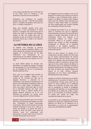 error porque quisiéramos que el Príncipe de
la Paz venga como un moderno y real              ¿Es obligatorio para los católicos creer en los
Superman a sacarnos de este atolladero.          Dogmas? Si creemos que el Papa es el sucesor
                                                 de Pedro, y que el Espíritu Santo asiste e
Fácilmente nos olvidamos de aquellas             inspira a su Iglesia, no puede caber ninguna
palabras que nos dice: <<Sin Mí, nada podéis     duda entre los católicos bien formados que
hacer>>. También de aquellas otras que nos       cuando el Santo Padre habla “ex cathedra”
dice: <<! Pedid y recibiréis!>>.                 nos está comunicando una verdad revelada
                                                 por el Paráclito al Vicario de Cristo.
Ojala esta humilde opinión sirva para
motivarnos a rezar devotamente el Santo          Su Santidad Juan Pablo II, en su catequesis
Rosario, o cualquier otra oración para que el    sobre la Asunción nos dice lo siguiente:
Señor nos ayude. Lo primero que debemos          “Contemplando el misterio de la Asunción de la
pedirle es que nos auxilie para que no           Virgen, es posible comprender el plan de la
perdamos la paz en nuestros corazones. No        Providencia Divina con respecto a la
podremos llevar paz a nadie si no tenemos        humanidad: después de Cristo, Verbo
paz interna.                                     encarnado, María es la primera criatura
                                                 humana que realiza el ideal escatológico,
                                                 anticipando la plenitud de la felicidad,
 LA VICTORIA DE LA CRUZ                          prometida a los elegidos mediante la
Al celebrar este Domingo la gloriosa             resurrección de los cuerpos (JP II, Audiencia
Asunción de nuestra Santísima Madre a los        General del 9 Jul/97”.
cielos, además de constituir una participación
singular en la Resurrección de Su Hijo,          Dicho de otra manera, el camino de la
celebramos una anticipación de la                comprensión del plan salvífico de Dios pasa
resurrección de los demás cristianos. Así lo     por las manos misericordiosas de nuestra
establece el Catecismo de la Iglesia en el No.   Madre celestial. Ella nos invita a hacer una
966.                                             pausa en la agitada vida que llevamos para
                                                 reflexionar sobre el sentido de nuestra vida
La Santa Madre Iglesia ha elevado esta           aquí en la tierra, sobre nuestro fin último: la
festividad a la categoría de Dogma. El mismo     vida Eterna, junto a la Santísima Trinidad, la
fue proclamado el 1 de Noviembre de 1950         Santísima Virgen María y los Ángeles y Santos
por Su Santidad Pío XII en la Constitución       del cielo. El saber que nuestra Madre nos
Munificentísimus Deus.                           espera en el cielo, renueva nuestras
                                                 esperanzas en una futura inmortalidad y
Pero, ¿qué es un Dogma? Para ponerlo en          felicidad perfecta para siempre.
términos muy sencillos, Dogma es una
verdad de Fe, revelada por Dios (en la           Aunque en el Nuevo Testamento no se afirma
Sagrada Escritura o contenida en la              explícitamente la Asunción de María, ofrece
Tradición), y que además es propuesta por la     su fundamento. Porque pone muy bien de
Iglesia como realmente revelada por Dios. En     relieve la unión perfecta de la Santísima
este caso el Papa habla “ex-cathedra”, es        Virgen con el destino de Jesús. Esta unión,
decir, que habla y determina algo en virtud      que se manifiesta ya desde la prodigiosa
de la autoridad suprema que tiene como           concepción del Salvador, en la participación
Vicario de Cristo y Cabeza Visible de la         de la Madre en la misión de su Hijo y, sobre
Iglesia, Maestro Supremo de la Fe, con           todo en su asociación al sacrificio redentor
intención de proponer un asunto como             no puede por menos de exigir una
creencia obligatoria de los fieles Católicos.    continuación después de la muerte.

Citando a Lumen Gentium, que a su vez cita la    La Asunción es, por consiguiente, el punto de
Bula de la Proclamación del Dogma, nos dice      llegada de la lucha que comprometió el amor
que: “Finalmente, la Virgen Inmaculada,          generoso de María en la redención de la
preservada y libre de toda mancha de pecado      humanidad y es fruto de su participación
original, terminado el curso de su vida en la    única en la ¡VICTORIA DE LA CRUZ!
tierra, fue llevada a la gloria del Cielo y
elevada al Trono del Señor como Reina del
Universo, para ser conformada más
plenamente a Su Hijo, Señor de los señores y
vencedor del pecado y de la muerte”.

    51 DESDE LAS BANCAS | Leonel Coello, Centro MIR Honduras
 