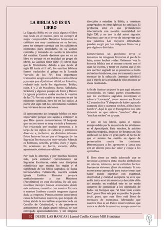 LA BIBLIA NO ES UN                            dirección a estudiar la Biblia, y terminan
                                                    congregados en otras iglesias no católicas. El
            LIBRO                                   problema está en que pretendemos
                                                    interpretarla con nuestra mentalidad del
La Sagrada Biblia es sin duda alguna el libro
                                                    Siglo XXI, y no con la del autor sagrado.
mas leído en el mundo, pero no siempre el
                                                    Podemos caer en el error de interpretar mal
mejor comprendido. Nuestros hermanos no
                                                    sus palabras. Las mayores dificultades
católicos son muy constantes en su lectura,
                                                    pueden surgir por las imágenes literarias y
pero no siempre cuentan con los suficientes
                                                    por el género histórico.
elementos para entenderla en su debido
contexto, y tomando en cuenta la intención
                                                    Cometeríamos un gravísimo error si
del escritor. Cuando decimos que no es un
                                                    tomamos las imágenes literarias al pié de la
libro es porque es en realidad un grupo de
                                                    letra, como hechos reales. Debemos leer la
libros. La Católica tiene siete (7) libros mas
                                                    historia bíblica con el mismo criterio con el
que la Protestante, debido a que desde el
                                                    cual fue escrita, y tener en cuenta que el fin
siglo III hasta el II a.C., los escritos bíblicos
                                                    des escritor sagrado no es ponernos al tanto
fueron traducidos al griego en la llamada
                                                    de hechos históricos, sino de transmitirnos el
“Versión de los 70”. Esta importante
                                                    mensaje de la salvación (mensaje salvífico)
traducción acogió como bíblicos varios libros
                                                    que a través de la realidad de ellos mismos se
y pasajes que el judaísmo oficial, en Palestina,
                                                    viene realizando.
rechazó más tarde los siguientes: Tobías,
Judit, 1 y 2 de Macabeos, Baruc, Sabiduría,
                                                    A fin de ilustrar un poco lo que aquí estamos
Sirácides y algunos pasajes de Ester y Daniel.
                                                    exponiendo, en varias partes encontramos
La Iglesia primitiva usaba mucho la versión
                                                    que los escritores sagrados mencionan el
de los 70. Por esa razón se encuentran en las
                                                    número “cuarenta”, como vemos en Mateo
ediciones católicas, pero no en las judías. A
                                                    4,2 cuando dice “Y después de haber ayunado
partir del siglo XIX los protestantes también
                                                    cuarenta días y cuarenta noches, al final tuvo
los retiraron de sus ediciones.
                                                    hambre”. Aquí lo que el Evangelista nos está
                                                    diciendo es que estuvo “muchos” días y
El conocimiento del lenguaje bíblico es muy
                                                    “muchas noches” en ayunas.
importante porque nos ayuda a entender lo
que Dios quiere comunicarnos. El lenguaje
                                                    Y uno de los libros, quizá el menos
que encontramos es muy variado y hermoso.
                                                    comprendido por la mayoría de los cristianos
Fue redactada por muchas personas, a lo
                                                    es el Apocalipsis. Para muchos, la palabra
largo de los siglos, en culturas y ambientes
                                                    significa tragedia, anuncio de desgracias. Esa
diversos e, inclusive, en distintos idiomas.
                                                    confusión se debe en gran parte al hecho de
Estos factores hacen que el lenguaje de las
                                                    que el mismo fue escrito en época de
Sagradas Escrituras sea muy variado. Además
                                                    persecución      contra      los   cristianos.
es hermoso, sencillo, preciso, claro y digno.
                                                    Desenmascara a los opresores y lanza una
En ocasiones es fuerte, escueto, dulce,
                                                    voz de aliento para dar valor y coraje a los
apasionado, violento o sublime.
                                                    oprimidos.
Por todo lo anterior, y por muchas razones
                                                    El libro tiene un estilo adornado que se
más, para entender correctamente las
                                                    reconoce a primera vista: mucho simbolismo
Sagradas Escrituras, existe una disciplina
                                                    de colores, números, seres extraños, luchas:
eclesiástica que enseña las reglas y el
                                                    frecuentes visiones; clima de misterio. Es una
significado de los libros sagrados. Se llama
                                                    manera muy apropiada para tratar temas que
hermenéutica. Felizmente, nuestra amada
                                                    nadie puede expresar con exactitud,
Iglesia     Católica    Romana       prepara
                                                    objetividad y claridad completa. Se cree que
meticulosamente       a     sus     Ministros
                                                    su fin único es el de anunciar y describir el fin
(Presbíteros) en esta disciplina. De allí que,
                                                    del mundo: en realidad este es un modo
nosotros siempre hemos aconsejado desde
                                                    concreto de comunicar a los oprimidos de
esta columna, consultar con nuestro Párroco
                                                    todos los tiempos que “al final todo estará
o nuestro Confesor cuando tengamos alguna
                                                    bien”, pues Dios vela por su pueblo. Se puede
duda al respecto. Personalmente conocemos
                                                    decir, pues, que este libro está lleno de
casos de hermanos nuestros, que después de
                                                    mensajes de esperanza. Afirmando que
haber vivido la maravillosa experiencia de un
                                                    nuestro Dios es un Padre misericordioso que
Cursillo de Cristiandad, o de pertenecer
                                                    nunca se olvida de nosotros, aunque nosotros
activamente en algún grupo eclesial, se han
entregado apasionadamente, y sin ninguna

     52 DESDE LAS BANCAS | Leonel Coello, Centro MIR Honduras
 
