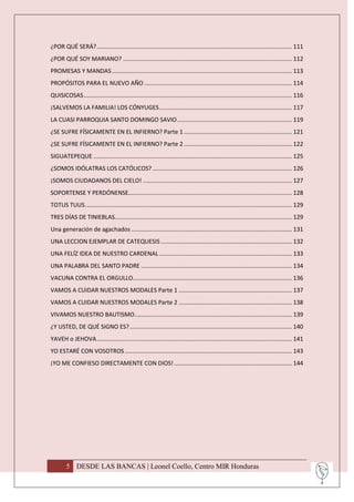 ¿POR QUÉ SERÁ? ....................................................................................................................... 111
¿POR QUÉ SOY MARIANO? ....................................................................................................... 112
PROMESAS Y MANDAS .............................................................................................................. 113
PROPÓSITOS PARA EL NUEVO AÑO .......................................................................................... 114
QUISICOSAS ............................................................................................................................... 116
¡SALVEMOS LA FAMILIA! LOS CÓNYUGES ................................................................................. 117
LA CUASI PARROQUIA SANTO DOMINGO SAVIO ...................................................................... 119
¿SE SUFRE FÍSICAMENTE EN EL INFIERNO? Parte 1 .................................................................. 121
¿SE SUFRE FÍSICAMENTE EN EL INFIERNO? Parte 2 .................................................................. 122
SIGUATEPEQUE ......................................................................................................................... 125
¿SOMOS IDÓLATRAS LOS CATÓLICOS? ..................................................................................... 126
¡SOMOS CIUDADANOS DEL CIELO! ........................................................................................... 127
SOPORTENSE Y PERDÓNENSE…................................................................................................. 128
TOTUS TUUS .............................................................................................................................. 129
TRES DÍAS DE TINIEBLAS............................................................................................................ 129
Una generación de agachados .................................................................................................. 131
UNA LECCION EJEMPLAR DE CATEQUESIS ................................................................................ 132
UNA FELÍZ IDEA DE NUESTRO CARDENAL ................................................................................. 133
UNA PALABRA DEL SANTO PADRE ............................................................................................ 134
VACUNA CONTRA EL ORGULLO................................................................................................. 136
VAMOS A CUIDAR NUESTROS MODALES Parte 1 ..................................................................... 137
VAMOS A CUIDAR NUESTROS MODALES Parte 2 ..................................................................... 138
VIVAMOS NUESTRO BAUTISMO ................................................................................................ 139
¿Y USTED, DE QUÉ SIGNO ES? ................................................................................................... 140
YAVEH o JEHOVA ....................................................................................................................... 141
YO ESTARÉ CON VOSOTROS ...................................................................................................... 143
¡YO ME CONFIESO DIRECTAMENTE CON DIOS! ........................................................................ 144




        5 DESDE LAS BANCAS | Leonel Coello, Centro MIR Honduras
 
