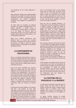 nos olvidemos de El y hasta lleguemos a             pero no coaccionados. Esto se hizo patente,
negarlo.                                            sobre todo en Cristo Jesús. En efecto, Cristo
                                                    invitó a la fe y a la conversión. El no forzó
Nunca debemos olvidar que la Sagrada Biblia         jamás a nadie. Dio testimonio de la verdad,
proviene de un pueblo con raíces culturales         pero no quiso imponerla por la fuerza a los
orientales. Por lo tanto, no debemos tratar de      que le contradecían. Pues su reino…..crece por
interpretarla con nuestra mentalidad                el amor con que Cristo, exaltado en la Cruz,
occidental. Está plagada de simbolismos y           atrae a los hombres hacia El>>
analogías.
                                                    Dios nos creó en completa libertad, y la
Su estilo suele ser narrativo, sin ninguna          respeta tanto que hasta podemos rechazarlo
intención de ajustarse fidedignamente a los         y negarlo. Cuando el Ángel del Señor le
hechos descritos, y mucho menos a                   anuncia a la Santísima Virgen que iba a ser la
comprobarlos o demostrarlos. Su intención           Madre de Dios, lo hizo respetando
es la de dirigir su discurso hacia la               profundamente su libertad. La Virgen pudo
interacción de Dios en la vida e historia del       haberse negado porque Dios no la obliga de
hombre (del hombre de Israel primero, y de          ninguna manera a aceptar su divino plan de
la humanidad en general).                           salvación. ELLA, la llena de gracia responde
                                                    no solo con generosidad a la proposición de
Ojalá estos sencillos comentarios sean              su Señor, sino que se declara esclava de la
tomados muy en cuenta por nuestros                  voluntad divina.
hermanos y hermanas que nos hacen el favor
de leernos a lo largo y ancho de nuestra            De esa misma manera, Cristo Jesús nos llama
querida Honduras, al momento de escudriñar          a la conversión sin ningún tipo de presión o
la Palabra de Dios.                                 amenaza. Somos libres de decirle un rotundo
                                                    NO a Cristo porque Él no nos coacciona ni nos
                                                    amenaza. Aceptamos ese llamado a la
                                                    conversión porque nos reconocemos como
      LA CONVERSIÓN ES                              pecadores. Estamos ciertos de que no
         VOLUNTARIA                                 siempre actuamos o pensamos de acuerdo
                                                    con nuestra condición de bautizados.
                                                    En este tiempo de Cuaresma el llamado a la
Dios, es su infinita misericordia nos busca a
                                                    conversión es mucho más fuerte, mucho más
nosotros constantemente por amor. Nada hay
                                                    urgente.
en nuestra relación con nuestro Creador que
no se mueva sino en la dinámica del amor. El
                                                    Todos estamos convencidos que el camino de
Verbo se hizo Carne y habitó entre nosotros
                                                    la conversión no es fácil. Las tentaciones de
solamente por amor.
                                                    nuestro eterno enemigo son muy fuertes, por
                                                    eso necesitamos el auxilio de nuestra
Una de las tareas ineludibles que tenemos
                                                    Santísima Madre, para que ELLA interceda
todos en nuestro paso por este Valle de
                                                    por cada uno de nosotros ante en trono de
Lágrimas es la conversión por amor y no por
                                                    Dios y nos de la fuerza necesaria para vencer
la fuerza o por intimidación. Y esa tarea de
                                                    las tentaciones que nos acechan las
conversión nos atañe a todos los humanos. Y
                                                    veinticuatro horas del día.
no es tarea de un año, ni de un día, ni siquiera
de un minuto. Es una tarea de cada segundo
de nuestra vida. Nadie, ni siquiera el Santo            LA CULTURA DE LA
Padre está totalmente convertido. Todos
estamos, o debemos estar en este camino de           VIOLENCIA Y LA MUERTE
conversión todos los minutos de nuestra
vida.                                               La violencia en el hombre es tan vieja como él
                                                    mismo. Desde que Caín mató a Abel, el
El Catecismo de nuestra Iglesia, en el número       hombre siempre ha estado y seguirá siendo
160 dice: <<El hombre, al creer, debe               tentado hacia la violencia como medio
responder voluntariamente a Dios, nadie debe        expedito para dirimir sus diferencias. No
estar obligado contra su voluntad a abrazar la      obstante eso, la violencia no es evangélica ni
fe. En efecto, el acto de fe es voluntario por su   cristiana.
propia naturaleza. Ciertamente, Dios llama a
los hombres a servirle en espíritu y en verdad.     La Iglesia Católica siempre ha estado
Por ello, quedan vinculados por su conciencia       preocupada por este fenómeno y en una

     53 DESDE LAS BANCAS | Leonel Coello, Centro MIR Honduras
 