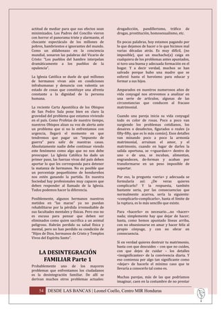 actitud de mediar para que sus efectos sean      drogadicción, pandillerismo, tráfico de
minimizados. Los Padres del Concilio vieron      drogas, prostitución, homosexualismo, etc.
con horror el panorama triste y alarmante, el
chocante espectáculo de los millones de          En pocas palabras, hoy estamos pagando por
pobres, hambrientos e ignorantes del mundo.      lo que dejamos de hacer o lo que hicimos mal
Como un aldabonazo en la conciencia              varias décadas atrás. Es muy difícil, (no
mundial, sonaron las palabras del Vicario de     imposible), que un muchacho(a) caiga en
Cristo: “Los pueblos del hambre interpelan       cualquiera de los problemas antes apuntados,
dramáticamente a los pueblos de la               si tuvo una buena y adecuada formación en el
opulencia”.                                      hogar. Y a decir verdad, muchos se han
                                                 salvado porque hubo una madre que se
La Iglesia Católica se duele de qué millones     esforzó hasta el heroísmo para educar y
de hermanos vivan aún en condiciones             formar a sus hijos.
infrahumanas y denuncia con valentía un
estado de cosas que constituye una afrenta       Amparados en nuestros numerosos años de
constante a la dignidad de la persona            vida conyugal nos atrevemos a analizar en
humana.                                          una serie de artículos, algunas de las
                                                 circunstancias que conducen al fracaso
La reciente Carta Apostólica de los Obispos      matrimonial.
de San Pedro Sula pone bien en claro la
gravedad del problema que estamos viviendo       Cuando una pareja inicia su vida conyugal
en el país. Como Profetas de nuestro tiempo,     todo es color de rosas. Poco a poco van
nuestros Obispos alzan su voz de alerta ante     surgiendo los problemas cotidianos, los
un problema que si no lo enfrentamos con         desaires o desafectos, figurados o reales (o
urgencia, llegará el momento en que              fifty-fifty, que es lo más común). Esos detalles
tendremos que pagar un “impuesto de              van minando poco a poco la armonía
guerra” para salir de nuestras casas.            matrimonial, arruinan el amor, y el
Absolutamente nadie debe continuar viendo        matrimonio, cuando en lugar de darles la
este fenómeno como algo que no nos debe          salida oportuna, se <<guardan>> dentro de
preocupar. La Iglesia Católica ha dado un        uno o de una, se incuban, alimentan,
primer paso, las fuerzas vivas del país deben    engrandecen, de-forman y acaban por
aportar lo que les corresponda para detener      transformarse en un peso imposible de
la matanza de hermanos. No es posible que        soportar.
un porcentaje pequeñísimo de hondureños
nos estén ganando la partida. En nuestra         Por eso, la pregunta <seria> y adecuada se
Sociedad hay profesionales muy capaces que       formularía      así:   ¿De     veras    quieres
deben responder al llamado de la Iglesia.        complicarlo? Y la respuesta, también
Todos podemos hacer la diferencia.               bastante seria, por las consecuencias que
                                                 normalmente acarrea, sería la siguiente:
Posiblemente, algunos hermanos nuestros          <complicarlo-complicarlo>, hasta el límite de
metidos en “las maras” ya no puedan              la ruptura, es lo más sencillo que existe.
rehabilitarse por la pérdida irremediable de
sus facultades mentales y físicas. Pero eso no   Para <hacerlo> es necesario….no <hacer>
es excusa para pensar que deben ser              nada; simplemente hay que dejar de hacer;
eliminados como quien sacrifica a un animal      basta, como hemos apuntado líneas arriba,
peligroso. Habrán perdido su salud física y      con no obsesionarse en amar y hacer feliz al
mental, pero no han perdido su condición de      propio cónyuge, y con no obrar en
“Hijos de Dios, hermanos de Cristo y Templos     consecuencia.
Vivos del Espíritu Santo”.
                                                 Si en verdad quieres destruir tu matrimonio,
                                                 basta con que descuides – con que no cuides,
                                                 con que dejes de cuidar – los detalles
    LA DESINTEGRACIÓN                            <insignificantes> de la convivencia diaria. Y
     FAMILIAR Parte 1                            eso comienza por algo tan significante como
                                                 <dejar> de hacerle el mínimo caso que te
Probablemente uno de los mayores
                                                 llevaría a conocerlo tal como es.
problemas que enfrentamos los ciudadanos
es la desintegración familiar. De allí se
                                                 Muchas parejas, más de las que podríamos
derivan muchos otros problemas actuales:
                                                 imaginar, caen en la costumbre de no prestar

    54 DESDE LAS BANCAS | Leonel Coello, Centro MIR Honduras
 