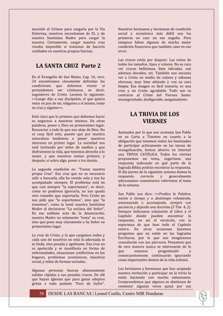 necesitó al Cirineo para cargarla por la Vía     Nuestros hermanos y hermanas de condición
Dolorosa, nosotros necesitamos de EL y de        social y económica más débil son los
nuestra Santísima Madre para cargar la           primeros en caer en ese engaño. Pero
nuestra. Ciertamente, cargar nuestra cruz        tampoco faltan algunos de mucha mejor
resulta imposible si tratamos de hacerlo         condición financiera que también caen en ese
confiados en nuestras propias fuerzas.           error.

                                                 Las cruces están por doquier. Las venos de
                                                 todos los tamaños, tipos y colores. No es raro
  LA SANTA CRUZ Parte 2                          ver cruces bellísimas, bien labradas, con
                                                 adornos dorados, etc. También nos encanta
En el Evangelio de San Mateo, Cap. 16, vers.     ver a Cristo en medio de cojines y sábanas
24 encontramos claramente definidas las          olorosas, muy bien afeitado y con su cara
condiciones que debemos reunir si                limpia. Esa imagen es fácil tomarla, es una
pretendemos ser cristianos, es decir,            cruz y un Cristo agradable. Todo eso es
seguidores de Cristo. Leemos lo siguiente:       contrario al Cristo del Viernes Santo:
<<Luego dijo a sus discípulos, el que quiera     ensangrentado, desfigurado, sanguinolento.
venir en pos de mí, niéguese a sí mismo, tome
su cruz y sígame>>.

Está claro que lo primero que debemos hacer             LA TRIVIA DE LOS
es negarnos a nosotros mismos. En otras                     VIERNES
palabras, poner a Dios en primerísimo lugar.
Renunciar a todo lo que nos aleje de Dios. No
es cosa fácil esto, puesto que por nuestra       Animados por lo que nos aconseja San Pablo
naturaleza tendemos a poner nuestros             en su Carta a Timoteo en cuanto a la
intereses en primer lugar. La sociedad nos       obligación que tenemos todos los bautizados
está invitando por miles de medios a que         de participar activamente en las tareas de
disfrutemos la vida, que tenemos derecho a lo    evangelización, hemos abierto en Internet
mejor, y que nosotros somos primero, y           una TRIVIA CATÓLICA. Todos los viernes
después, si sobra algo, poner a los demás.       proponemos un tema, sugerimos una
                                                 respuesta indicando en qué parte de la
La segunda condición es: “Tomar nuestra          Sagrada Biblia podrán encontrar la respuesta.
propia Cruz”. Esa cruz que no es necesario       El día jueves de la siguiente semana damos la
salir a buscarla, ella ha venido sola y nos ha   respuesta      correcta     y    generalmente
acompañado siempre. El problema está en          adicionamos comentarios referentes al tema
que casi siempre “la soportamos”, es decir,      de la semana.
como no podemos ignorarla, no nos queda
otro remedio que soportarla. Pero Cristo no      San Pablo nos dice: <<Predica la Palabra,
nos pide que “la soportemos”, sino que “la       insiste a tiempo y a destiempo rebatiendo,
tomemos”, como la tomó nuestra Santísima         amenazando o aconsejando, siempre con
Madre al declararse “La esclava del Señor”.      paciencia y dejando una doctrina (2 Tim 4, 2).
En ese sublime acto de la Anunciación,           Siempre indicamos solamente el Libro y el
nuestra Madre no solamente “toma” su cruz,       Capítulo donde pueden encontrar la
sino que pone muy claramente a Su Señor en       respuesta, no así el versículo, con la
primerísimo lugar.                               esperanza de que lean todo el Capítulo
                                                 entero. En otras ocasiones hacemos
La cruz de Cristo, y la que cargamos todos y     preguntas que no están en las Sagradas
cada uno de nosotros no está ni adornada ni      Escrituras, por lo que nos imaginamos
es linda, sino pesada y agobiante. Esa cruz no   consultarán con sus párrocos. Pensamos que
es apetecida y se manifiesta en forma de         de otra manera nunca se interesarán de lo
enfermedades, situaciones conflictivas en los    que       estamos        preguntando          y
hogares, problemas económicos, injusticia        consecuentemente continuarán ignorando
social, y miles de formas variadas.              cosas importantes dentro de la vida eclesial.

Algunas personas buscan afanosamente             Los hermanos y hermanas que han aceptado
salidas rápidas a sus pesadas cruces. De allí    nuestra invitación a participar en la trivia lo
que hayan Iglesias que para ganar adeptos        están haciendo con mucho entusiasmo.
gritan a todo pulmón “Pare de Sufrir”.           Comprendemos que algunos se abstienen de
                                                 contestar algunas veces quizá por sus

    58 DESDE LAS BANCAS | Leonel Coello, Centro MIR Honduras
 