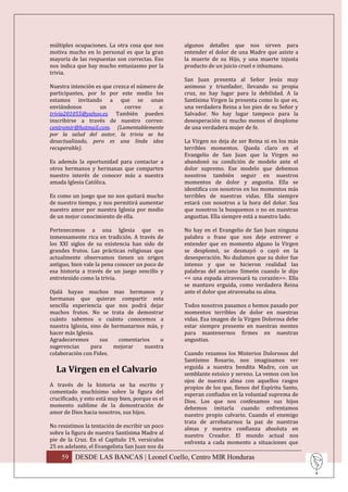múltiples ocupaciones. La otra cosa que nos       algunos detalles que nos sirven para
motiva mucho en lo personal es que la gran        entender el dolor de una Madre que asiste a
mayoría de las respuestas son correctas. Eso      la muerte de su Hijo, y una muerte injusta
nos indica que hay mucho entusiasmo por la        producto de un juicio cruel e inhumano.
trivia.
                                                  San Juan presenta al Señor Jesús muy
Nuestra intención es que crezca el número de      animoso y triunfador, llevando su propia
participantes, por lo por este medio los          cruz, no hay lugar para la debilidad. A la
estamos invitando a que se unan                   Santísima Virgen la presenta como lo que es,
enviándonos        un        correo        a:     una verdadera Reina a los pies de su Señor y
trivia201055@yahoo.es. También pueden             Salvador. No hay lugar tampoco para la
inscribirse a través de nuestro correo:           desesperación ni mucho menos el desplome
centromir@hotmail.com. (Lamentablemente           de una verdadera mujer de fe.
por la salud del autor, la trivia se ha
desactualizado, pero es una linda idea            La Virgen no deja de ser Reina ni en los más
recuperable).                                     terribles momentos. Queda claro en el
                                                  Evangelio de San Juan que la Virgen no
Es además la oportunidad para contactar a         abandonó su condición de modelo ante el
otros hermanos y hermanas que comparten           dolor supremo. Ese modelo que debemos
nuestro interés de conocer más a nuestra          nosotros también seguir en nuestros
amada Iglesia Católica.                           momentos de dolor y angustia. Ella se
                                                  identifica con nosotros en los momentos más
Es como un juego que no nos quitará mucho         terribles de nuestras vidas. Ella siempre
de nuestro tiempo, y nos permitirá aumentar       estará con nosotros a la hora del dolor. Sea
nuestro amor por nuestra Iglesia por medio        que nosotros la busquemos o no en nuestras
de un mejor conocimiento de ella.                 angustias. Ella siempre está a nuestro lado.

Pertenecemos a una Iglesia que es                 No hay en el Evangelio de San Juan ninguna
inmensamente rica en tradición. A través de       palabra o frase que nos deje entrever o
los XXI siglos de su existencia han sido de       entender que en momento alguno la Virgen
grandes frutos. Las prácticas religiosas que      se desplomó, se desmayó o cayó en la
actualmente observamos tienen un origen           desesperación. No dudamos que su dolor fue
antiguo, bien vale la pena conocer un poco de     intenso y que se hicieron realidad las
esa historia a través de un juego sencillo y      palabras del anciano Simeón cuando le dijo
entretenido como la trivia.                       << una espada atravesará tu corazón>>. Ella
                                                  se mantuvo erguida, como verdadera Reina
Ojalá hayan muchos mas hermanos y                 ante el dolor que atravesaba su alma.
hermanas que quieran compartir esta
sencilla experiencia que nos podrá dejar          Todos nosotros pasamos o hemos pasado por
muchos frutos. No se trata de demostrar           momentos terribles de dolor en nuestras
cuánto sabemos o cuánto conocemos a               vidas. Esa imagen de la Virgen Dolorosa debe
nuestra Iglesia, sino de hermanarnos más, y       estar siempre presente en nuestras mentes
hacer más Iglesia.                                para mantenernos firmes en nuestras
Agradeceremos        sus    comentarios    o      angustias.
sugerencias      para     mejorar    nuestra
colaboración con Fides.                           Cuando rezamos los Misterios Dolorosos del
                                                  Santísimo Rosario, nos imaginamos ver
  La Virgen en el Calvario                        erguida a nuestra bendita Madre, con un
                                                  semblante estoico y sereno. La vemos con los
                                                  ojos de nuestra alma con aquellos rasgos
A través de la historia se ha escrito y           propios de los que, llenos del Espíritu Santo,
comentado muchísimo sobre la figura del           esperan confiados en la voluntad suprema de
crucificado, y esto está muy bien, porque es el   Dios. Los que nos confesamos sus hijos
momento sublime de la demostración de             debemos imitarla cuando enfrentamos
amor de Dios hacia nosotros, sus hijos.           nuestro propio calvario. Cuando el enemigo
                                                  trata de arrebatarnos la paz de nuestras
No resistimos la tentación de escribir un poco    almas y nuestra confianza absoluta en
sobre la figura de nuestra Santísima Madre al     nuestro Creador. El mundo actual nos
pie de la Cruz. En el Capítulo 19, versículos     enfrenta a cada momento a situaciones que
25 en adelante, el Evangelista San Juan nos da
    59 DESDE LAS BANCAS | Leonel Coello, Centro MIR Honduras
 