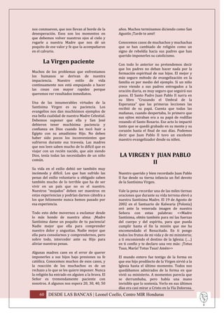 nos conmueven, que nos llevan al borde de la       años. Muchos terminamos diciendo como San
desesperación. Esos son los momentos en            Agustín ¡Tarde te amé!
que debemos volver nuestros ojos al cielo y
rogarle a nuestra Madre que nos dé un              Conocemos casos de muchachos y muchachas
poquito de ese valor y fe que la acompañaron       que se han cambiado de religión como un
en el calvario.                                    signo de rebeldía hacia sus padres que han
                                                   querido imponerles su catolicismo.
       La Virgen paciente                          Con todo lo anterior no pretendemos decir
                                                   que los padres no deban hacer nada por la
Muchos de los problemas que enfrentamos            formación espiritual de sus hijos. El mejor y
los humanos se derivan de nuestra                  más seguro método de evangelización en la
impaciencia. Nuestro estilo de vida                familia es por medio del ejemplo. Si un niño
continuamente nos está empujando a hacer           crece viendo a sus padres entregados a la
las cosas con mayor rapidez porque                 oración diaria, es muy seguro que seguirá sus
queremos ver resultados inmediatos.                pasos. El Santo Padre Juan Pablo II narra en
                                                   su libro “Cruzando el Umbral de la
Una de las innumerables virtudes de la             Esperanza” que las primeras lecciones las
Santísima Virgen es su paciencia. Los              recibió de su papá. Cuenta que todas las
evangelios nos dan muchísimos ejemplos de          mañanas, cuando despertaba, lo primero que
esa bella cualidad de nuestra Madre Celestial.     sus ojitos miraban era a su papá de rodillas
Debemos suponer que ella y San José                rezando el Santo Rosario. Ese acto lo impactó
debieron tener muchísima paciencia y               tanto que se quedó grabado en su mente y su
confianza en Dios cuando les tocó huir a           corazón hasta el final de sus días. Podemos
Egipto con su amadísimo Hijo. No deben             decir que Juan Pablo II tuvo un excelente
haber sido pocos los inconvenientes que            maestro evangelizador desde su niñez.
sufrieron durante esa travesía. Las madres
que nos leen saben mucho de lo difícil que es
viajar con un recién nacido, que aún siendo
Dios, tenía todas las necesidades de un niño       LA VIRGEN Y JUAN PABLO
común.
                                                              II
Su vida en el exilio debió ser también muy
incómoda y difícil. Los que han sufrido las        Nuestro querido y bien recordado Juan Pablo
penas del exilio voluntario u obligado saben       II fue desde su tierna infancia un fiel devoto
también mucho de lo terrible que ha de ser         de la Santísima Virgen.
vivir en un país que no es el nuestro.
Nuestros “mojados” deben ser maestros en           Vale la pena recordar una de las miles tiernas
estas experiencias y podrían darnos cátedra a      oraciones que durante su vida terrena elevó a
los que felizmente nunca hemos pasado por          nuestra Santísima Madre. El 19 de Agosto de
esa experiencia.                                   2002 en el Santuario de Kalwaria (Polonia)
                                                   oró ante la venerada imagen de nuestra
Todo esto debe movernos a exclamar desde           Señora con estas palabras: <<Madre
lo más hondo de nuestra alma: ¡Madre               Santísima, obtén también para mí las fuerzas
Santísima dame un poquito de tu paciencia!         del cuerpo y del espíritu, para que pueda
Nadie mejor que ella para comprender               cumplir hasta el fin la misión que me ha
nuestro dolor y angustias. Nadie mejor que         encomendado el Resucitado. En ti pongo
ella para consolarnos y comprendernos, pero        todos los frutos de mi vida y de mi ministerio;
sobre todo, interceder ante su Hijo para           a ti encomiendo el destino de la Iglesia; (….)
aliviar nuestras penas.                            en ti confío y te declaro una vez más: ¡Totus
                                                   Tuus, María! Totus Tuus! Amén>>
Algunas madres caen en el error de querer
imponerles a sus hijos bajo presiones su fe        El mundo entero fue testigo de la forma en
católica. Conocemos muchos de esos casos, y        que ese hijo predilecto de la Virgen sirvió a la
la reacción de los muchachos es de un              Iglesia hasta el último momento. Todos nos
rechazo a lo que se les quiere imponer. Nunca      quedábamos admirados de la forma en que
la religión ha entrado en alguien a la brava. El   vivió su ministerio. A momentos parecía que
Señor es tremendamente paciente con                se derrumbaba, pero había una mano
nosotros. A algunos nos espera 20, 30, 40, 50      invisible que lo sostenía. Verlo en sus últimos
                                                   días era casi mirar a Cristo en la Vía Dolorosa.
    60 DESDE LAS BANCAS | Leonel Coello, Centro MIR Honduras
 