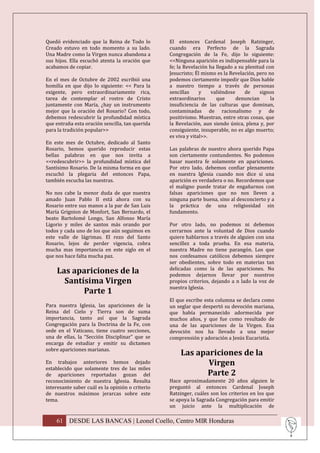 Quedó evidenciado que la Reina de Todo lo         El entonces Cardenal Joseph Ratzinger,
Creado estuvo en todo momento a su lado.          cuando era Perfecto de la Sagrada
Una Madre como la Virgen nunca abandona a         Congregación de la Fe, dijo lo siguiente:
sus hijos. Ella escuchó atenta la oración que     <<Ninguna aparición es indispensable para la
acabamos de copiar.                               fe; la Revelación ha llegado a su plenitud con
                                                  Jesucristo; Él mismo es la Revelación, pero no
En el mes de Octubre de 2002 escribió una         podemos ciertamente impedir que Dios hable
homilía en que dijo lo siguiente: << Para la      a nuestro tiempo a través de personas
exigente, pero extraordinariamente rica,          sencillas     y    valiéndose     de    signos
tarea de contemplar el rostro de Cristo           extraordinarios      que      denuncian      la
juntamente con María, ¿hay un instrumento         insuficiencia de las culturas que dominan,
mejor que la oración del Rosario? Con todo,       contaminadas de racionalismo y de
debemos redescubrir la profundidad mística        positivismo. Muestran, entre otras cosas, que
que entraña esta oración sencilla, tan querida    la Revelación, aun siendo única, plena y, por
para la tradición popular>>                       consiguiente, insuperable, no es algo muerto;
                                                  es viva y vital>>.
En este mes de Octubre, dedicado al Santo
Rosario, hemos querido reproducir estas           Las palabras de nuestro ahora querido Papa
bellas palabras en que nos invita a               son ciertamente contundentes. No podemos
<<redescubrir>> la profundidad mística del        basar nuestra fe solamente en apariciones.
Santísimo Rosario. De la misma forma en que       Por otro lado, debemos confiar plenamente
escuchó la plegaria del entonces Papa,            en nuestra Iglesia cuando nos dice si una
también escucha las nuestras.                     aparición es verdadera o no. Recordemos que
                                                  el maligno puede tratar de engañarnos con
No nos cabe la menor duda de que nuestra          falsas apariciones que no nos lleven a
amado Juan Pablo II está ahora con su             ninguna parte buena, sino al desconcierto y a
Rosario entre sus manos a la par de San Luis      la práctica de una religiosidad sin
María Grignion de Monfort, San Bernardo, el       fundamento.
beato Bartolomé Longo, San Alfonso María
Ligorio y miles de santos más orando por          Por otro lado, no podemos ni debemos
todos y cada uno de los que aún seguimos en       cerrarnos ante la voluntad de Dios cuando
este valle de lágrimas. El rezo del Santo         quiere hablarnos a través de alguien con una
Rosario, lejos de perder vigencia, cobra          sencillez a toda prueba. En esa materia,
mucha mas importancia en este siglo en el         nuestra Madre no tiene parangón. Los que
que nos hace falta mucha paz.                     nos confesamos católicos debemos siempre
                                                  ser obedientes, sobre todo en materias tan
     Las apariciones de la                        delicadas como la de las apariciones. No
                                                  podemos dejarnos llevar por nuestros
       Santísima Virgen                           propios criterios, dejando a n lado la voz de
                                                  nuestra Iglesia.
            Parte 1
                                                  El que escribe esta columna se declara como
Para nuestra Iglesia, las apariciones de la       un seglar que despertó su devoción mariana,
Reina del Cielo y Tierra son de suma              que había permanecido adormecida por
importancia, tanto así que la Sagrada             muchos años, y que fue como resultado de
Congregación para la Doctrina de la Fe, con       una de las apariciones de la Virgen. Esa
sede en el Vaticano, tiene cuatro secciones,      devoción nos ha llevado a una mejor
una de ellas, la “Sección Disciplinar” que se     comprensión y adoración a Jesús Eucaristía.
encarga de estudiar y emitir su dictamen
sobre apariciones marianas.
                                                       Las apariciones de la
En trabajos anteriores hemos dejado                           Virgen
establecido que solamente tres de las miles
de apariciones reportadas gozan del                          Parte 2
reconocimiento de nuestra Iglesia. Resulta        Hace aproximadamente 20 años alguien le
interesante saber cuál es la opinión o criterio   preguntó al entonces Cardenal Joseph
de nuestros máximos jerarcas sobre este           Ratzinger, cuáles son los criterios en los que
tema.                                             se apoya la Sagrada Congregación para emitir
                                                  un juicio ante la multiplicación de

    61 DESDE LAS BANCAS | Leonel Coello, Centro MIR Honduras
 