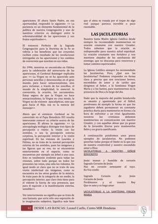 apariciones. El ahora Santo Padre, en esa         que el alma es rozada por el toque de algo
oportunidad, respondió lo siguiente: << La        real aunque parezca increíble o poco
paciencia es un elemento fundamental de la        razonable.
política de nuestra Congregación y uno de
nuestros criterios es distinguir entre la
sobrenaturalidad de las apariciones y sus
                                                        LAS JACULATORIAS
frutos espirituales>>.                            Nuestra Santa Madre Iglesia Católica desde
                                                  siempre ha recomendado mantenernos en
El entonces Perfecto de la Sagrada                oración constante con nuestro Creador.
Congregación para la Doctrina de la Fe se         Todos sabemos que la oración es
refería a los beneficios que los creyentes        indispensable para nuestra salud espiritual.
reciben como resultado de las revelaciones        La oración constante nos fortalece y nos
entregadas en las apariciones y los cambios       mantiene alejados de las asechanzas del
de conversión que suscitan en sus vidas.          enemigo, que no descansa para vencernos y
                                                  tomar caminos equivocados.
En 1996, mientras se encontraba en Fátima
para la celebración del aniversario de las        La Iglesia Católica siempre ha recomendado
apariciones, el Cardenal Ratzinger explicaba      las Jaculatorias. Pero, ¿Qué son las
que: << La Virgen no se ha aparecido ante         Jaculatorias? Podemos responder en forma
personas sencillas y desconocidas en el gran      clara y precisa que son oraciones breves,
mundo, para hacer sensacionalismo, sino           encendidas de amor y de cariño que
para reclamar, a través de los sencillos, el      dirigimos al Señor, a la Santísima Virgen
mundo de la simplicidad, lo esencial: la          María y a los Santos, para mantenernos en la
conversión, la oración, los sacramentos.          presencia de Dios a lo largo del día.
Estoy seguro de que la Virgen no hace
sensacionalismo, la Virgen no crea miedo, la      Dado que la mayoría del pueblo hondureño
Virgen no da visiones apocalípticas, sino que     es amante y apasionado por el fútbol,
guía hacia el Hijo, esa es la esencia del         pondremos de ejemplo la forma en que los
mensaje>>.                                        jugadores deben permanecer en constante
                                                  práctica diaria para mantenerse en forma a la
Ahora que el entonces Cardenal se ha              hora de enfrentar a un rival. Igualmente,
convertido en el Papa Benedicto XVI resulta       nosotros       los      cristianos  debemos
interesante conocer su criterio acerca de las     mantenernos en comunicación con nuestro
apariciones. Él afirma lo siguiente: << La        Creador, y con aquellas almas que ya gozan
antropología teológica distingue tres tipos de    de la Jerusalén Eterna para mantenerlos
percepción o visión: la visión con los            fieles y en gracia santificante.
sentidos, o sea la percepción externa
corpórea, la percepción interior y la visión      A continuación pondremos unos pocos
espiritual. En las visiones de Lourdes y          ejemplos de jaculatorias. No podemos
Fátima, no se trata de la normal percepción       ponerlas todas porque el límite es la que nos
externa de los sentidos, pues las imágenes y      de nuestra creatividad y nuestro encendido
las figuras que se ven, no se encuentran          amor a Dios:
exteriormente en el espacio, como se              JACULATORIAS       A   NUESTRO         SEÑOR
encuentran por ejemplo un árbol o una casa.       JESUCRISTO
Esto es totalmente evidente para todas las
visiones, sobre todo porque no todos los          Jesús manso y humilde de corazón
presentes las veían, sino sólo los videntes. De   Sagrado Corazón de Jesús
igual modo es claro que no se trata de una        Haz mi corazón semejante al tuyo.
visión intelectual sin imágenes, como se          En Vos confío
encuentra en los otros grados de la mística.
Se trata pues de la categoría de un medio, la     Sagrado        Corazón        de       Jesús
percepción interior, que claro ésta tiene para    Corazón de Jesús
el vidente la fuerza de una presencia, que        Perdónanos      y     sé     nuestro     Rey
para él equivale a la manifestación externa,      Que os ame y os haga amar
sensible>>.
                                                  JACULATORIAS A LA SANTÍSIMA VIRGEN
Ver interiormente no significa que se trata de    MARIA
una fantasía, que sería sólo una expresión de
la imaginación subjetiva. Significa más bien

    62 DESDE LAS BANCAS | Leonel Coello, Centro MIR Honduras
 