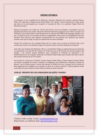DEDICATORIA
La presente, es una compilación de diferentes artículos elaborado por nuestro querido Esposo,
Padre, Tío, Hermano y Amigo Leonel Coello Mejía, “Tío Loncho” como le decimos de cariño, quien
por años se ha preocupado por compartir el mensaje de Dios y la santísima Virgen María de
diferentes formas.

Muchos recordamos con cariño las “Trivias del Viernes” que nos invitaban a investigar y leer las
Sagradas Escrituras para poder responder afirmativamente las preguntas en el Yahoo, o hasta en el
Facebook. Con mucha tristeza vimos desaparecer la columna del FIDES cada Domingo, debido a que
por su salud de mi tío ya no puede accesar la computadora como antes, la extrañábamos! Por eso
hacemos éste esfuerzo, para seguirla compartiendo. Es una primera vez, sabemos que habrán
muchas cosas que corregir, así que sus sugerencias son bien recibidas!

Gracias Tío Loncho por sus consejos llenos de fe y amor, por ser parte de nuestra vida y por
inculcarnos el amor a la santísima virgen, los buenos valores y el buen ejemplo por siempre!!

Ante todo, éste trabajo está dedicado a Dios y a la Santísima Virgen, la inspiración que ha motivado
un apostolado en la vida del Tío Leonel y la Tía Norma que los ha llevado por diversos lugares del
mundo, y de nuestra propia Honduras para compartir el mensaje de esperanza y Fe.
Definitivamente en su conjunto, dedicado a la Familia Coello Núñez, que siempre han sido el motor
del corazón mariano de mi Tío Loncho.

Con mucha Fe y Amor por la familia, Yasmin Suyapa Coello Núñez y Diana Sagrario Osorto Núñez
nos hemos encargado de revisar y ordenar la compilación, para publicarla y compartir “Desde Las
Bancas” con el mundo entero a través del internet. El Núñez nos une, y aunque mi tío Loncho no
lleva legalmente ese apellido en su nombre, lo lleva en su gran corazón!! Y ojalá quedemos todos
motivados tal como acuñara la frase Desde Las Bancas, obrar cada día:

¡POR EL TRIUNFO DE LOS CORAZONES DE JESÚS Y MARÍA!




Yasmin Coello, su hija E-mail yscoello@hotmail.com
Diana Osorto, su sobrina E-mail diosorto@yahoo.com
 