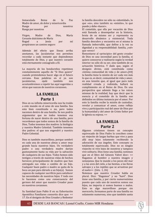 Inmaculada      Reina     de      la     Paz      la familia descubre no sólo su «identidad», lo
Madre de amor, de dolor y misericordia            que «es», sino también su «misión», lo que
Ruega              por              nosotros      puede y debe «hacer».
Ruega por nosotros                                El cometido, que ella por vocación de Dios
                                                  está llamada a desempeñar en la historia,
Virgen,    Madre      de    Dios,        María    brota de su mismo ser y representa su
Corazón dulcísimo de María                        desarrollo dinámico y existencial. Toda
Rogad       a      Jesús      por           mí    familia descubre y encuentra en sí misma la
prepáranos un camino seguro                       llamada imborrable, que define a la vez su
                                                  dignidad y su responsabilidad: familia, ¡«sé»
Además del efecto que líneas arriba               que «eres»!
anotamos, las Jaculatorias nos permiten           Remontarse al «principio» del gesto creador
recordar a cada instante que dependemos           de Dios es una necesidad para la familia, si
totalmente de Dios, y que nuestro corazón         quiere conocerse y realizarse según la verdad
está eternamente consagrado a El.                 interior no sólo de su ser, sino también de su
                                                  actuación histórica. Y dado que, según el
La mayoría de los hondureños repetimos            designio divino, está constituida como
constantemente aquello de “Si Dios quiere”        «íntima comunidad de vida y de amor»,[44]
cuando pretendemos hacer algo en el futuro        la familia tiene la misión de ser cada vez más
cercano. Esas palabras en sí ya son               lo que es, es decir, comunidad de vida y amor,
jaculatorias,    ojalá     también      nos       en una tensión que, al igual que para toda
acostumbremos a repetir las aquí sugeridas u      realidad creada y redimida, hallará su
otras que nazcan de nuestros corazones.           cumplimiento en el Reino de Dios. En una
                                                  perspectiva que además llega a las raíces
             LA FAMILIA                           mismas de la realidad, hay que decir que la
                                                  esencia y el cometido de la familia son
               Parte 1                            definidos en última instancia por el amor. Por
Dios en su infinita misericordia nos ha traído    esto la familia recibe la misión de custodiar,
a este mundo en el seno de una familia. Sea       revelar y comunicar el amor, como reflejo
esta bien constituida o no, pero todos            vivo y participación real del amor de Dios por
nacemos dentro de una familia. Se nos podría      la humanidad y del amor de Cristo Señor por
argumentar que no todos tenemos esa               la Iglesia su esposa. >>
fortuna de nacer dentro de una familia, pero
recordemos que todos somos de la familia de                     LA FAMILIA
Dios, Todos tenemos dos madres: la biológica
y nuestra Madre Celestial. También tenemos                        Parte 2
dos padres: el que nos engendró y nuestro         Algunos cristianos tienen un concepto
Padre Celestial.                                  equivocado de Dios Padre lo conciben como
                                                  un viejecito de largas barbas que vive y pasa
Dios es también maravilloso, porque sembró        allá muy lejos solamente recibiendo la
en cada una de nuestras almas u amor muy          adoración de sus ángeles. Este concepto es
grande hacia nuestros hijos. Un verdadero         totalmente equivocado. Dios no es ningún
padre o una verdadera madre darían                viejecito ni vive lejos de nosotros y tampoco
gustosamente hasta su vida por la salvación       vive solitario. Dios tiene una familia; notemos
de cualquiera de sus hijos. Todos hemos sido      que en el libro del Génesis Yahvé dice:: <<
testigos a través de nuestras vidas de hechos     Hagamos al hombre a nuestra imagen y
heroicos principalmente de madres que han         semejanza. Que le mande a los peces del mar
entregado sus vidas a cambio de un hijo.          y a las aves del cielo, a las bestias, a las fieras
Cualquier buen padre o madre se quita de la       salvajes y a los reptiles que se arrastran por
boca un pan para dárselo a un hijo(a). Somos      el suelo>> (Gén. 1, 26)
capaces de cualquier sacrificio para satisfacer   Notemos que nuestro Creador habla en
las necesidades de nuestros hijos. Y todo eso     plural. Dice: “Hagamos” y no “haré”. Dios
lo hacemos como una consecuencia del              tiene una familia, y por cierto numerosísima
germen del amor que nuestro Creador puso          puesto que cada uno de nosotros somos sus
en nuestros corazones.                            hijos, no importa si somos buenos o malos.
                                                  Esto es algo maravilloso porque sin
Su Santidad Juan Pablo II en su Exhortación       merecerlo, formamos parte de una familia no
Apostólica Familiares consortio dice que: <<      solamente numerosa, sino que también santa
17. En el designio de Dios Creador y Redentor

    63 DESDE LAS BANCAS | Leonel Coello, Centro MIR Honduras
 