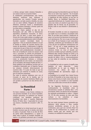 y divina, porque todos estamos llamados a          admira porque ha descubierto que ser hijo de
ser santos como lo es nuestro Padre.               Dios es un valor muy superior. En el mundo
Si meditamos profundamente este hecho,             encontramos numerosas personas engreídas
debemos sentirnos muy dichosos y                   y orgullosas de ellos mismos, ya sea por su
agradecidos con nuestro Creador porque             belleza física, su habilidad deportiva, su
haciendo a un lado nuestra rebeldía, nos ama       capacidad intelectual, etc. Cuando vemos esos
con un amor infinito. Ninguno de nosotros          casos nos viene a la mente lo que dice el rey
debemos sentirnos tristes o abandonados            Qojelet, hijo de David, rey de Jerusalén <<!
porque estamos llamados a formar parte de          Ilusión, todo es una ilusión!>> (Eclesiastés 2,
un reino único e irrepetible.                      1, 2).
El Santo Padre publicó el día 22 de
Noviembre del año 1981 la Exhortación              El hombre humilde no está en competencia
Apostólica Familiares Consortio, es decir,         con nadie. Se ve a sí mismo y al prójimo ante
hace casi 30 años, y como buen pastor y            Dios. Es así libre para estimar y dedicarse al
Vicario de Cristo pudo atisbar un peligro que      amor y al servicio sin desviarse en juicios que
se cierne amenazadoramente sobre la familia.       no le pertenecen. Por eso es que ser humilde
Escribió nuestro recordado beato lo                no es fácil. El ser humano es por naturaleza
siguiente: <<En un momento histórico en que        soberbio, condición que heredamos de Adán
la familia es objeto de muchas fuerzas que         y Eva. No por eso debemos contentarnos con
tratan de destruirla o deformarla, la Iglesia,     decir “ Yo soy así” y luego quedarnos tan
consciente de que el bien de la sociedad y de      tranquilos. Si actuamos de esa forma,
sí misma está profundamente vinculado al           entonces Cristo no vino al mundo por
bien de la familia,(7) siente de manera más        nosotros. Si Adán cayó por soberbio, nosotros
viva y acuciante su misión de proclamar a          debemos fijar nuestra mirada en Cristo y en
todos el designio de Dios sobre el matrimonio      nuestra Santísima Madre. Ella no heredó el
y la familia, asegurando su plena vitalidad, así   pecado de Adán y Eva y, consecuentemente
como su promoción humana y cristiana,              no hay señal de soberbia en esa bellísima
contribuyendo de este modo a la renovación         persona.
de la sociedad y del mismo Pueblo de Dios.>>.
Estas palabras tan proféticas escritas por un      La humildad no solo se opone al orgullo sino
verdadero iluminado por el Espíritu Santos         también al auto abyección                (auto
las estamos viviendo dolorosamente en              humillación) en la que se dejaría de
nuestros días. Y lo peor de todo es que las        reconocer      los   dones     de    Dios     y
amenazas por destruir la familia no cesan,         responsabilidad de ejercitarlos según su
por el contrario aumentan.                         voluntad.
Por todo lo anterior debemos orar con el           La humildad es la verdad" dice -Santa Teresa
Corazón al autor de la familia, por la             de Ávila. El humilde ve las cosas como son, lo
intercesión de nuestra Santísima Madre que         bueno como bueno, lo malo como malo. En la
nos ayuden a preservar ese don divino de la        medida en que un hombre es más humilde
familia.                                           crece una visión más correcta de la realidad.

            La Humildad                            En las Sagradas Escrituras se ensalza
                                                   continuamente la humildad, como lo
               Parte 1                             encontramos cuando el salmista dice: <<Tu
Un buen cristiano o una buena cristiana es         escuchaste, Señor, los deseos de los humildes,
una persona humilde. Si no somos humildes,         los animaste prestándoles tu oído>> (Salmo
aunque queramos, no podemos ser buenos             10, 17) De esto sacamos en claro que Dios
cristianos. Los ejemplos perfectos de              rechaza a los soberbios y acoge
humildad son Jesús y nuestra Madrecita             amorosamente a los humildes.
María. El Señor dice: <<aprended de mi que
soy manso y humilde de corazón>> (Mt. 11,          Por esa razón siempre hemos sostenido que
29)                                                debemos darle gracias a Dios cuando
                                                   tenemos problemas porque, si no los
La humildad es la virtud moral por la que el       tuviéramos, para qué nos serviría Dios? En
hombre reconoce que de si mismo solo tiene         medio de las tribulaciones es cuando nos
la nada y el pecado. Todo es un don de Dios        damos cuenta que por mucho que nos
de quien todos dependemos y a quien se             creamos, en realidad no somos nada.
debe toda la gloria. El hombre humilde no
aspira a la grandeza personal que el mundo

    64 DESDE LAS BANCAS | Leonel Coello, Centro MIR Honduras
 