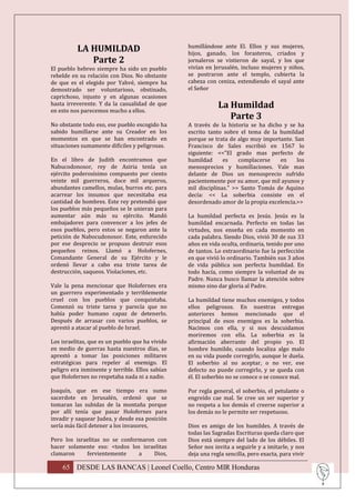 LA HUMILDAD                            humillándose ante El. Ellos y sus mujeres,
                                                 hijos, ganado, los forasteros, criados y
             Parte 2                             jornaleros se vistieron de sayal, y los que
El pueblo hebreo siempre ha sido un pueblo       vivían en Jerusalén, incluso mujeres y niños,
rebelde en su relación con Dios. No obstante     se postraron ante el templo, cubierta la
de que es el elegido por Yahvé, siempre ha       cabeza con ceniza, extendiendo el sayal ante
demostrado ser voluntarioso, obstinado,          el Señor
caprichoso, injusto y en algunas ocasiones
hasta irreverente. Y da la casualidad de que
en esto nos parecemos mucho a ellos.
                                                             La Humildad
                                                                Parte 3
No obstante todo eso, ese pueblo escogido ha     A través de la historia se ha dicho y se ha
sabido humillarse ante su Creador en los         escrito tanto sobre el tema de la humildad
momentos en que se han encontrado en             porque se trata de algo muy importante. San
situaciones sumamente difíciles y peligrosas.    Francisco de Sales escribió en 1567 lo
                                                 siguiente: <<"El grado mas perfecto de
En el libro de Judith encontramos que            humildad      es    complacerse    en    los
Nabucodonosor, rey de Asiria tenía un            menosprecios y humillaciones. Vale mas
ejército poderosísimo compuesto por ciento       delante de Dios un menosprecio sufrido
veinte mil guerreros, doce mil arqueros,         pacientemente por su amor, que mil ayunos y
abundantes camellos, mulas, burros etc. para     mil disciplinas." >> Santo Tomás de Aquino
acarrear los insumos que necesitaba esa          decía: << La soberbia consiste en el
cantidad de hombres. Este rey pretendió que      desordenado amor de la propia excelencia.>>
los pueblos más pequeños se le unieran para
aumentar aún más su ejército. Mandó              La humildad perfecta es Jesús. Jesús es la
embajadores para convencer a los jefes de        humildad encarnada. Perfecto en todas las
esos pueblos, pero estos se negaron ante la      virtudes, nos enseña en cada momento en
petición de Nabocudonosor. Este, enfurecido      cada palabra. Siendo Dios, vivió 30 de sus 33
por ese desprecio se propuso destruir esos       años en vida oculta, ordinaria, tenido por uno
pequeños reinos. Llamó a Holofernes,             de tantos. Lo extraordinario fue la perfección
Comandante General de su Ejército y le           en que vivió lo ordinario. También sus 3 años
ordenó llevar a cabo esa triste tarea de         de vida pública son perfecta humildad. En
destrucción, saqueos. Violaciones, etc.          todo hacía, como siempre la voluntad de su
                                                 Padre. Nunca busco llamar la atención sobre
Vale la pena mencionar que Holofernes era        mismo sino dar gloria al Padre.
un guerrero experimentado y terriblemente
cruel con los pueblos que conquistaba.           La humildad tiene muchos enemigos, y todos
Comenzó su triste tarea y parecía que no         ellos peligrosos. En nuestras entregas
había poder humano capaz de detenerlo.           anteriores hemos mencionado que el
Después de arrasar con varios pueblos, se        principal de esos enemigos es la soberbia.
aprestó a atacar al pueblo de Israel.            Nacimos con ella, y si nos descuidamos
                                                 moriremos con ella. La soberbia es la
Los israelitas, que es un pueblo que ha vivido   afirmación aberrante del propio yo. El
en medio de guerras hasta nuestros días, se      hombre humilde, cuando localiza algo malo
aprestó a tomar las posiciones militares         en su vida puede corregirlo, aunque le duela.
estratégicas para repeler al enemigo. El         El soberbio al no aceptar, o no ver, ese
peligro era inminente y terrible. Ellos sabían   defecto no puede corregirlo, y se queda con
que Holofernes no respetaba nada ni a nadie.     él. El soberbio no se conoce o se conoce mal.

Joaquín, que en ese tiempo era sumo              Por regla general, el soberbio, el petulante o
sacerdote en Jerusalén, ordenó que se            engreído cae mal. Se cree un ser superior y
tomaran las subidas de la montaña porque         no respeta a los demás el creerse superior a
por allí tenía que pasar Holofernes para         los demás no le permite ser respetuoso.
invadir y saquear Judea, y desde esa posición
sería más fácil detener a los invasores,         Dios es amigo de los humildes. A través de
                                                 todas las Sagradas Escrituras queda claro que
Pero los israelitas no se conformaron con        Dios está siempre del lado de los débiles. El
hacer solamente eso: <todos los israelitas       Señor nos invita a seguirle y a imitarle, y nos
clamaron     fervientemente     a    Dios,       deja una regla sencilla, pero exacta, para vivir

    65 DESDE LAS BANCAS | Leonel Coello, Centro MIR Honduras
 