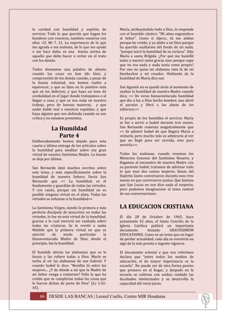 la caridad con humildad y espíritu de             María, atribuyéndolo todo a Dios, le responde
servicio: Todo lo que queráis que hagan los       con el humilde cántico: "Mi alma engrandece
hombres con vosotros, también vosotros con        al Señor". Como si dijera:, tú me alabas
ellos -Cf. Mt 7, 12. La experiencia de lo que     porque he creído, y yo alabo a mi Dios porque
me agrada o me molesta, de lo que me ayuda        ha querido exaltarme del fondo de mi nada,
o me hace daño, es una buena norma de             "porque miró la humildad de su esclava". Dijo
aquello que debo hacer o evitar en el trato       María a santa Brígida: ¿Por qué me humillé
con los demás.                                    tanto y merecí tanta gracia sino porque supe
                                                  que no era nada y nada tenía como propio?
Todos deseamos una palabra de aliento             Por eso no quise mi alabanza sino la de mi
cuando las cosas no han ido bien, y               bienhechor y mi creador. Hablando de la
comprensión de los demás cuando, a pesar de       humildad de María dice san
la buena voluntad, nos hemos vuelto a
equivocar; y que se fijen en lo positivo más      San Agustín no se quedó atrás al momento de
que en los defectos; y que haya un tono de        exaltar la humildad de nuestra Madre cuando
cordialidad en el lugar donde trabajamos o al     dice; << De veras bienaventurada humildad
llegan a casa; y que se nos exija en nuestro      que dio a luz a Dios hecho hombre, nos abrió
trabajo, pero de buenas maneras; y que            el paraíso y libró a las almas de los
nadie hable mal a nuestras espaldas; y que        infiernos.>>
haya alguien que nos defienda cuando se nos
critica y no estamos presentes.                   Es propio de los humildes el servicio. María
                                                  se fue a servir a Isabel durante tres meses.
            La Humildad                           San Bernardo comenta magistralmente que
                                                  << Se admiró Isabel de que llegara María a
               Parte 4                            visitarla, pero mucho más se admiraría al ver
Deliberadamente hemos dejado para esta            que no llegó para ser servida, sino para
cuarta y última entrega de los artículos sobre    servirla.>>.
la humildad para meditar sobre esa gran
virtud de nuestra Santísima Madre. Lo bueno       Todas las mañanas, cuando rezamos los
se deja por último.                               Misterios Gozosos del Santísimo Rosario, y
                                                  llegamos al encuentro de nuestra Madre con
San Bernardo dejó muchos escritos sobre           su pariente Isabel, tratamos de adivinar todo
este tema, y más específicamente sobre la         lo que esas dos santas mujeres, llenas del
humildad de nuestra Señora. Decía San             Espíritu Santo conversaron durante esos tres
Bernardo que << La humildad, es el                meses en que convivieron juntas. Que lástima
fundamento y guardián de todas las virtudes.      que San Lucas no nos dice nada al respecto,
Y con razón, porque sin humildad no es            pero podemos imaginarnos el tema central
posible ninguna virtud en el alma. Todas las      de sus conversaciones.
virtudes se esfuman si la humildad>>

La Santísima Virgen, siendo la primera y más      LA EDUCACION CRISTIANA
perfecta discípula de Jesucristo en todas las
virtudes, lo fue en esta virtud de la humildad,   El día 28 de Octubre de 1965, hace
gracias a la cual mereció ser exaltada sobre      justamente 42 años, el Santo Concilio de la
todas las criaturas. Se le reveló a santa         Iglesia Católica publicó un importante
Matilde que la primera virtud en que se           documento        titulado      GRAVISSIMUM
ejercitó     de     modo       particular    la   EDUCATIONIS. Como es un tema que en lugar
bienaventurada Madre de Dios, desde el            de perder actualidad, cada día se convierte en
principio, fue la humildad.                       algo de la más pronta e ingente vigencia.

El humilde desvía las alabanzas que se le         El documento eclesial a que nos referimos
hacen y las refiere todas a Dios. María se        declara que “entre todos los medios de
turba al oír las alabanzas de san Gabriel. Y      educación, el de mayor importancia es la
cuando Isabel le dice: "Bendita tú entre las      escuela”. No puede ser de otra forma puesto
mujeres... ¿Y de dónde a mí que la Madre de       que primero en el hogar, y después en la
mi Señor venga a visitarme? Feliz la que ha       escuela se cultivan con asiduo cuidado las
creído que se cumplirían todas las cosas que      facultades intelectuales y se desarrolla la
le fueron dichas de parte de Dios" (Lc 1,42-      capacidad del recto juicio.
45).

    66 DESDE LAS BANCAS | Leonel Coello, Centro MIR Honduras
 