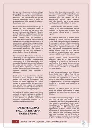 Los que nos educamos a mediados del siglo         Nuestro Señor Jesucristo nos enseñó a orar
pasado podemos comparar con suma tristeza         con insistencia. Nuestra Santísima Madre, en
el deterioro que cada día es peor en materia      diferentes apariciones también sigue
educativa. Y no sólo decimos esto por los         insistiendo para que oremos con fe y
maestros, sino que los padres de familia han      perseverancia. Nuestro Divino Redentor
descuidado este deber sagrado de educar y         pidió a los Apóstoles que se prepararan en
formar a sus hijos.                               oración para la venida del Espíritu Santo.

No sin razón, la Declaración Conciliar que es     La palabra “Novena” viene del latín “novem”.
motivo de este comentario añade lo                Consiste en una devoción de oración privada
siguiente: “Es preciso que los padres, cuya       o pública con una duración de nueve días
primera e intransferible obligación y derecho     para obtener alguna gracia o intención
es el de educar a los hijos, tengan absoluta      especial.
libertad en la elección de las escuelas”. De
sobra sabemos que los primeros y                  Hay novenas dedicadas a nuestro Señor
principales educadores de los hijos son los       Jesucristo, al Espíritu Santo y a la Santísima
padres. Desempeñar esa función requiere de        Virgen María y a muchos santos. La sucesión
mucho amor, dedicación y entrega completa         de nueve puede referirse a días consecutivos,
de parte de ambos padres. Es una verdadera        (por ejemplo: nueve días previos a una fiesta)
vocación inspirada por el Espíritu Santo. Las     o a nueve días específicos de la semana o del
instituciones educativas son apenas un            mes (por ejemplo: nueve primeros viernes).
complemento de esa obra empezada y                Algunas novenas tienen una larga tradición
desarrollada en el seno de la familia.            asociada con la devoción a un santo o a una
                                                  promesa recibida en revelación privada.
La Gravissimum Educationis anota que es
“Hermosa, y de suma importancia la vocación       Algunas novenas tienen recomendación
de todos los que, ayudando a los padres en el     eclesiástica pero no un lugar propio y
cumplimiento de su deber y en nombre de la        establecido en la liturgia. No son parte de la
comunidad humana, desempañan la función           oración oficial de la Iglesia. Las novenas nos
de educar en las escuelas. Esta vocación          ayudan en nuestra oración cuando están
requiere dotes especiales de alma y de            adecuadamente valoradas en el contexto de
corazón, una preparación diligentísima y una      una sólida doctrina.
facilidad constante para renovarse y
adaptarse”.                                       Al pedir la intercesión de un santo debemos
                                                  desear imitar sus virtudes. Para ello es
Queda claro, pues, que la tarea educativa         necesario conocerlo. La novena puede
requiere de mucha entrega de parte de los         convertirse en superstición si se limita a
padres, y de parte de los maestros. Estos         buscar un deseo personal sin abrir el corazón
últimos no deben descuidar por ningún             a Dios y someterse a su voluntad. Una novena
motivo la responsabilidad de renovarse, o         bien hecha es un medio para intensificar la
sea, que así como exigen sus conquistas,          intercesión.
también deben cuidar la actualización de sus
conocimientos didácticos y pedagógicos.           Mientras las octavas tienen un carácter
                                                  festivo, las novenas generalmente se hacen
Los padres no pueden olvidar por ningún           para lograr una intención o para orar por los
motivo la formación espiritual de sus hijos. El   difuntos.
santo temor a Dios es algo que se adquiere en
el seno familiar, no podemos concebir un          Aunque las novenas son muy antiguas, no fue
individuo debidamente formado, si se              sino hasta el siglo XVII que la Iglesia
descuidó su formación religiosa.                  formalmente concedió la primera indulgencia
                                                  a una novena en honor a San Francisco Javier,
                                                  otorgada por el Papa Alejandro VII. Ya para
                                                  los siglos XVIII e IXX surgieron otras,
     LAS NOVENAS, UNA                             especialmente en honor a varios santos. Es
    PRÁCTICA RELIGIOSA                            muy común en nuestros pueblos, entre los
                                                  fieles católicos, que respetables matronas
      VIGENTE Parte 1                             sean muy conocidas por su devoción a
                                                  celebrar novenas a los santos de su devoción,
                                                  en donde el último día se reparte horchata,

    67 DESDE LAS BANCAS | Leonel Coello, Centro MIR Honduras
 