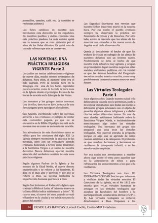 panecillos, tamales, café, etc. (y también se
revientan cohetes)                                 Las Sagradas Escrituras nos revelan que
                                                   nuestro Señor Jesucristo murió en la novena
Los fieles católicos en nuestro país               hora. Por esa razón el pueblo cristiano
heredamos esta devoción de los españoles.          siempre ha observado la práctica del
En nuestros pueblos y aldeas continúa viva         Novenario de Misas y de Rosarios. Por otro
esta práctica piadosa. La más común quizá          lado, existe la creencia que las almas de los
sea la novena que se reza pidiendo por el          muertos son elevadas a los nueve coros de
alma de los fieles difuntos. Es quizá una de       ángeles en el cielo el noveno día.
las más valiosas que aún se conservan.
                                                   Queda al descubierto el hecho de que los
                                                   triduos de Misas en sufragio de las almas de
                                                   nuestros difuntos son un invento nuevo.
     LAS NOVENAS, UNA                              Posiblemente se deba al hecho de que
    PRÁCTICA RELIGIOSA                             nuestra vida actual es muy agitada, y ocupan
                                                   un primerísimo lugar nuestros negocios, citas
      VIGENTE Parte 2                              sociales, culturales, políticas, etc. La verdad
Los judíos no tenían celebraciones religiosas      es que las ánimas benditas del Purgatorio
de nueve días, mucho menos novenarios de           necesitan mucho nuestra oración, como muy
difuntos. Para ellos, el número siete era el       posiblemente la necesitaremos nosotros en el
más sagrado. Pero la novena hora en la             futuro.
Sinagoga, era una de las horas especiales
para la oración, como lo ha sido la hora nona
en la Iglesia desde el principio. Es una de las
                                                     Las Virtudes Teologales
horas de oración en la Liturgia de las Horas.                Parte 1
                                                   Hace algunos años. Cuando nuestra salud y la
Los romanos y los griegos tenían novenas.          delincuencia todavía nos lo permitían, junto a
Una de ellas, descrita en Livy, se trata de una    mi esposa visitábamos casi todas las noches a
fiesta pagana para apaciguar a los dioses.         diferentes grupos eclesiales con el objeto de
                                                   pasarles algunos videos religiosos y a darles
San Agustín, escribiendo sobre las novenas,        charlas sobre diferentes temas. En una de
advierte a los cristianos el peligro de imitar     esas charlas estábamos hablando sobre la
esta costumbre pagana, ya que no se                Santísima Virgen María, e incidentalmente
encuentra en la Biblia. El peligro no está en la   mencionamos algo sobre las virtudes
novena sino en como se entiende esa oración.       teologales. Una hermana del grupo nos
                                                   preguntó que cosa eran las virtudes
Esa advertencia de este ilustrísimo santo es       teologales. Nos pareció extraña la pregunta
válida para los cristianos del siglo XXI. La       porque es algo que se aprende de niños
Iglesia siempre recomienda la práctica de las      cuando asistimos a la catequesis. El problema
novenas, pero con un verdadero sentido             es que muchos hermanos y hermanas no
cristiano, honrando a Cristo como Redentor,        recibieron la catequesis infantil, o se las
a la Santísima Virgen o al santo de nuestra        enseñaron incompletas.
devoción. Nunca debemos apartar nuestra
atención del verdadero sentido de esta sana        Por esa razón nos aventuramos a escribir
práctica religiosa.                                ahora algo sobre el tema para aquellos que
                                                   no la aprendieron de niños o para
Según algunos Padres de la Iglesia y los           refrescarles los conocimientos a los que sí la
monjes de la Edad Media, el nueve denota           recibieron.
imperfección y se refiere a los hombres. El
diez es el mas alto y perfecto y por eso se        Las Virtudes Teologales son tres: FE,
refiere a Dios. La novena simboliza la             ESPERANZA Y CRIDAD. Son las que informan
imperfección humana que busca a Dios.              y vivifican todas las virtudes morales. El
                                                   Catecismo de la Iglesia, en el No 1812 nos
Según San Jerónimo, el Padre de la Iglesia que     enseña que: <<Las virtudes humanas se
tradujo la Biblia al Latín, el “número nueve en    arraigan en las virtudes teologales que
la Santa Biblia indica sufrimiento y dolor”. “El   adaptan las facultades del hombre a la
cuarto mes, el nueve del mes, cuando arreció       participación de la naturaleza divina (cf 2 P 1,
el hambre en la ciudad y no había pan para la      4). Las virtudes teologales se refieren
gente del pueblo”.                                 directamente a Dios. Disponen a los

    68 DESDE LAS BANCAS | Leonel Coello, Centro MIR Honduras
 